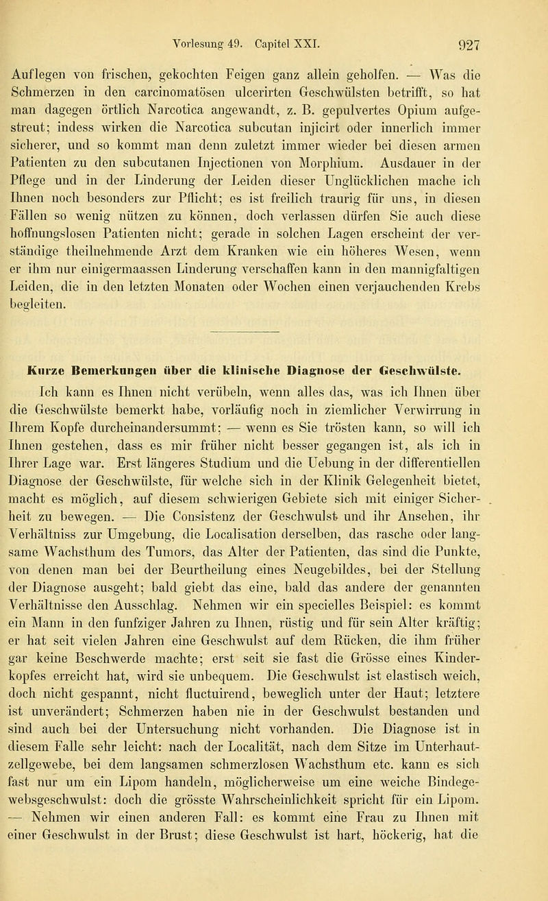 Auflegen von frischen, gekochten Feigen ganz allein geholfen. — Was die Schmerzen in den carcinomatösen ulcerirten Geschwülsten betrifft, so hat man dagegen örtlich Narcotica angewandt, z. B. gepulvertes Opium aufge- streut; indess wirken die Narcotica subcutan injicirt oder innerlich immer sicherer, und so kommt man denn zuletzt immer wieder bei diesen armen Patienten zu den subcutanen Injectionen von Morphium. Ausdauer in der Pflege und in der Linderung der Leiden dieser Unglücklichen mache ich Ihnen noch besonders zur Pflicht; es ist freilich traurig für uns, in diesen Fällen so wenig nützen zu können, doch verlassen dürfen Sie auch diese hoffnungslosen Patienten nicht; gerade in solchen Lagen erscheint der ver- ständige theilnehmende Arzt dem Kranken wie ein höheres Wesen, wenn er ihm nur einigermaassen Linderung verschaffen kann in den mannigfaltigen Leiden, die in den letzten Monaten oder Wochen einen verjauchenden Krebs begleiten. Kurze Bemerkangen über die klinische Diagnose der Geschwülste. Ich kann es Ihnen nicht verübeln, wenn alles das, was ich Ihnen über die Geschwülste bemerkt habe, vorläufig noch in ziemlicher Verwirrung in Ihrem Kopfe durcheinandersummt; — wenn es Sie trösten kann, so will ich Ihnen gestehen, dass es mir früher nicht besser gegangen ist, als ich in Ihrer Lage war. Erst längeres Studium und die Uebung in der diflferentiellen Diagnose der Geschwülste, für welche sich in der Klinik Gelegenheit bietet, macht es möglich, auf diesem schwierigen Gebiete sich mit einiger Sicher- heit zu bewegen. — Die Consistenz der Geschwulst und ihr Ansehen, ihr Verhältniss zur Umgebung, die Localisation derselben, das rasche oder lang- same Wachsthum des Tumors, das Alter der Patienten, das sind die Punkte, von denen man bei der Beurtheilung eines Neugebildes, bei der Stellung der Diagnose ausgeht; bald giebt das eine, bald das andere der genannten Verhältnisse den Ausschlag. Nehmen wir ein specielles Beispiel: es kommt ein Mann in den fünfziger Jahren zu Ihnen, rüstig und für sein Alter kräftig; er hat seit vielen Jahren eine Geschwulst auf dem Rücken, die ihm früher gar keine Beschwerde machte; erst seit sie fast die Grösse eines Kinder- kopfes erreicht hat, wird sie unbequem. Die Geschwulst ist elastisch weich, doch nicht gespannt, nicht fluctuirend, beweglich unter der Haut; letztere ist unverändert; Schmerzen haben nie in der Geschwulst bestanden und sind auch bei der Untersuchung nicht vorhanden. Die Diagnose ist in diesem Falle sehr leicht: nach der Localität, nach dem Sitze im Unterhaut- zellgewebe, bei dem langsamen schmerzlosen Wachsthum etc. kann es sich fast nur um ein Lipom handeln, möglicherweise um eine weiche Bindege- websgeschwulst: doch die grösste Wahrscheinlichkeit spricht für ein Lipom. — Nehmen wir einen anderen Fall: es kommt eine Frau zu Ihnen mit einer Geschwulst in der Brust; diese Geschwulst ist hart, höckerig, hat die