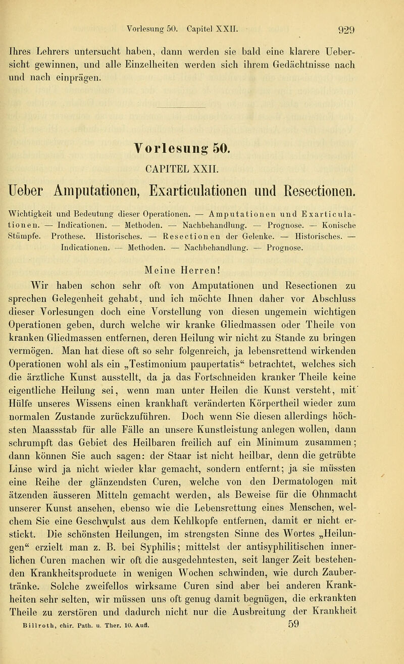 Ihres Lehrers untersucht haben, dann werden sie bald eine klarere Ueber- sicht gewinnen, und alle Einzelheiten werden sich ihrem Gedächtnisse nach, und nach einprägen. Vorlesung 50. CAPITEL XXII. lieber AmputationeD, Exarticulationen und Resectioiieii. Wichtigkeit und Bedeutung dieser Operationen. — Amputationen und Exarticula- tionen. — Indicationen. — Methoden. — Nachbehandlung. — Prognose. — Konische Stümpfe. Prothese. Historisches. — Resectionen der Gelenke. — Historisches. — Indicationen. — Methoden. — Nachbehandlung. — Prognose. Meine Herren! Wir haben schon sehr oft von Amputationen und Resectionen zu sprechen Gelegenheit gehabt, und ich möchte Ihnen daher vor Abschluss dieser Vorlesungen doch eine Vorstellung von diesen ungemein wichtigen Operationen geben, durch welche wir kranke Gliedmassen oder Theile von kranken Gliedmassen entfernen, deren Heilung wir nicht zu Stande zu bringen vermögen. Man hat diese oft so sehr folgenreich, ja lebensrettend wirkenden Operationen wohl als ein „Testimonium paupertatis betrachtet, welches sich die ärztliche Kunst ausstellt, da ja das Fortschneiden kranker Theile keine eigentliche Heilung sei, wenn man unter Heilen die Kunst versteht, mit' Hülfe unseres Wissens einen krankhaft veränderten Körpertheil wieder zum normalen Zustande zurückzuführen. Doch wenn Sie diesen allerdings höch- sten Maassstab für alle Fälle an unsere Kunstleistung anlegen wollen, dann schrumpft das Gebiet des Heilbaren freilich auf ein Minimum zusammen; dann können Sie auch sagen: der Staar ist nicht heilbar, denn die getrübte Linse wird ja nicht wieder klar gemacht, sondern entfernt; ja sie müssten eine Reihe der glänzendsten Curen, welche von den Dermatologen mit ätzenden äusseren Mitteln gemacht werden, als Beweise für die Ohnmacht unserer Kunst ansehen, ebenso wie die Lebensrettung eines Menschen, wel- chem Sie eine Geschwulst aus dem Kehlkopfe entfernen, damit er nicht er- stickt. Die schönsten Heilungen, im strengsten Sinne des Wortes „Heilun- gen erzielt man z. B. bei Syphilis; mittelst der antisyphilitischen inner- lichen Curen machen wir oft die ausgedehntesten, seit langer Zeit bestehen- den Krankheitsproducte in wenigen Wochen schwinden, wie durch Zauber- tränke. Solche zweifellos wirksame Curen sind aber bei anderen Krank- heiten sehr selten, wir müssen uns oft genug damit begnügen, die erkrankten Theile zu zerstören und dadurch nicht nur die Ausbreitung der Krankheit BiUroth, chir. Path. u. Ther. 10. Aufl. 59