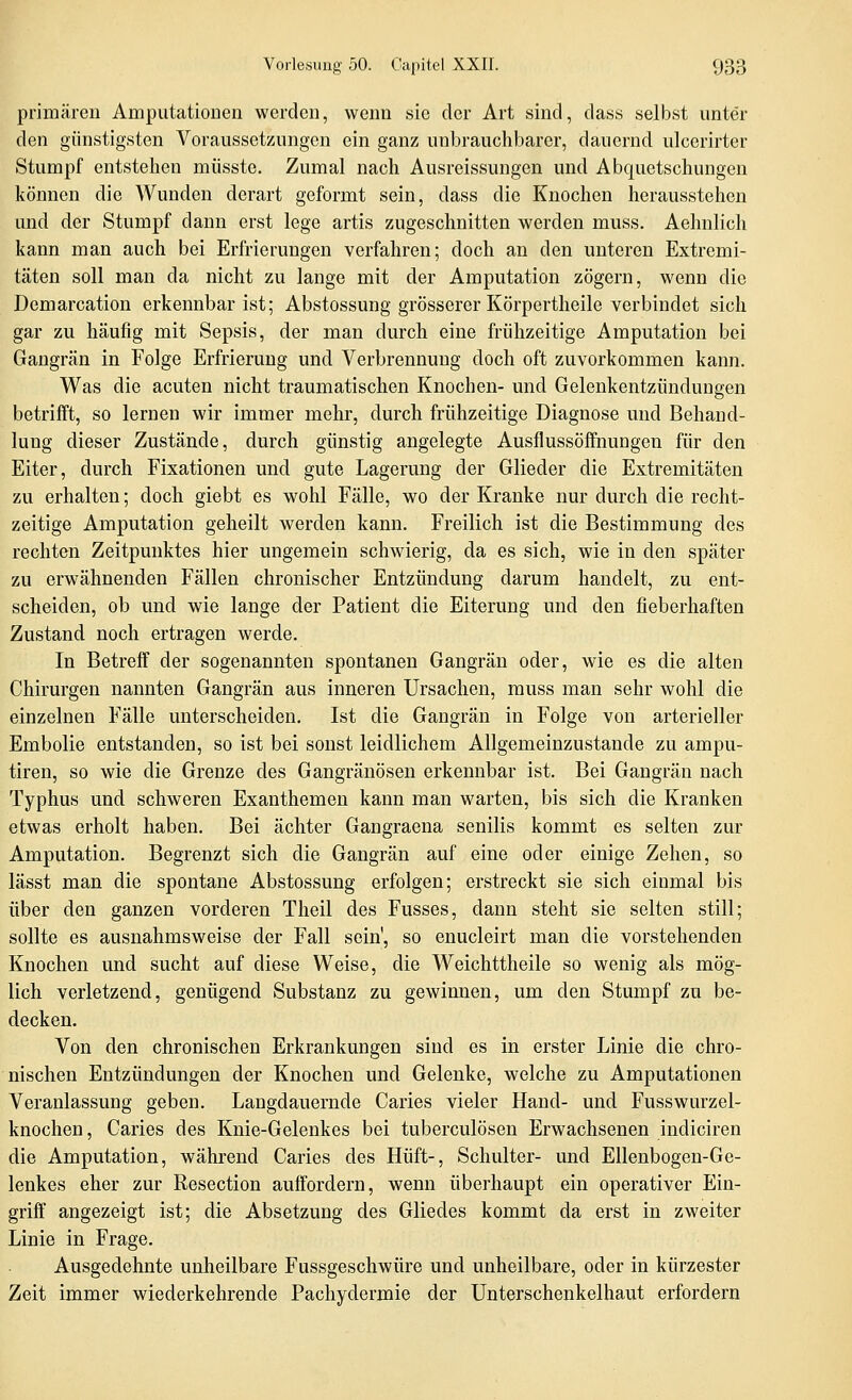 primären Amputationen werden, wenn sie der Art sind, dass selbst unter den günstigsten Voraussetzungen ein ganz unbrauchbarer, dauernd ulcerirter Stumpf entstehen müsste. Zumal nach Ausreissungen und Abquetschungen können die Wunden derart geformt sein, dass die Knochen herausstehen und der Stumpf dann erst lege artis zugeschnitten werden muss. Aehulich kann man auch bei Erfrierungen verfahren; doch an den unteren Extremi- täten soll man da nicht zu lange mit der Amputation zögern, wenn die Demarcation erkennbar ist; Abstossung grösserer Körpertheile verbindet sich gar zu häufig mit Sepsis, der man durch eine frühzeitige Amputation bei Gangrän in Folge Erfrierung und Verbrennung doch oft zuvorkommen kann. Was die acuten nicht traumatischen Knochen- und Gelenkentzündungen betrifft, so lernen wir immer mehr, durch frühzeitige Diagnose und Behand- lung dieser Zustände, durch günstig angelegte Ausflussöffnungen für den Eiter, durch Fixationen und gute Lagerung der Glieder die Extremitäten zu erhalten; doch giebt es wohl Fälle, wo der Kranke nur durch die recht- zeitige Amputation geheilt werden kann. Freilich ist die Bestimmung des rechten Zeitpunktes hier ungemein schwierig, da es sich, wie in den später zu erwähnenden Fällen chronischer Entzündung darum handelt, zu ent- scheiden, ob und wie lange der Patient die Eiterung und den fieberhaften Zustand noch ertragen werde. In Betreff der sogenannten spontanen Gangrän oder, wie es die alten Chirurgen nannten Gangrän aus inneren Ursachen, muss man sehr wohl die einzelnen Fälle unterscheiden. Ist die Gangrän in Folge von arterieller Embolie entstanden, so ist bei sonst leidlichem Allgemeinzustande zu ampu- tiren, so wie die Grenze des Gangränösen erkennbar ist. Bei Gangrän nach Typhus und schweren Exanthemen kann man warten, bis sich die Kranken etwas erholt haben. Bei ächter Gangraena senilis kommt es selten zur Amputation. Begrenzt sich die Gangrän auf eine oder einige Zehen, so lässt man die spontane Abstossung erfolgen; erstreckt sie sich einmal bis über den ganzen vorderen Theil des Fusses, dann steht sie selten still; sollte es ausnahmsweise der Fall sein', so enucleirt man die vorstehenden Knochen und sucht auf diese Weise, die Weichttheile so wenig als mög- lich verletzend, genügend Substanz zu gewinnen, um den Stumpf zu be- decken. Von den chronischen Erkrankungen sind es in erster Linie die chro- nischen Entzündungen der Knochen und Gelenke, welche zu Amputationen Veranlassung geben. Langdauernde Caries vieler Hand- und Fusswurzel- knochen, Caries des Knie-Gelenkes bei tuberculösen Erwachsenen indiciren die Amputation, während Caries des Hüft-, Schulter- und Ellenbogen-Ge- lenkes eher zur Resection auffordern, wenn überhaupt ein operativer Ein- griff angezeigt ist; die Absetzung des Gliedes kommt da erst in zweiter Linie in Frage. Ausgedehnte unheilbare Fussgeschwüre und unheilbare, oder in kürzester Zeit immer wiederkehrende Pachydermie der Unterschenkelhaut erfordern