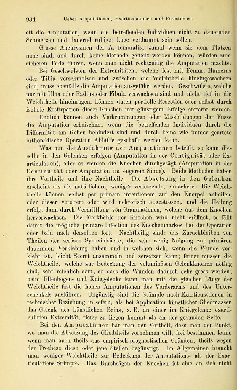 oft die Amputation, wenn die betreffenden Individuen nicht zu dauernden Schmerzen und dauernd ruhiger Lage verdammt sein sollen. Grosse Aneurysmen der A. femoralis, zumal wenn sie dem Platzen nahe sind, und durch keine Methode geheilt werden können, würden zum sicheren Tode führen, wenn man nicht rechtzeitig die Amputation machte. Bei Geschwülsten der Extremitäten, welche fest mit Femur, Humerus oder Tibia verschmolzen und zwischen die Weichtheile hineingewachsen sind, muss ebenfalls die Amputation ausgeführt werden. Geschwülste, welche nur mit Ulna oder Radius oder Fibula verwachsen sind und nicht tief in die Weichtheile hineinragen, können durch partielle Resection oder selbst durch isolirte Exstirpation dieser Knochen mit günstigem Erfolge entfernt werden. Endlich können auch Verkrümmungen oder Missbildungen der Füsse die Amputation erheischen, wenn die betreffenden Individuen durch die Difformität am Gehen behindert sind und durch keine wie immer geartete orthopädische Operation Abhülfe geschafft werden kann. Was nun die Ausführung der Amputationen betrifft, so kann die- selbe in den Gelenken erfolgen (Amputation in der Contiguität oder Ex- articulation), oder es werden die Knochen durchgesägt (Amputation in der Continuität oder Amputation im engerem Sinne). Beide Methoden haben ihre Vortheile und ihre Nachtheile. Die Absetzung in den Gelenken erscheint als die natürlichere, weniget verletzende, einfachere. Die Weich- theile können selbst per primam intentionem auf den Knorpel anheilen, oder dieser vereitert oder wird nekrotisch abgestossen, und die Heilung erfolgt dann durch Vermittlung von Granulationen, welche aus dem Knochen hervorwachsen. Die Markhöhle der Knochen wird nicht eröffnet, es fällt damit die mögliche primäre Infection des Knochenmarkes bei der Operation oder bald nach derselben fort. Nachtheilig sind: das Zurückbleiben von Theilen der serösen Synovialsäcke, die sehr wenig Neigung zur primären dauernden Verklebung haben und in welchen sich, wenn die Wunde ver- klebt ist, leicht Secret ansammeln und zersetzen kann; ferner müssen die Weichtheile, welche zur Bedeckung der voluminösen Gelenkknorren nöthig sind, sehr reichlich sein, so dass die Wunden dadurch sehr gross werden; beim Ellenbogen- und Kniegelenke kann man mit der gleichen Länge der Weichtheile fast die hohen Amputationen des Vorderarms und des Unter- schenkels ausführen. Ungünstig sind die Stümpfe nach Exarticulationeu in technischer Beziehung in sofern, als bei Application künstlicher Gliedmassen das Gelenk des künstlichen Beins, z. B. an einer im Kniegelenke exarti- culirten Extremität, tiefer zu liegen kommt als an der gesunden Seite. Bei den Amputationen hat man den Vortheil, dass man den Punkt, wo man die Absetzung des Gliedtheils vornehmen will, frei bestimmen kann, wenn man auch theils aus empirisch-prognostischen Gründen, theils wegen der Prothese diese oder jene Stellen begünstigt. Im Allgemeinen braucht man weniger Weichtheile zur Bedeckung der Amputations- als der Exar- ticulations-Stümpfe. Das Durchsägen der Knochen ist eine an sich nicht