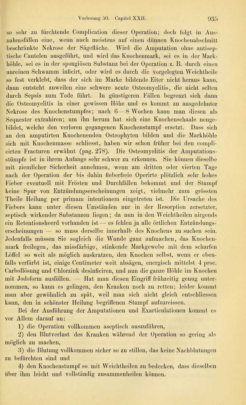 SO sehr zu fürchtende Complication dieser Operation; doch folgt in Aus- uahmsfällen eine, wenn auch meistens auf einen dünnen Knochenabschnitt beschränkte Nekrose der Sägefläche. Wird die Amputation ohne antisep- tische Cautelen ausgeführt, und wird das Knochenmark, sei es in der Mark- hölile, sei es in der spongiösen Substanz bei der Operation z. B. durch einen unreinen Schwamm inficirt, oder wird es durch die vorgelegten Weichtheile so fest verklebt, dass der sich im Marke bildende Eiter nicht heraus kann, dann entsteht zuweilen eine schwere acute Osteomyelitis, die nicht selten durch Sepsis zum Tode führt. In günstigeren Fällen begrenzt sich dann die Osteomyelitis in einer gewissen Höhe und es kommt zu ausgedehnter Nekrose des Knochenstumpfes; nach 6—8 Wochen kann man diesen als Sequester extrahiren; um ihn herum hat sich eine Knochenschaale neuge- bildet, welche den verloren gegangenen Knochenstumpf ersetzt. Dass sich an den amputirten Knochenenden Osteophyten bilden und die Markhöhle sich mit Knochenmasse schliesst, haben wir schon früher bei den compli- cirten Fracturen erwähnt (pag, 278). Die Osteomyelitis der Amputations- stümpfe ist in ihrem Anfange sehr schwer zu erkennen. Sie können dieselbe mit ziemlicher Sicherheit annehmen, wenn am dritten oder vierten Tage nach der Operation der bis dahin fieberfreie Operirte plötzlich sehr hohes Fieber eventuell mit Frösten und Durchfällen bekommt und der Stumpf keine Spur von Entzündungserscheinungen zeigt, vielmehr zum grössten Theile Heilung per primam intentionem eingetreten ist. Die Ursache des Fiebers kann unter diesen Umständen nur in der Resorption zersetzter, septisch wirkender Substanzen liegen; da nun in den Weichtheilen nirgends ein Retentionsheerd vorhanden ist — es fehlen ja alle örtlichen Entzündungs- erscheinungen — so muss derselbe innerhalb des Knochens zu suchen sein. Jedenfalls müssen Sie sogleich die Wunde ganz aufmachen, das Knochen- mark freilegen, das missfärbige, stinkende Markgewebe mit dem scharfen Löffel so weit als möglich auskratzen, den Knochen selbst, wenn er eben- falls verfärbt ist, einige Centimeter weit absägen, energisch mittelst 4 proc. Carbollösung und Chlorzink desinficiren, und nun die ganze Höhle im Knochen mit Jodoform ausfüllen. — Hat man diesen Eingriff frühzeitig genug unter- nommen, so kann es gelingen, den Kranken noch zu retten; leider kömmt man aber gewöhnlich zu spät, weil man sich nicht gleich entschliessen kann, den in schönster Heilung begriffenen Stumpf aufzureissen. Bei der Ausführung der Amputationen und Exarticulationen kommt es vor Allem darauf an: 1) die Operation vollkommen aseptisch auszuführen, 2) den Blutverlust des Kranken während der Operation so gering als möglich zu machen, 3) die Blutung vollkommen sicher so zu stillen, das keine Nachblutungen zu befürchten sind und 4) den Knochenstumpf so mit Weichtheilen zu bedecken, dass dieselben über ihm leicht und vollständig zusammenheilen können.