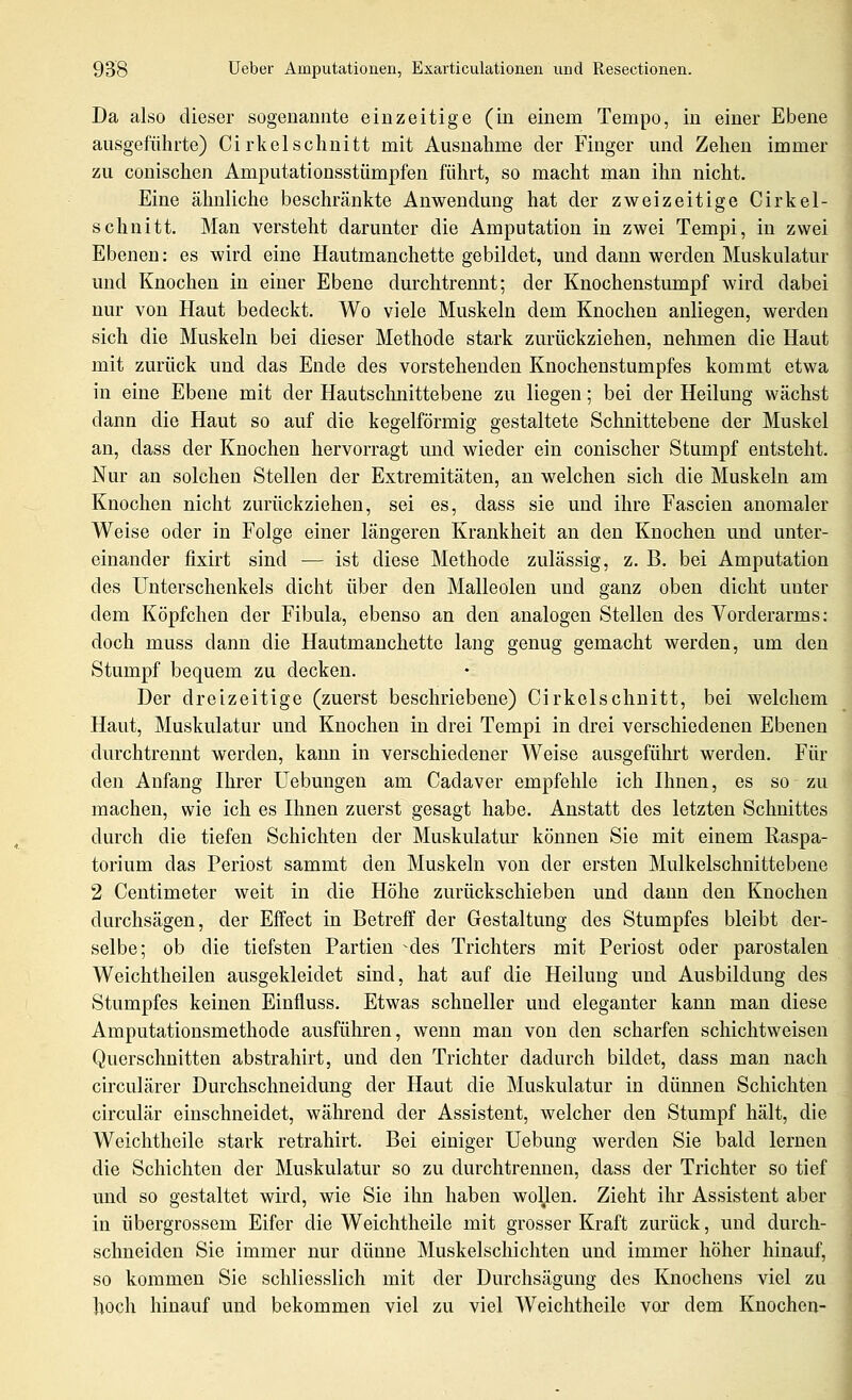 Da also dieser sogenannte einzeitige (in einem Tempo, in einer Ebene ausgeführte) Cirkelschnitt mit Ausnahme der Finger und Zehen immer zu conischen Amputationsstümpfen führt, so macht man ihn nicht. Eine älmliclie beschränkte Anwendung hat der zweizeitige Cirkel- schnitt. Man versteht darunter die Amputation in zwei Tempi, in zwei Ebenen: es wird eine Hautmanchette gebildet, und dann werden Muskulatur und Knochen in einer Ebene durchtrennt; der Knochenstumpf wird dabei nur von Haut bedeckt. Wo viele Muskeln dem Knochen anliegen, werden sich die Muskeln bei dieser Methode stark zurückziehen, nehmen die Haut mit zurück und das Ende des vorstehenden Knochenstumpfes kommt etwa in eine Ebene mit der Hautschnittebene zu liegen; bei der Heilung wächst dann die Haut so auf die kegelförmig gestaltete Schnittebene der Muskel an, dass der Knochen hervorragt imd wieder ein conischer Stumpf entsteht. Nur an solchen Stellen der Extremitäten, an welchen sich die Muskeln am Knochen nicht zurückziehen, sei es, dass sie und ihre Fascien anomaler Weise oder in Folge einer längeren Krankheit an den Knochen und unter- einander fixirt sind — ist diese Methode zulässig, z. B. bei Amputation des Unterschenkels dicht über den Malleolen und ganz oben dicht unter dem Köpfchen der Fibula, ebenso an den analogen Stellen des Vorderarms: doch muss dann die Hautmanchette lang genug gemacht werden, um den Stumpf bequem zu decken. Der dreizeitige (zuerst beschriebene) Cirkelschnitt, bei welchem Haut, Muskulatur und Knochen in drei Tempi in drei verschiedenen Ebenen durchtrennt werden, kann in verschiedener Weise ausgeführt werden. Für den Anfang Ihrer üebungen am Cadaver empfehle ich Hmen, es so zu machen, wie ich es Ihnen zuerst gesagt habe. Anstatt des letzten Schnittes durch die tiefen Schichten der Muskulatm- können Sie mit einem Raspa- torium das Periost sammt den Muskeln von der ersten Mulkelschnittebene 2 Centimeter weit in die Höhe zurückschieben und dann den Knochen durchsägen, der Effect in Betreff der Gestaltung des Stumpfes bleibt der- selbe; ob die tiefsten Partien des Trichters mit Periost oder parostalen Weichtheilen ausgekleidet sind, hat auf die Heilung und Ausbildung des Stumpfes keinen Einfluss. Etwas schneller und eleganter kann man diese Amputationsmethode ausführen, wenn man von den scharfen schichtweisen Querschnitten abstrahirt, und den Trichter dadurch bildet, dass man nach circulärer Durchschneidung der Haut die Muskulatur in dünnen Schichten circulär einschneidet, wälu-end der Assistent, welcher den Stumpf hält, die Weichtheile stark retrahirt. Bei einiger üebung werden Sie bald lernen die Schichten der Muskulatur so zu durchtrennen, dass der Trichter so tief und so gestaltet wird, wie Sie ihn haben wollen. Zieht ihr Assistent aber in übergrossem Eifer die Weichtheile mit grosser Kraft zurück, und durch- schneiden Sie immer nur dünne ]\Iuskelscliichten und immer höher hinauf, so kommen Sie schliesslich mit der Durchsägung des Knochens viel zu hoch hinauf und bekommen viel zu viel Weichtheile vor dem Knochen-