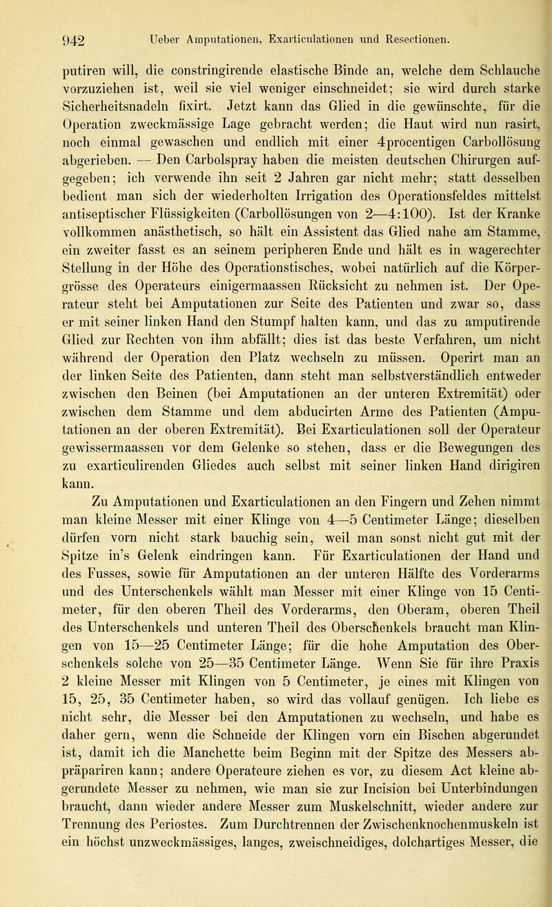 putiren will, die constringirende elastische Binde an, welche dem Schlauche vorzuziehen ist, weil sie viel weniger einschneidet; sie wird durch starke Sicherheitsnadeln fixirt. Jetzt kann das Glied in die gewünschte, für die Operation zweckmässige Lage gebracht werden; die Haut wird nun rasirt, noch einmal gewaschen und endlich mit einer 4procentigen Carbollösung abgerieben. — Den Carbolspray haben die meisten deutschen Chirurgen auf- gegeben; ich verwende ihn seit 2 Jahren gar nicht mehr; statt desselben bedient man sich der wiederholten Irrigation des Operationsfeldes mittelst antiseptischer Flüssigkeiten (Carbollösungen von 2—4:100). Ist der Kranke vollkommen anästhetisch, so hält ein Assistent das Glied nahe am Stamme, ein zweiter fasst es an seinem peripheren Ende und hält es in wagerechter Stellung in der Höhe des Operationstisches, wobei natürlich auf die Körper- grösse des Operateurs einigermaassen Rücksicht zu nehmen ist. Der Ope- rateur steht bei Amputationen zur Seite des Patienten und zwar so, dass er mit seiner linken Hand den Stumpf halten kann, und das zu amputirende Glied zur Rechten von ihm abfällt; dies ist das beste Verfahren, um nicht während der Operation den Platz wechseln zu müssen. Operirt man an der linken Seite des Patienten, dann steht man selbstverständlich entweder zwischen den Beinen (bei Amputationen an der unteren Extremität) oder zwischen dem Stamme und dem abducirten Arme des Patienten (Ampu- tationen an der oberen Extremität). Bei Exarticulationen soll der Operateur gewissermaassen vor dem Gelenke so stehen, dass er die Bewegungen des zu exarticulirenden Gliedes auch selbst mit seiner linken Hand dirigiren kann. Zu Amputationen und Exarticulationen an den Fingern und Zehen nimmt man kleine Messer mit einer Klinge von 4—5 Centimeter Länge; dieselben dürfen vorn nicht stark bauchig sein, weil man sonst nicht gut mit der Spitze in's Gelenk eindringen kann. Für Exarticulationen der Hand und des Fusses, sowie für Amputationen an der unteren Hälfte des Vorderarms und des Unterschenkels wählt man Messer mit einer Klinge von 15 Centi- meter, für den oberen Theil des Vorderarms, den Oberam, oberen Theil des Unterschenkels und unteren Theil des Oberschenkels braucht man Klin- gen von 15—^25 Centimeter Länge; für die hohe Amputation des Ober- schenkels solche von 25—35 Centimeter Länge. Wenn Sie für ihre Praxis 2 kleine Messer mit Klingen von 5 Centimeter, je eines mit Klingen von 15, 25, 35 Centimeter haben, so wird das vollauf genügen. Ich liebe es nicht sehr, die Messer bei den Amputationen zu wechseln, und habe es daher gern, wenn die Schneide der Klingen vorn ein Bischen abgerundet ist, damit ich die Manchette beim Beginn mit der Spitze des Messers ab- präpariren kann; andere Operateure ziehen es vor, zu diesem Act kleine ab- gerundete Messer zu nehmen, wie man sie zur Incision bei Unterbindungen braucht, dann wieder andere Messer zum Muskelschnitt, wieder andere zur Trennung des Periostes. Zum Durchtrennen der Zwischenknochenmuskeln ist ein höchst unzweckmässiges, langes, zweischneidiges, dolchartiges Messer, die