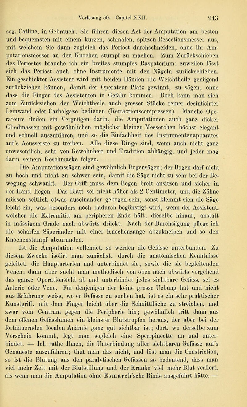 sog. Catline, in Gebrauch; Sie führen diesen Act der Amputation am besten und bequemsten mit einem kurzen, schmalen, spitzen Resectionsmesser aus, mit welchem Sie dann zugleich das Periost durchschneiden, ohne ihr Am- putationsmesser an den Knochen stumpf zu machen. Zum Zurückschieben des Periostes brauche ich ein breites stumpfes Raspatorium; zuweilen lässt sich das Periost auch ohne Instrumente mit den Nägeln zurückschieben. Ein geschickter Assistent wird mit beiden Händen die Weichtheile genügend zurückziehen können, damit der Operateur Platz gewinnt, zu sägen, ohne dass die Finger des Assistenten in Gefahr kommen. Doch kann man sich zum Zurückziehen der Weichtheile auch grosser Stücke reiner desinficirter Leinwand oder Carbolgaze bedienen (Retractionscompressen). Manche Ope- rateure finden ein Vergnügen darin, die Amputationen auch ganz dicker Gliedmassen mit gewöhnlichen möglichst kleinen Messerchen höchst elegant und schnell auszuführen, und so die Einfachheit des Instrumentenapparates auf's Aeusserste zu treiben. Alle diese Dinge sind, wenn auch nicht ganz unwesentlich, sehr von Gewohnheit und Tradition abhängig, und jeder mag darin seinem Geschmacke folgen. Die Amputationssägen sind gewöhnlich Bogensägen; der Bogen darf nicht zu hoch und nicht zu schwer sein, damit die Säge nicht zu sehr bei der Be- wegung schwankt. Der Griff muss dem Bogen breit ansitzen und sicher in der Hand liegen. Das Blatt sei nicht höher als 2 Centimeter, und die Zähne müssen seitlich etwas auseinander gebogen sein, sonst klemmt sich die Säge leicht ein, was besonders noch dadurch begünstigt wird, wenn der Assistent, welcher die Extremität am peripheren Ende hält, dieselbe hinauf, anstatt in massigem Grade nach abwärts drückt. Nach der Durchsägung pflege ich die scharfen Sägeränder mit einer Knochenzange abzukneipen und so den Knochenstumpf abzurunden. Ist die Amputation vollendet, so werden die Gefässe unterbunden. Zu diesem Zwecke isolirt man zunächst, durch die anatomischen Kenntnisse geleitet, die Hauptarterien und unterbindet sie, sowie die sie begleitenden Venen; dann aber sucht man methodisch von oben nach abwärts vorgehend das ganze Operationsfeld ab und unterbindet jedes sichtbare Gefäss, sei es Arterie oder Vene. Für denjenigen der keine grosse üebung hat und nicht aus Erfahrung weiss, wo er Gefässe zu suchen hat, ist es ein sehr praktischer Kunstgriff, mit dem Finger leicht über die Schnittfläche zu streichen, und zwar vom Centrum gegen die Peripherie hin; gewöhnlich tritt dann aus dem offenen Gefässlumen ein kleinster Blutstropfen heraus, der aber bei der fortdauernden localen Anämie ganz gut sichtbar ist; dort, wo derselbe zum Vorschein kommt, legt man sogleich eine Sperrpincette an und unter- bindet. — Ich rathe Ihnen, die Unterbindung aller sichtbaren Gefässe auf's Genaueste auszuführen; thut man das nicht, und löst man die Constriction, so ist die Blutung aus den paralytischen Gefässen so bedeutend, dass man viel mehr Zeit mit der Blutstillung und der Kranke viel mehr Blut verliert, als wenn man die Amputation ohne Esmarch'sche Binde ausgeführt hätte. —