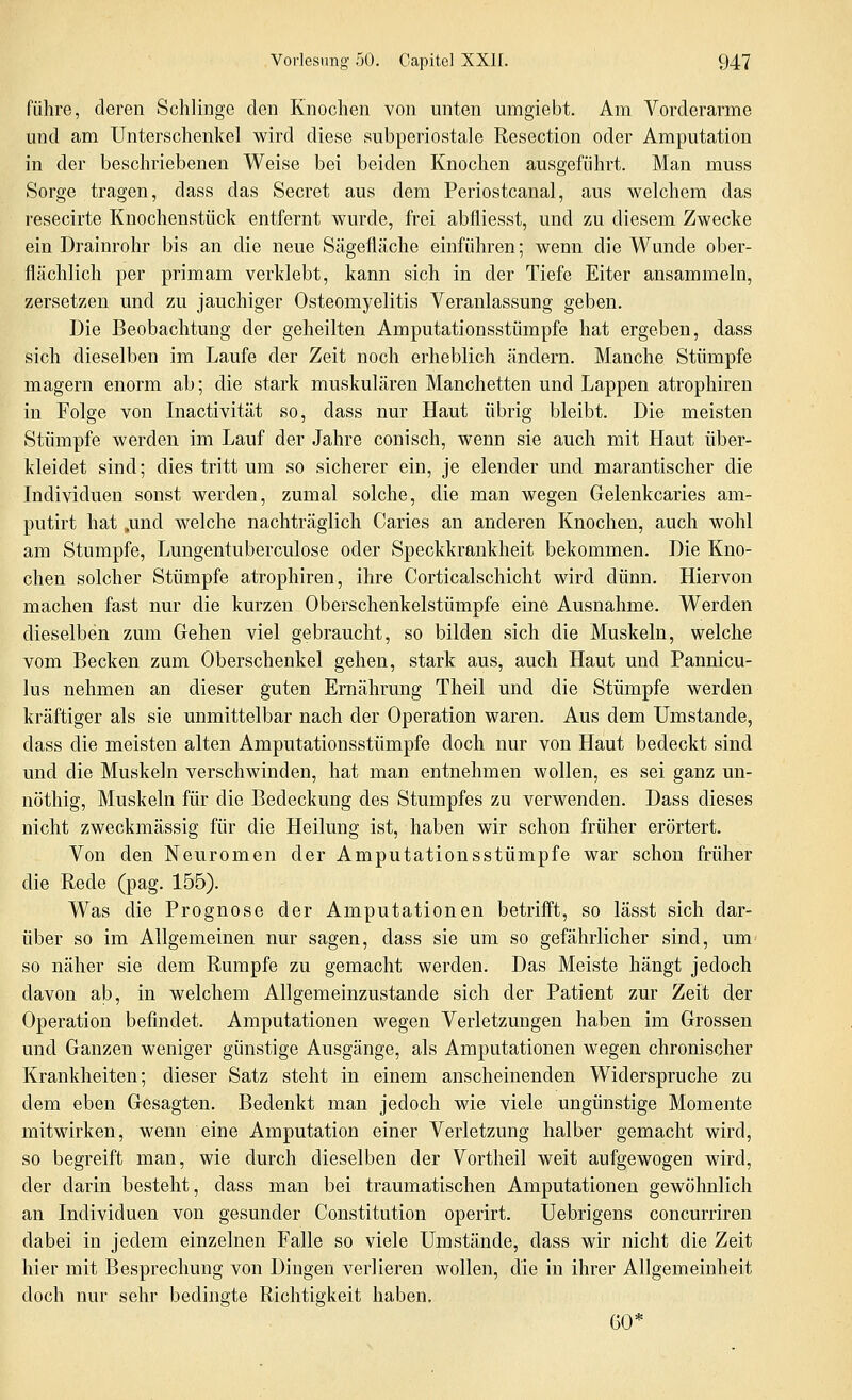 führe, deren Schlinge den Knochen von unten umgiebt. Am Vorderarme und am Unterschenkel wird diese subperiostale Resection oder Amputation in der beschriebenen Weise bei beiden Knochen ausgeführt. Man muss Sorge tragen, dass das Secret aus dem Periostcanal, aus welchem das resecirte Knochenstück entfernt wurde, frei abfliesst, und zu diesem Zwecke ein Drainrohr bis an die neue Sägefläche einführen; wenn die Wunde ober- flächlich per primam verklebt, kann sich in der Tiefe Eiter ansammeln, zersetzen und zu jauchiger Osteomyelitis Veranlassung geben. Die Beobachtung der geheilten Amputationsstümpfe hat ergeben, dass sich dieselben im Laufe der Zeit noch erheblich ändern. Manche Stümpfe magern enorm ab; die stark muskulären Manchetten und Lappen atrophiren in Folge von Inactivität so, dass nur Haut übrig bleibt. Die meisten Stümpfe werden im Lauf der Jahre conisch, wenn sie auch mit Haut über- kleidet sind; dies tritt um so sicherer ein, je elender und marantischer die Individuen sonst werden, zumal solche, die man wegen Gelenkcaries am- putirt hat ,und welche nachträglich Caries an anderen Knochen, auch wohl am Stumpfe, Lungentuberculose oder Speckkrankheit bekommen. Die Kno- chen solcher Stümpfe atrophiren, ihre Corticalschicht wird dünn. Hiervon machen fast nur die kurzen Oberschenkelstümpfe eine Ausnahme. Werden dieselben zum Gehen viel gebraucht, so bilden sich die Muskeln, welche vom Becken zum Oberschenkel gehen, stark aus, auch Haut und Pannicu- lus nehmen an dieser guten Ernährung Theil und die Stümpfe werden kräftiger als sie unmittelbar nach der Operation waren. Aus dem Umstände, dass die meisten alten Amputationsstümpfe doch nur von Haut bedeckt sind und die Muskeln verschwinden, hat man entnehmen wollen, es sei ganz un- nöthig, Muskeln für die Bedeckung des Stumpfes zu verwenden. Dass dieses nicht zweckmässig für die Heilung ist, haben wir schon früher erörtert. Von den Neuromen der Amputationsstümpfe war schon früher die Rede (pag. 155). Was die Prognose der Amputationen betrifft, so lässt sich dar- über so im Allgemeinen nur sagen, dass sie um so gefährlicher sind, um so näher sie dem Rumpfe zu gemacht werden. Das Meiste hängt jedoch davon ab, in welchem Allgemeinzustande sich der Patient zur Zeit der Operation befindet. Amputationen wegen Verletzungen haben im Grossen und Ganzen weniger günstige Ausgänge, als Amputationen wegen chronischer Krankheiten; dieser Satz steht in einem anscheinenden Widerspruche zu dem eben Gesagten. Bedenkt man jedoch wie viele ungünstige Momente mitwirken, wenn eine Amputation einer Verletzung halber gemacht wird, so begreift man, wie durch dieselben der Vortheil weit aufgewogen wird, der darin besteht, dass man bei traumatischen Amputationen gewöhnlich an Individuen von gesunder Constitution operirt. Uebrigens concurriren dabei in jedem einzelnen Falle so viele Umstände, dass wir nicht die Zeit hier mit Besprechung von Dingen verlieren wollen, die in ihrer Allgemeinheit doch nur sehr bedingte Richtigkeit haben. GO*