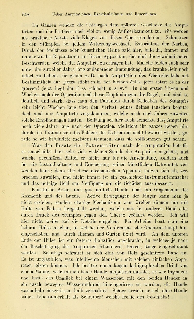 Im Ganzen wenden die Chirurgen dem späteren Geschicke der Ampu- tirten und der Prothese noch viel zu wenig Aufmerksamkeit zu. Sie werden als praktische Aerzte viele Klagen von diesen Operirten hören. Schmerzen in den Stümpfen bei jedem Witterungswechsel, Excoriation der Narben, Druck der Stelzfüsse oder künstlichen Beine bald hier, bald da, immer und immer wieder Reparaturen an diesen Apparaten, das sind die gewöhnlichsten Beschwerden, welche der Amputirte zu ertragen hat. Manche leiden auch sehr unter der zuweilen Jahre lang andauernden Empfindung, das kranke Bein noch intact zu haben; sie geben z. B. nach Amputation des Oberschenkels mit Bestimmtheit an: „jetzt sticht es in der kleinen Zehe, jetzt reisst es in der grossen! jetzt liegt der Fuss schlecht u. s. w. In den ersten Tagen und Wochen nach der Operation sind diese Empfindungen die Regel, und sind so deutlich und stark, dass man den Patienten durch Bedecken des Stumpfes sehr leicht Wochen lang über den Verlust seines Beines täuschen könnte; doch sind mir Amputirte vorgekommen, welche noch nach Jahren zuweilen solche Empfindungen hatten. Beiläufig sei hier auch bemerkt, das§ Amputirte noch viele Jahre lang nach der Operation, vielleicht ihr ganzes Leben hin- durch, im Traume sich des Fehlens der Extremität nicht bewusst werden, ge- rade so wie Erblindete meistens träumen, dass sie vollkommen gut sehen. Was den Ersatz der Extremitäten nach der Amputation betrifft, so entscheidet hier sehr viel, welchem Stande der Amputirte angehört, und welche pecuniären Mittel er nicht nur für die Anschaffung, sondern auch für die Instandhaltung und Erneuerung seiner künstlichen Extremität ver- wenden kann; denn alle diese mechanischen Apparate nutzen sich ab, zer- brechen zuweilen, und nicht immer ist ein geschickter Instrumentenmacher und das nöthige Geld zur Verfügung um die Schäden auszubessern. Künstliche Arme und gut imitirte Hände sind ein Gegenstand der Kosmetik und des Luxus. Active Bewegungen der Finger kann man ja nicht erzielen, sondern etwaige Mechanismen zum Greifen können nur mit Hülfe von Federn hergestellt werden, welche mit der anderen Hand oder durch Druck des Stumpfes gegen den Thorax geöffnet werden. Ich will hier nicht weiter auf die Details eingehen. Für Arbeiter lässt man eine lederne Hülse machen, in welche der Vorderarm- oder Oberarmstumpf hin- eingeschoben und durch Riemen und Gurten fixirt wird. An dem unteren Ende der Hülse ist ein festeres Holzstück angebracht, in welches je nach der Beschäftigung des Amputirten Klammern, Haken, Ringe eingeschraubt werden. Sonntags schraubt er sich eine von Holz geschnitzte Hand an. Es ist unglaublich, was intelligente Menschen mit solchen einfachen Appa- raten leisten können. Ich besitze einen langen kalligraphischen Brief von einem Manne, welchem ich beide Hände amputiren musste; er war Ingenieur und hatte das Unglück bei einem Wasserbau mit den beiden Händen in ein rasch bewegtes Wassermühlrad hineingerissen zu werden, die Hände waren halb ausgerissen, halb zermalmt. Später erwarb er sich ohne Hände seinen Lebensunterhalt als Schreiber! welche Ironie des Geschicks!