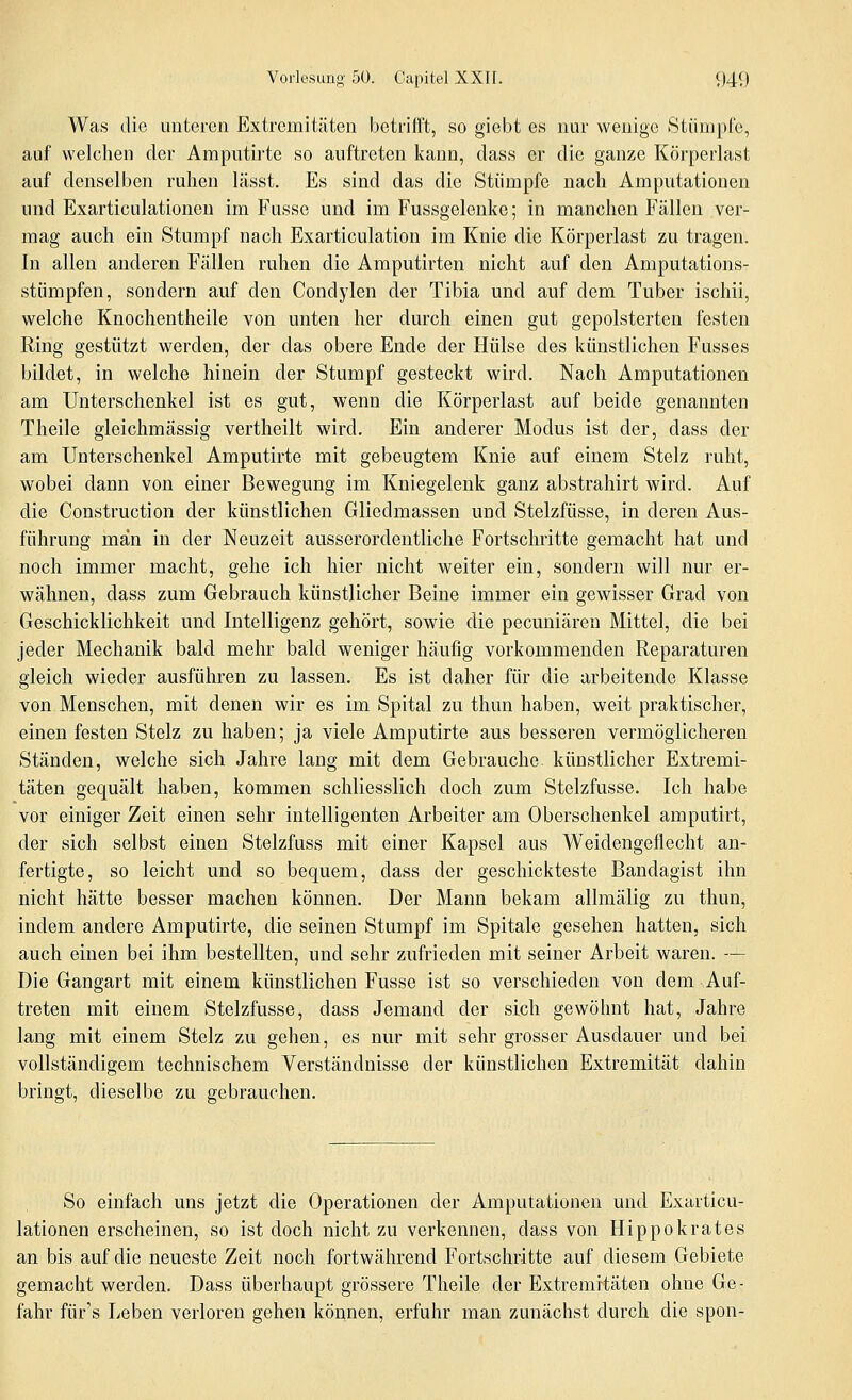 Was die unteren Extremitäten betrifft, so giebt es nur wenige Stümpfe, auf welchen der Amputirte so auftreten kann, dass er die ganze Körperlast auf denselben ruhen lässt. Es sind das die Stümpfe nach Amputationen und Exarticulationen im Fusse und im Fussgelenke; in manchen Fällen ver- mag auch ein Stumpf nach Exarticulation im Knie die Körperlast zu tragen. In allen anderen Fällen ruhen die Amputirten nicht auf den Amputations- stümpfen, sondern auf den Condylen der Tibia und auf dem Tuber ischii, welche Knochentheile von unten her durch einen gut gepolsterten festen Eing gestützt werden, der das obere Ende der Hülse des künstlichen Fusses bildet, in welche hinein der Stumpf gesteckt wird. Nach Amputationen am Unterschenkel ist es gut, wenn die Körperlast auf beide genannten Theile gleichmässig vertheilt wird. Ein anderer Modus ist der, dass der am Unterschenkel Amputirte mit gebeugtem Knie auf einem Stelz ruht, wobei dann von einer Bewegung im Kniegelenk ganz abstrahirt wird. Auf die Construction der künstlichen Gliedmassen und Stelzfüsse, in deren Aus- führung man in der Neuzeit ausserordentliche Fortschritte gemacht hat und noch immer macht, gehe ich hier nicht weiter ein, sondern will nur er- wähnen, dass zum Gebrauch künstlicher Beine immer ein gewisser Grad von Geschicklichkeit und Intelligenz gehört, sowie die pecuniären Mittel, die bei jeder Mechanik bald mehr bald weniger häufig vorkommenden Reparaturen gleich wieder ausführen zu lassen. Es ist daher für die arbeitende Klasse von Menschen, mit denen wir es im Spital zu thun haben, weit praktischer, einen festen Stelz zu haben; ja viele Amputirte aus besseren vermöglicheren Ständen, welche sich Jahre lang mit dem Gebrauche künstlicher Extremi- täten gequält haben, kommen schliesslich doch zum Stelzfüsse. Ich habe vor einiger Zeit einen sehr intelligenten Arbeiter am Oberschenkel amputirt, der sich selbst einen Stelzfuss mit einer Kapsel aus Weidengeflecht an- fertigte, so leicht und so bequem, dass der geschickteste Bandagist ihn nicht hätte besser machen können. Der Mann bekam allmälig zu thun, indem andere Amputirte, die seinen Stumpf im Spitale gesehen hatten, sich auch einen bei ihm bestellten, und sehr zufrieden mit seiner Arbeit waren. — Die Gangart mit einem künstlichen Fusse ist so verschieden von dem ,Auf- treten mit einem Stelzfüsse, dass Jemand der sich gewöhnt hat, Jahre lang mit einem Stelz zu gehen, es nur mit sehr grosser Ausdauer und bei vollständigem technischem Verständnisse der künstlichen Extremität dahin bringt, dieselbe zu gebrauchen. So einfach uns jetzt die Operationen der Amputationen und Exarticu- lationen erscheinen, so ist doch nicht zu verkennen, dass von Hippokrates an bis auf die neueste Zeit noch fortwährend Fortschritte auf diesem Gebiete gemacht werden. Dass überhaupt grössere Theile der Extremitäten ohne Ge- fahr für's Leben verloren gehen können, erfuhr man zunächst durch die spon-