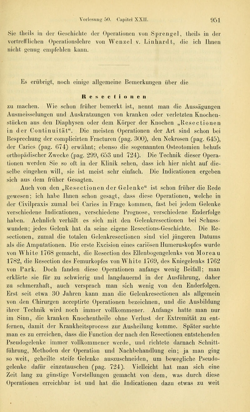 Sie tlieils in der Geschichte der Operationen von Sprengel, tlieils in der vortrefflichen Operationslehre von Wenzel v. Linhardt, die ich Ihnen nicht genug empfehlen kann. Es erübrigt, noch einige allgemeine Bemerkungen über die Resectionen zu machen. Wie schon früher bemerkt ist, nennt man die Aussägungen Ausmeisselungen und Auskratzungen von kranken oder verletzten Knochen- stücken aus den Diaphysen oder dem Körper der Knochen „Resectionen in der Continuität. Die meisten Operationen der Art sind schon bei Besprechung der complicirten Fracturen (pag. 300), den Nekrosen (pag. 645), der Caries (pag. 674) erv^ähnt; ebenso die sogenannten Osteotomien behufs orthopädischer Zwecke (pag. 299, 653 und 724). Die Technik dieser Opera- tionen werden Sie so oft in der Klinik sehen, dass ich hier nicht auf die- selbe eingehen will, sie ist meist sehr einfach. Die Indicationen ergeben sich aus dem früher Gesagten. Auch von den „Resectionen der Gelenke ist schon früher die Rede gewesen; ich habe Ihnen schon gesagt, dass diese Operationen, welche in der Civilpraxis zumal bei Caries in Frage kommen, fast bei jedem Gelenke verschiedene Indicationen, verschiedene Prognose, verschiedene Enderfolge haben. Aehnlich verhält es sich mit den Gelenkresectionen bei Schuss- wunden; jedes Gelenk hat da seine eigene Resections-Geschichte. Die Re- sectionen, zumal die totalen Gelenkresectionen sind viel jüngeren Datums als die Amputationen. Die erste Excision eines cariösen Humeruskopfes wurde von White 1768 gemacht, die Resection des Ellenbogengelenks von Moreau 1782, die Resection des Femurkopfes von White 1769, des Kniegelenks 1762 von Park. Doch fanden diese Operationen anfangs wenig Beifall; man erklärte sie für zu schwierig und langdauernd in der Ausführung, daher zu schmerzhaft, auch versprach man sich wenig von den Enderfolgen. Erst seit etwa 30 Jahren kann man die Gelenkresectionen als allgemein von den Chirurgen acceptirte Operationen bezeichnen, und die Ausbildung ihrer Technik wird noch immer vollkommener. Anfangs hatte man nur im Sinn, die kranken Knochentheile ohne Verlust der Extremität zu ent- fernen, damit der Krankheitsprocess zur Ausheilung komme. Später suchte man es zu erreichen, dass die Function der nach den Resectionen entstehenden Pseudogelenke immer vollkommener werde, und richtete darnach Schnitt- führung, Methoden der Operation und Nachbehandlung ein; ja man ging so weit, geheilte steife Gelenke auszuschneiden, um bewegliche Pseudo- gelenke dafür einzutauschen (pag. 724). Vielleicht hat man sich eine Zeit lang zu günstige Vorstellungen gemacht von dem, was durch diese Operationen erreichbar ist und hat die Indicationen dazu etwas zu weit