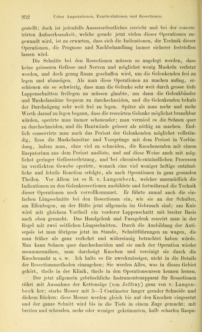 gestellt; doch ist jedenfalls Ausserordentliches erreicht und bei der concen- trirten Aufmerksamkeit, welche gerade jetzt vielen dieser Operationen zu- gewandt wird, ist zu erwarten, dass sich die Indicationen, die Technik dieser Operationen, die Prognose und Nachbehandlung immer sicherer feststellen lassen wird. Die Schnitte bei den Eesectionen müssen so angelegt werden, dass keine grösseren Gefässe und Nerven und möglichst wenig Muskeln verletzt werden, und doch genug Raum geschaffen wird, um die Gelenkenden frei zu legen und abzusägen. Als man diese Operationen zu machen anfing, er- schienen sie so schwierig, dass man die Gelenke sehr weit durch grosse tiefe Lappenschnitten freilegen zu müssen glaubte, um dann die Gelenkbänder und Muskelansätze bequem zu durchschneiden, und die Gelenkenden behufs der Durchsägung sehr weit frei zu legen. Später als man mehr und mehr Werth darauf zu legen begann, dass die resecirten Gelenke möglichst brauchbar würden, operirte man immer schonender; man vermied es die Sehnen quer zu durchschneiden, und die Hautwände grösser als nöthig zu machen. End- lich conservirte man auch das Periost der Gelenkenden möglichst vollstän- dig, Hess die Muskelansätze und Vorsprünge mit dem Periost in Verbin- dung, indem man, ohne viel zu schneiden, die Knochenenden mit einem Raspatorium aus dem Periost auslöste, und auf diese Weise auch mit mög- lichst geringer Gefässverletzung, und *bei chronisch-entzündlichen Processen im verdickten Gewebe operirte, wonach eine viel weniger heftige entzünd- liche und febrile Reaction erfolgte, als nach Operationen in ganz gesunden Theilen. Vor Allem ist es B. v. Langenbeck, welcher unermüdlich die Indicationen zu den Gelenkresectionen ausbildete und fortwährend die Technik dieser Operationen noch vervollkommnet. Er führte zumal auch die ein- fachen Längsschnitte bei den Resectionen ein, wie sie an der Schulter, am Ellenbogen, an der Hüfte jetzt allgemein im Gebrauch sind; am Knie wird mit gleichem Vortheil ein vorderer Lappenschnitt mit breiter Basis nach oben gemacht. Das Handgelenk und Fussgelenk resecirt man in der Regel mit zwei seitlichen Längsschnitten. Durch die Ausbildung der Anti- sepsis ist man übrigens jetzt im Stande, Schuittführungen zu wagen, die man früher als ganz verkehrt und widersinnig betrachtet haben würde. Man kann Sehnen quer durchschneiden und sie nach der Operation wieder zusammennähen, man durchsägt Knochen und vereinigt sie durch die Knochennaht u. s. w. Ich halte es für zweckmässiger, nicht in die Details der Resectionsmethoden einzugehen; Sie werden Alles, was in dieses Gebiet gehört, theils in der Klinik, theils in den Operationscursen kennen lernen. Der jetzt allgemein gebräuchliche Instrumentenapparat fiü' Resectionen rührt mit Ausnahme der Kettensäge (von Jeffray) ganz von v. Langen- beck her; starke Messer mit 5—7 Centimeter langer gerader Schneide und dickem Rücken; diese Messer werden gleich bis auf den Knochen eingesetzt und der ganze Schnitt wird bis in die Tiefe in einem Zuge gemacht; mit breiten und schmalen, mehr oder weniger gekrümmten, halb scharfen Raspa-