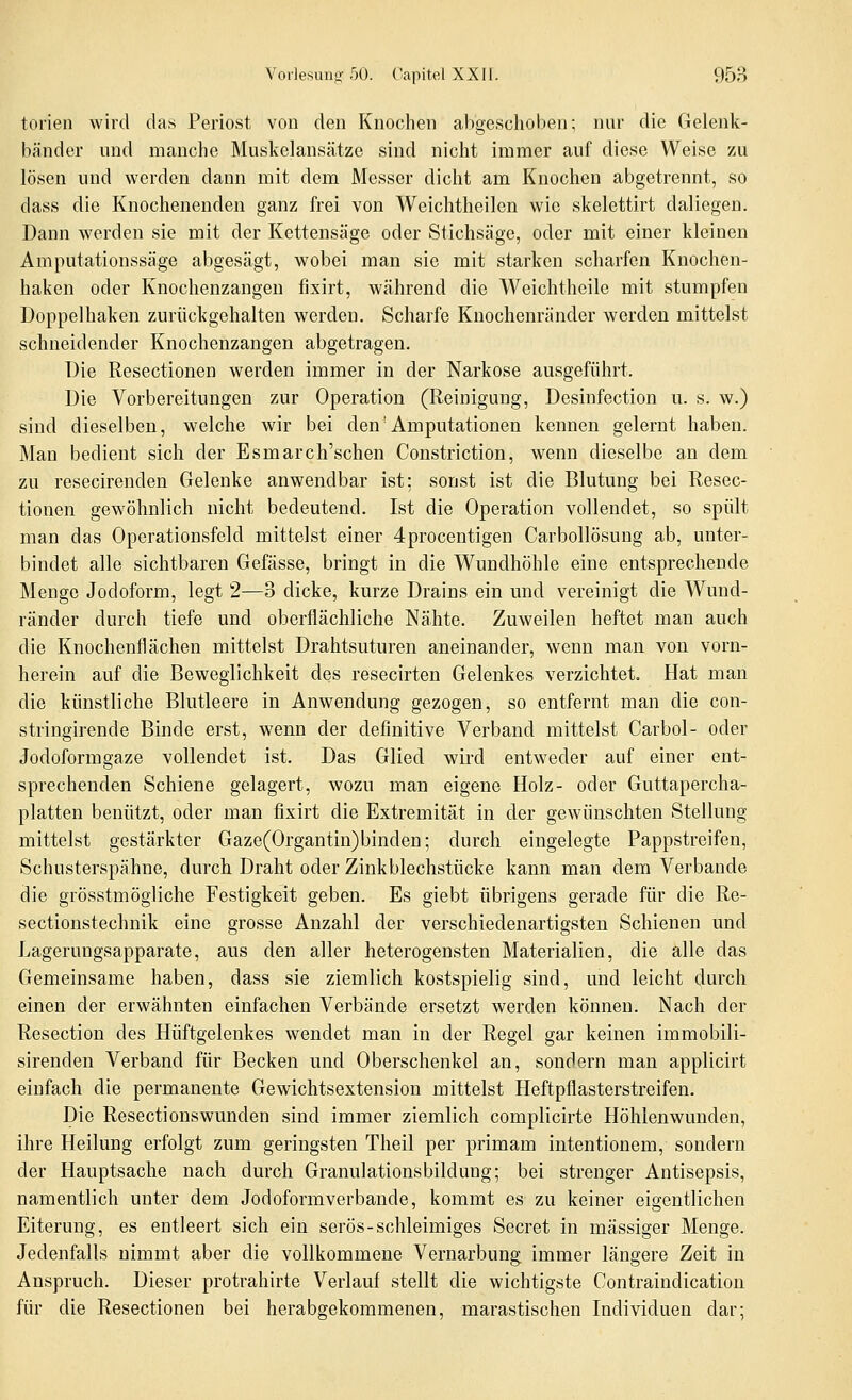 torien wird das Periost von den Knochen abgeschoben; nnr die Gelenk- bänder und manche Muskelansätze sind nicht immer auf diese Weise zu lösen und werden dann mit dem Messer dicht am Knochen abgetrennt, so dass die Knochenenden ganz frei von Weichtheilen wie skelettirt daliegen. Dann werden sie mit der Kettensäge oder Stichsäge, oder mit einer kleinen Amputationssäge abgesägt, wobei man sie mit starken scharfen Knochen- haken oder Knochenzangen fixirt, während die Weichtheile mit stumpfen Doppelhaken zurückgehalten werden. Scharfe Knochenränder werden mittelst schneidender Knochenzangen abgetragen. Die Resectionen werden immer in der Narkose ausgeführt. Die Vorbereitungen zur Operation (Reinigung, Desinfection u. s. w.) sind dieselben, welche wir bei den'Amputationen kennen gelernt haben. Man bedient sich der Esmarch'schen Constriction, wenn dieselbe an dem zu resecirenden Gelenke anwendbar ist; sonst ist die Blutung bei Resec- tionen gewöhnlich nicht bedeutend. Ist die Operation vollendet, so spült man das Operationsfeld mittelst einer 4procentigen Carbollösung ab, unter- bindet alle sichtbaren Gefässe, bringt in die Wundhöhle eine entsprechende Menge Jodoform, legt 2—3 dicke, kurze Drains ein und vereinigt die Wund- ränder durch tiefe und oberflächliche Nähte. Zuweilen heftet man auch die Knochenflächen mittelst Drahtsuturen aneinander, wenn man von vorn- herein auf die Beweglichkeit des resecirten Gelenkes verzichtet. Hat man die künstliche Blutleere in Anwendung gezogen, so entfernt man die con- stringirende Binde erst, wenn der definitive Verband mittelst Carbol- oder Jodoformgaze vollendet ist. Das Glied wird entweder auf einer ent- sprechenden Schiene gelagert, wozu man eigene Holz- oder Guttapercha- platten benützt, oder man fixirt die Extremität in der gewünschten Stellung mittelst gestärkter Gaze(Organtin)binden; durch eingelegte Pappstreifen, Schusterspähne, durch Draht oder Zinkblechstücke kann man dem Verbände die grösstmögliche Festigkeit geben. Es giebt übrigens gerade für die Re- sectionstechnik eine grosse Anzahl der verschiedenartigsten Schienen und Lagerungsapparate, aus den aller heterogensten Materialien, die alle das Gemeinsame haben, dass sie ziemlich kostspielig sind, und leicht durch einen der erwähnten einfachen Verbände ersetzt werden können. Nach der Resection des Hüftgelenkes wendet man in der Regel gar keinen immobili- sirenden Verband für Becken und Oberschenkel an, sondern man applicirt einfach die permanente Gewichtsextension mittelst Heftpflasterstreifen. Die Resectionswunden sind immer ziemlich complicirte Höhlenwunden, ihre Heilung erfolgt zum geringsten Theil per primam intentionem, sondern der Hauptsache nach durch Granulationsbildung; bei strenger Antisepsis, namentlich unter dem Jodoformverbande, kommt es zu keiner eigentlichen Eiterung, es entleert sich ein serös-schleimiges Secret in massiger Menge. Jedenfalls nimmt aber die vollkommene Vernarbung immer längere Zeit in Anspruch. Dieser protrahirte Verlauf stellt die wichtigste Contraiudication für die Resectionen bei herabgekommenen, marastischen Individuen dar;