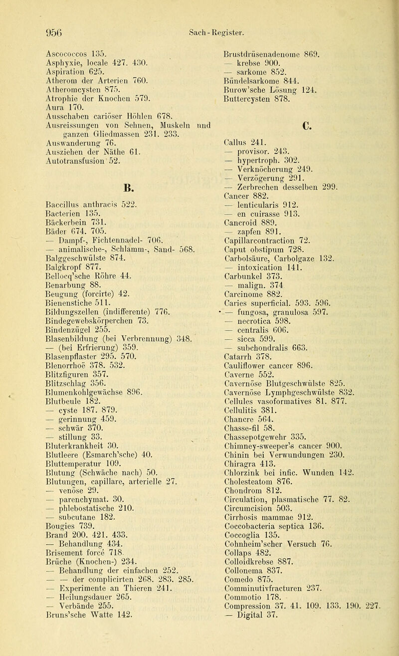 Ascococcos 135. Asphyxie, locale 427. 430. Aspiration 625. Atherom der Arterien 760. Atheromcysten 875. Atrophie der Knochen 579. Aura 170. Ausschaben cariöser Höhlen 678. Ausreissungen von Sehnen, Muskeln nnd ganzen Gliedmassen 231. 233. Auswanderung 76. Ausziehen der Näthe 61. Autotransfusion 52. B. Baccillus anthracis 522. Bacterien 135. Bäckerbein 731. Bäder 674. 705. — Dampf-, Fichtennadel- 706. — animalische-, Schlamm-, Sand- 568. Balggeschwülste 874. Balgkropf 877. Beliocq'sche Röhre 44. Benarbung 88. Beugung (forcirte) 42. Bienenstiche 511. Bildungszellen (indifferente) 776. Bindegewebskörperchen 73. Bindenzügel 255. Blasenbildung (bei Verbrennung) 348. — (bei Erfrierung) 359. Blasenpflaster 295. 570. Blenorrhoe 378. 532. Blitzfiguren 357. Blitzschlag 356. Blumenkohlgewächse 896. Blutbeule 182. — Cyste 187. 879. — gerinnung 459. — schwär 370. — Stillung 33. Bluterkrankheit 30. Blutleere (Esmarch'sche) 40. Bluttemperatur 109. Blutung (Schwäche nach) 50. Blutungen, capillare, arterielle 27. — venöse 29. — parenchymat. 30. — phlebostatische 210. — subcutane 182. Bougies 739. Brand 200. 421. 433. — Behandlung 434. Brisement force 718. Brüche (Knochen-) 234. — Behandlung der einfachen 252. — — der complicirten 268. 283. 285. — Experimente an Thieren 241. — Heilungsdauer 265. — Verbände 255. Bruns'sche Watte 142. Brustdrüsenadenome 869. — krebse 900. — Sarkome 852. Bündelsarkome 844. Burow'sche Lösung 124. Buttercysten 878. c. Callus 241. — provisor. 243. — hypertroph. 302. — Verknöcherung 249. — Verzögerung 291. — Zerbrechen desselben 299. Cancer 882. — lenticularis 912. — en cuirasse 913. Cancroid 889. — zapfen 891. Capillarcontraction 72. Caput obstipum 728. Carbolsäure, Carbolgaze 132. — intoxication 141. Carbunkel 373. — malign. 374 Carcinoma 882. Caries superficial. 593. 596. — fungosa, granulosa 597. — necrotica 598. — centralis 606. — sicca 599. — subchondralis 663. Catarrh 378. Cauliflower Cancer 896. Caverne 552. Cavernöse Blutgeschwülste 825. Cavernöse Lymphgeschwülste 832. Cellules vasoformatives 81. 877. Cellulitis 381. Chancre 564. Chasse-fil 58. Chassepotgewehr 335. Chimney-sweeper's Cancer 900. Chinin bei Verwundungen 230. Chiragra 413. Chlorzink bei infic. Wunden 142. Cholesteatom 876. Chondrom 812. Circulation, plasmatische 77. 82. Circumcision 503. Cirrhosis mammae 912. Coccobacteria septica 136. Coccoglia 135. Cohnheim'scher Versuch 76. Collaps 482. Colloidkrebse 887. Collonema 837. Comedo 875. Comminutivfracturen 237. Commotio 178. Compression 37. 41. 109. 133. 190. 227. — Digital 37.