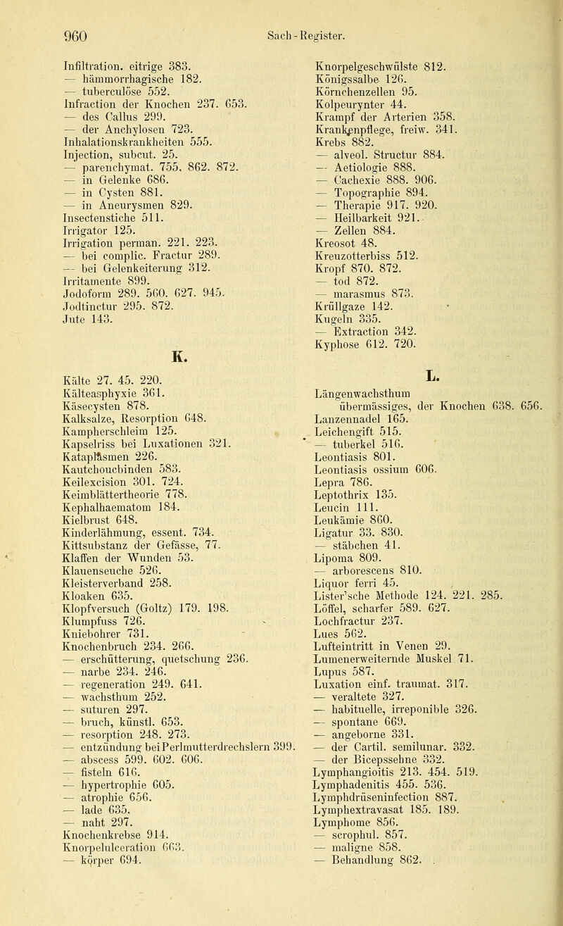 Infiltration, eitrige 383. — hämmorrhagische 182. — tuberculöse 552. Infraction der Knochen 237. 653. — des Calliis 299. — der Anchylosen 723. Inhalationskrankheiten 555. Injection, subcut. 25. — parenchymat. 755, 862. 872. — in Gelenke 686. — in Cysten 881. — in Aneurysmen 829. Insectenstiche 511. Irrigator 125. Irrigation perman. 221. 223. — bei complic. Fractur 289. — bei Gelenkeiterung 312. Irritamente 899. Jodoform 289. 560. 627. 945. Jodtinctur 295. 872. Jute 143. K. Kälte 27. 45. 220. Kälteasphyxie 361. Käsecysten 878. Kalksalze, Resorption 648. Kampherschleim 125. Kapselriss bei Luxationen 321. Katapl^smen 226. Kautchoucbinden 583. Keilexcision 301. 724. Keimblättertheorie 778. Kephalhaematom 184. Kielbrust 648. Kinderlähmung, essent. 734. Kittsubstanz der Gefässe, 77. Klaffen der Wunden 53. Klauenseuche 526. Kleisterverband 258. Kloaken 635. Klopfversuch (Goltz) 179. 198. Klumpfuss 726. Kniebohrer 731. Knochenbruch 234. 266. — erschütterung, quetschung 236. — narbe 234. 246. — regeneration 249. 641. — wachsthum 252. — suturen 297. — bruch, künstl. 653. — resorption 248. 273. — entzündung bei Perlmutterdrechslern 399. — abscess 599. 602. 606. — fisteln 616. — hypertrophie 605. — atrophie 656. — lade 635. — naht 297. Knochenkrebse 914. Knorpelulceration 663. — kcjrper 694. Knorpelgeschwülste 812. Königssalbe 126. Körnchenzellen 95. Kolpeurynter 44. Krampf der Arterien 358. Kranl^npflege, freiw. 341. Krebs 882. — alveol. Structur 884. — Aetiologie 888. — Cachexie 888. 906. — Topographie 894. — Therapie 917. 920. — Heilbarkeit 921.. — Zellen 884. Kreosot 48. Kreuzotterbiss 512. Kropf 870. 872. — tod 872. — marasmus 873. KrüUgaze 142. Kugeln 335. — Extraction 342. Kyphose 612. 720. L. Längenwachsthum übermässiges, der Knochen 638. 656. Lanzennadel 165. Leichengift 515. — tuberkel 516. Leontiasis 801. Leontiasis ossium 606. Lepra 786. Leptothrix 135. Leucin 111. Leukämie 860. Ligatur 33. 830. — Stäbchen 41. Lipoma 809. — arborescens 810. Liquor ferri 45. Lister'sche Methode 124. 221. 285. Löffel, scharfer 589. 627. Lochfractur 237. Lues 562. Lufteintritt in Venen 29. Lumenerweiternde Muskel 71. Lupus 587. Luxation einf. traumat. 317. — veraltete 327. — habituelle, irreponible 326. — spontane 669. — angeborne 331. — der Cartil. semilunar. 332. — der Bicepssehne 332. Lymphangioitis 213. 454. 519. Lymphadenitis 455. 536. Lymphdrüseninfection 887. Lymphextravasat 185. 189. Lymphome 856. — scrophul. 857. — maligne 858. — Behandlung 862.