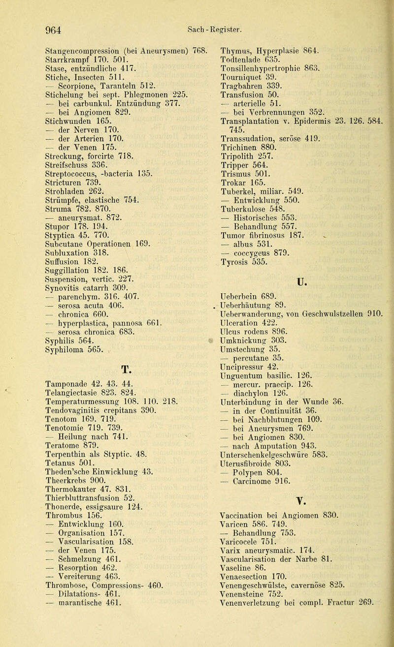 Stangencompression (bei Aneurysmen) 7( Starrkrampf 170. 501. Stase, entzündliche 417. Stiche, Insecten 511. — Scorpione, Taranteln 512. Stichelung bei sept. Phlegmonen 225. — bei carbunkul. Entzündung 377. — bei Angiomen 829. Stichwunden 165. — der Nerven 170. — der Arterien 170. — der Venen 175. Streckung, forcirte 718. Streifschuss 336. Streptococcus, -bacteria 135. Stricturen 739. Strohladen 262. Strümpfe, elastische 754. Struma 782. 870. — aneurysmat. 872. Stupor 178. 194. Styptica 45. 770. Subcutane Operationen 169. Subluxation 318. Suffusion 182. Suggillation 182. 186. Suspension, vertic. 227. Synovitis catarrh 309. — parenchym. 316. 407. — serosa acuta 406. — chronica 660. — hyperplastica, pannosa 661. — serosa chronica 683. Syphilis 564. Syphiloma 565. T. Tamponade 42. 43. 44. Telangiectasie 823. 824. Temperaturmessung 108. 110. 218. Tendovaginitis crepitans 390. Tenotom 169. 719. Tenotomie 719. 739. — Heilung nach 741. Teratome 879. Terpenthin als Styptic. 48. Tetanus 501. Theden'sche Einwicklung 43. Theerkrebs 900. Thermokauter 47. 831. Thierbluttransfusion 52. Thonerde, essigsaure 124. Thrombus 156. — Entwicklung 160. — Organisation 157. — Vascularisation 158. — der Venen 175. — Schmelzung 461. — Resorption 462. — Vereiterung 463. Thrombose, Compressions- 460. — Dilatations- 461. — marantische 461. Thymus, Hyperplasie 864. Todtenlade 635. Tonsillenhypertrophie 863. Tourniquet 39. Tragbahren 339. Transfusion 50. — arterielle 51. — bei Verbrennungen 352. Transplantation v. Epidermis 23. 126. 584. 745. Transsudation, seröse 419. Trichinen 880. Tripolith 257. Tripper 564. Trismus 501. Trokar 165. Tuberkel, miliar. 549. — Entwicklung 550. Tuberkulose 548. — Historisches 553. — Behandlung 557. Tumor fibrinosus 187. — albus 531. — coccygeus 879. Tyrosis 535. u. Ueberbein 689. Ueberhäutung 89. Ueberwanderung, von Geschwulstzellen 910. Ulceration 422. Ulcus rodens 896. ümknickung 303. Umstechung 35. — percutane 35. Uncipressur 42. Unguentum basilic. 126. — mercur. praecip. 126. — diachylon 126. Unterbindung in der Wunde 36. — in der Continuität 36. — bei Nachblutungen 109. — bei Aneurysmen 769. — bei Angiomen 830. — nach Amputation 943. Unterschenkelgeschwüre 583. Uterusfibroide 803. — Polypen 804. — Carcinome 916. V. Vaccination bei Angiomen 830. Varicen 586. 749. — Behandlung 753. Varicocele 751. Varix aneurysmatic. 174. , Vascularisation der Narbe 81. Vaseline 86. Venaesection 170. Venengeschwülste, cavernöse 825. Venensteine 752. Venenverletzung bei compl. Fractur 269.