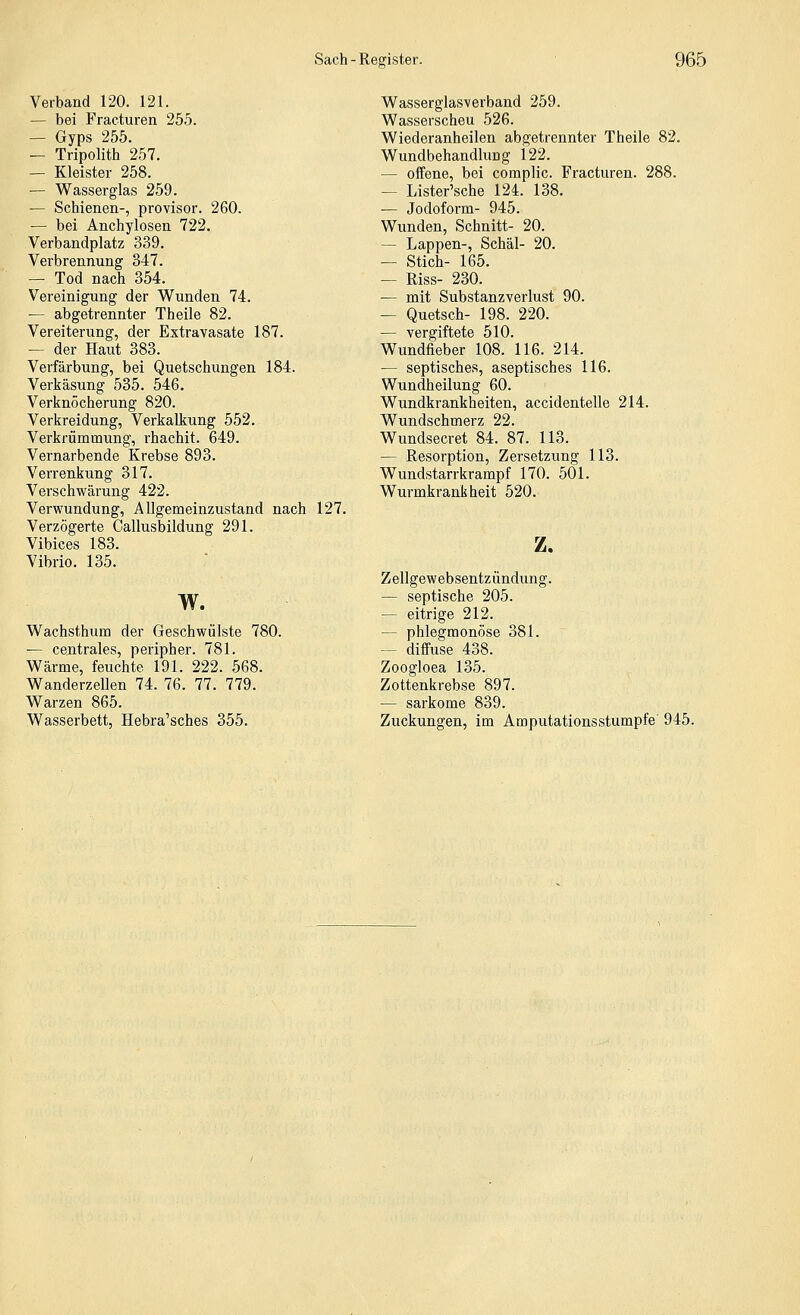 Verband 120. 121. — bei Fraeturen 255. — Gyps 255. — Tripolith 257. — Kleister 258. — Wasserglas 259. — Schienen-, provisor. 260. — bei Anchylosen 722. Verbandplatz 339. Verbrennung 347. — Tod nach 354. Vereinigung der Wunden 74. — abgetrennter Theile 82. Vereiterung, der Extravasate 187. — der Haut 383. Verfärbung, bei Quetschungen 184. Verkäsung 535. 546. Verknöcherung 820. Verkreidung, Verkalkung 552. Verkrümmung, rhachit. 649. Vernarbende Krebse 893. Verrenkung 317. Verschwärung 422. Verwundung, Allgemeinzustand nach 127. Verzögerte Callusbildung 291. Vibices 183. Vibrio. 135. w. Wachsthum der Geschwülste 780. — centrales, peripher. 781. Wärme, feuchte 191. 222. 568. Wanderzellen 74. 76. 77. 779. Warzen 865. Wasserbett, Hebra'sches 355. Wasserglas-verband 259. Wasserscheu 526. Wiederanheilen abgetrennter Theile 82. Wundbehandlung 122. — offene, bei complic. Fraeturen. 288. — Lister'sche 124. 138. — Jodoform- 945. Wunden, Schnitt- 20. — Lappen-, Schäl- 20. — Stich- 165. — Riss- 230. — mit Substanzverlust 90. — Quetsch- 198. 220. — vergiftete 510. Wundfieber 108. 116. 214. — septisches, aseptisches 116. Wundheilung 60. Wundkrankheiten, accidenteile 214. Wundschmerz 22. Wundsecret 84. 87. 113. — Resorption, Zersetzung 113. Wundstarrkrampf 170. 501. Wurmkrankheit 520. z. Zellgewebsentzündung. — septische 205. — eitrige 212. — phlegmonöse 381. — diffuse 438. Zoogloea 135. Zottenkrebse 897. — Sarkome 839. Zuckungen, im Amputationsstumpfe' 945.