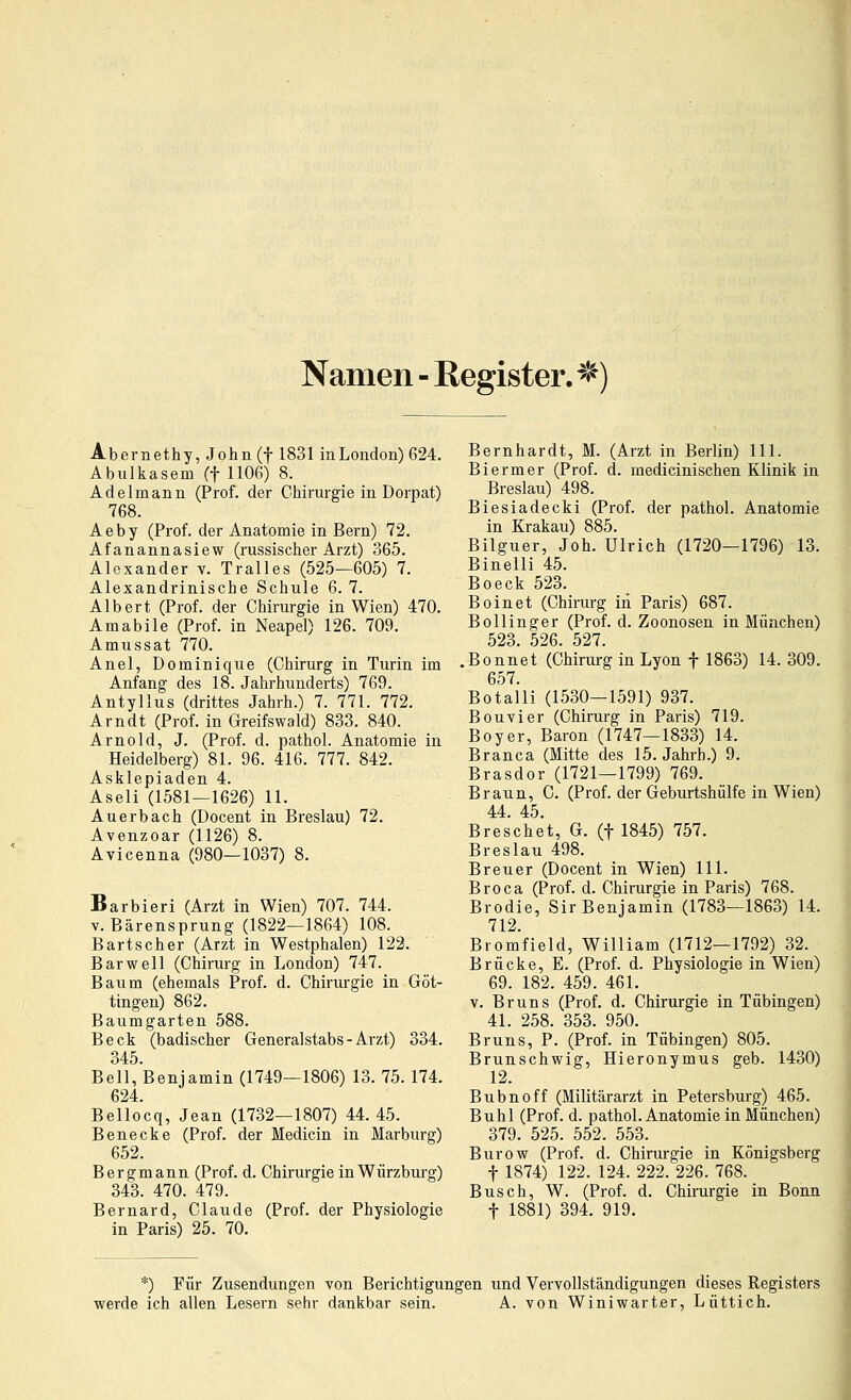 Namen - Register. ^^) Abernethy, John (f 1831 inLondon) 624. Abulkasem (f 1106) 8. Adelmann (Prof. der Chirurgie in Dorpat) 768. Aeby (Prof. der Anatomie in Bern) 72. Afanannasiew (russischer Arzt) 365. Alexander v. Tralles (525—605) 7. Alexandrinische Schule 6. 7. Albert (Prof. der Chirurgie in Wien) 470. Amabile (Prof. in Neapel) 126. 709. Amussat 770. Anel, Dominique (Chirurg in Turin im Anfang des 18. Jahrhunderts) 769. Antyllus (drittes Jahrh.) 7. 771. 772. Arndt (Prof. in Greifswald) 833. 840. Arnold, J. (Prof. d. pathol. Anatomie in Heidelberg) 81. 96. 416. 777. 842. Asklepiaden 4. Aseli (1581—1626) 11. Auerbach (Docent in Breslau) 72. Avenzoar (1126) 8. Avicenna (980—1037) 8. Barbieri (Arzt in Wien) 707. 744. V. Bärensprung (1822—1864) 108. Bartscher (Arzt in Westphalen) 122. Bar well (Chirurg in London) 747. Baum (ehemals Prof. d. Chirurgie in Göt- tingen) 862. Baumgarten 588. Beck (badischer Generalstabs - Arzt) 334. 345. Bell, Benjamin (1749—1806) 13. 75. 174. 624. Bellocq, Jean (1732—1807) 44. 45. Benecke (Prof. der Medicin in Marburg) 652. Bergmann (Prof. d. Chirurgie in Würzburg) 343. 470. 479. Bernard, Claude (Prof. der Physiologie in Paris) 25. 70. Bernhardt, M. (Arzt in Berlin) 111. Biermer (Prof. d. medicinischen Klinik in Breslau) 498. Biesiadecki (Prof. der pathol. Anatomie in Krakau) 885. Bilguer, Joh. Ulrich (1720—1796) 13. Binelli 45. Boeck 523. Boinet (Chirurg in Paris) 687. Bo Hing er (Prof. d. Zoonosen in München) 523. 526. 527. .Bonnet (Chirurg in Lyon f 1863) 14. 309. 657. Botalli (1530—1591) 937. Bouvier (Chirurg in Paris) 719. Boyer, Baron (1747—1833) 14. Branca (Mitte des 15. Jahrb.) 9. Brasdor (1721—1799) 769. Braun, C. (Prof. der Geburtshülfe in Wien) 44. 45. Breschet, G. (f 1845) 757. Breslau 498. Breuer (Docent in Wien) 111. Broca (Prof. d. Chirurgie in Paris) 768. Brodle, Sir Benjamin (1783—1863) 14. 712. Bromfield, William (1712—1792) 32. Brücke, E. (Prof. d. Physiologie in Wien) 69. 182. 459. 461. V. Bruns (Prof. d. Chirurgie in Tübingen) 41. 258. 353. 950. Bruns, P. (Prof. in Tübingen) 805. Brunschwig, Hieronymus geb. 1430) 12. Bubnoff (Militärarzt in Petersburg) 465. Buhl (Prof. d. pathol. Anatomie in München) 379. 525. 552. 553. Burow (Prof. d. Chirurgie in Königsberg t 1874) 122. 124. 222. 226. 768. Busch, W. (Prof. d. Chirurgie in Bonn t 1881) 394. 919. *) Für Zusendungen von Berichtigungen und Vervollständigungen dieses Registers werde ich allen Lesern sehr dankbar sein. A. von Winiwarter, Lüttich.