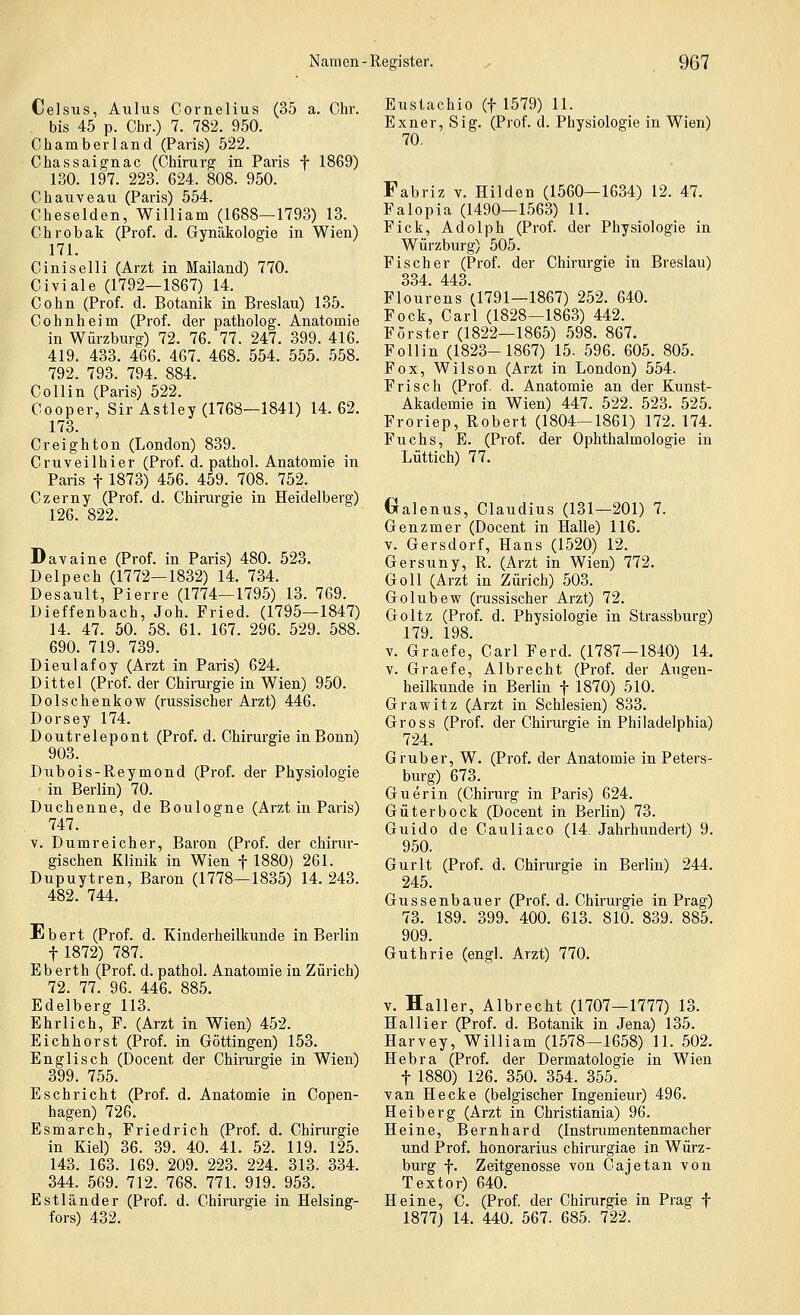Celsus, Aulus Cornelius (35 a. Clir. bis 45 p. Chr.) 7. 782. 950. Chamberland (Paris) 522. Chassaignac (Cliirurg in Paris f 1869) 130. 197. 223. 624. 808. 950. Chauveau (Paris) 554. Cheselden, William (1688—1793) 13. Chrobak (Prof. d. Gynäkologie in Wien) 171. Ciniselli (Arzt in Mailand) 770. Civiale (1792—1867) 14. Cohn (Prof. d. Botanik in Breslau) 135. Cohnheim (Prof. der patholog. Anatomie in Würzburg) 72. 76. 77. 247. 399. 416. 419. 433. 466. 467. 468. 554. 555. 558. 792. 793. 794. 884. Collin (Paris) 522. Cooper, Sir Astley (1768—1841) 14.62. 173. Creighton (London) 839. Cruveilhier (Prof. d. pathol. Anatomie in Paris t 1873) 456. 459. 708. 752. Czerny (Prof. d. Chirurgie in Heidelberg) 126. 822. Dayaine (Prof. in Paris) 480. 523. Delpech (1772—1832) 14. 734. Desault, Pierre (1774—179.5) 13. 769. Dieffenbach, Job. Fried. (1795—1847) 14. 47. 50. 58. 61. 167. 296. 529. 588. 690. 719. 739. Dieulafoy (Arzt in Paris) 624. Dittel (Prof. der Chirurgie in Wien) 950. Dolschenkow (russischer Arzt) 446. Dorsey 174. Doutrelepont (Prof. d. Chirurgie in Bonn) 903. Dubois-Reymond (Prof. der Physiologie in Berlin) 70. Duchenne, de Boulogne (Arzt in Paris) 747. V. Dumreicher, Baron (Prof. der chirur- gischen Klinik in Wien f 1880) 261. Dupuytren, Baron (1778—1835) 14. 243. 482. 744. Ebert (Prof. d. Kinderheilkunde in Berlin t 1872) 787. E b erth (Prof. d. pathol. Anatomie in Zürich) 72. 77. 96. 446. 885. Edelberg 113. Ehrlich, F. (Arzt in Wien) 452. Eichhorst (Prof. in Göttingen) 153. Englisch (Docent der Chirurgie in Wien) 399. 755. Eschrieht (Prof. d. Anatomie in Copen- hagen) 726. Esmarch, Friedrich (Prof. d. Chirurgie in Kiel) 36. 39. 40. 41. 52. 119. 125. 143. 163. 169. 209. 223. 224. 313. 334. 344. 569. 712. 768. 771. 919. 953. Estländer (Prof. d. Chirurgie in Helsing- fors) 432. Eustachio (f 1579) 11. Exner, Sig. (Prof. d. Physiologie in Wien) 70. Fabriz V. Hilden (1560—1634) 12. 47. Falopia (1490—1563) 11. Fick, Adolph (Prof. der Physiologie in Würzburg) 505. Fischer (Prof. der Chirurgie in Breslau) 334. 443. Flourens (1791-1867) 252. 640. Fock, Carl (1828—1863) 442. Förster (1822—1865) 598. 867. Follin (1823-1867) 15. 596. 605. 805. Fox, Wilson (Arzt in London) 554. Frisch (Prof. d. Anatomie an der Kunst- Akademie in Wien) 447. 522. 523. 525. Froriep, Robert (1804—1861) 172. 174. Fuchs, E. (Prof. der Ophthalmologie in Lüttich) 77. Gralenus, Claudius (131—201) 7. Genzmer (Docent in Halle) 116. V. Gersdorf, Hans (1520) 12. Gersuny, R. (Arzt in Wien) 772. Goll (Arzt in Zürich) 503. Golubew (russischer Arzt) 72. Goltz (Prof. d. Physiologie in Strassburg) 179. 198. V. Graefe, Carl Ferd. (1787—1840) 14. V. Graefe, Albrecht (Prof. der Augen- heilkunde in Berlin f 1870) 510. Grawitz (Arzt in Schlesien) 833. Gross (Prof. der Chirurgie in Philadelphia) 724. Grub er, W. (Prof. der Anatomie in Peters- burg) 673. Guerin (Chirurg in Paris) 624. Güterbock (Docent in Berlin) 73. Guido de Cauliaco (14. Jahrhundert) 9. 950. Gurlt (Prof. d. Chirurgie in Berlin) 244. 245. Gussenbauer (Prof. d. Chirurgie in Prag) 73. 189. 399. 400. 613. 810. 839. 885. 909. Guthrie (engl. Arzt) 770. V. Haller, Albrecht (1707—1777) 13. Hallier (Prof. d. Botanik in Jena) 135. Harvey, William (1578—1658) 11. 502. Hebra (Prof. der Dermatologie in Wien t 1880) 126. 350. 354. 355. ■van Hecke (belgischer Ingenieur) 496. Heiberg (Arzt in Christiania) 96. Heine, Bernhard (Instrumentenmacher und Prof. honorarius chirurgiae in Würz- burg f. Zeitgenosse von Cajetan von Textor) 640. Heine, C. (Prof, der Chirurgie in Prag f 1877) 14. 440. 567. 685. 722.