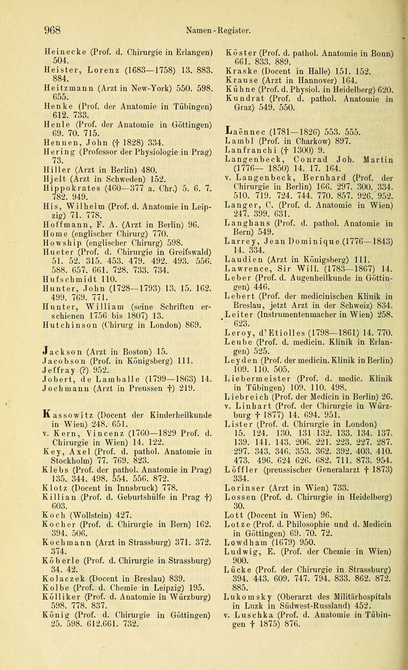 Hein ecke (Prof. d. Chirargie in Erlangen) 504. Heister, Lorenz (1683—1758) 13. 883. 884. Heitzmann (Arzt in New-York) 550. 598. 655. Henke (Prof. der Anatomie in Tübingen) 612. 733. Henle (Prof. der Anatomie in Göttingen) 69. 70. 715. Hennen, John (f 1828) 334. Hering (Professor der Physiologie in Prag) 73. Hill er (Arzt in Berlin) 480. Hjelt (Arzt in Schweden) 152. Hippokrates (460—377 a. Chr.) 5. 6. 7. 782. 949. His, Wilhelm (Prof. d. Anatomie in Leip- zig) 71. 778. Hoff mann, F. A. (Arzt in Berlin) 96. Home (englischer Chirurg) 770. Howship (englischer Chirurg) 598. Hu et er (Prof. d. Chirurgie in Greifswald) 51. 52. 315. 453. 479. 492. 493. 556. 588. 657. 661. 728. 733. 734. Hufschmidt 110. Hunter, John (1728—1793) 13. 15. 162. 499. 769. 771. Hunter, William (seine Schriften er- schienen 1756 bis 1807) 13. Hutchinson (Chirurg in London) 869. Jackson (Arzt in Boston) 15. Jacobson (Prof. in Königsberg) 111. Jeffray (?) 952. Jobert, de Lamballe (1799—1863) 14. Jochmann (Arzt in Preussen f) 219. Kassowitz (Docent der Kinderheilkunde in W^ien) 248. 651. V. Kern, Vincenz (1760—1829 Prof. d. Chirurgie in Wien) 14. 122. Key, Axel (Prof. d. pathol. Anatomie in Stockholm) 77. 769. 823. K1 e b s (Prof. der pathol. Anatomie in Prag) 135. 344. 498. 554. 556. 872. Klotz (Docent in Innsbruck) 778. Killian (Prof. d. Geburtshülfe in Prag f) 603. Koch (Wollstein) 427. Kocher (Prof. d. Chirurgie in Bern) 162. 394. 506. Kochmann (Arzt in Strassburg) 371. 372. 374. Köberle (Prof. d. Chirurgie in Strassburg) 34. 42. Kolaczek (Docent in Breslau) 839. Kolbe (Prof. d. Chemie in Leipzig) 195. Kölliker (Prof. d. Anatomie in Würzburg) 598. 778. 837. König (Prof. d. Chirurgie in Göttingen) 25. 598. 612.661. 732. Köster (Prof. d. pathol. Anatomie in Bonn) 661. 833. 889. Kraske (Docent in Halle) 151. 152. Krause (Arzt in Hannover) 164. Kühne (Prof. d. Physiol. in Heidelberg) 620. Kundrat (Prof. d. pathol. Anatomie in Graz) 549. 550. Laennec (1781—1826) 553. 555. Lambl (Prof. in Charkow) 897. Lanfranchi (f 1300) 9. Langenbeck, Conrad Joh. Martin (1776— 1850) 14. 17. 164. V. Langenbeck, Bernhard (Prof. der Chirurgie in Berlin) 166. 297. 300. 334. 510. 719. 724. 744. 770. 857. 926. 952. Langer, C. (Prof. d. Anatomie in Wien) 247. 399. 631. Langhans (Prof. d. pathol. Anatomie in Bern) 549. Larrey, Jean Dominique (1776—1843) 14. 334. Laudien (Arzt in Königsberg) 111. Lawrence, Sir Will. (1783—1867) 14. Leber (Prof. d. Augenheilkunde in Göttin- gen) 446. Lebert (Prof. der mediciuischen Klinik in Breslau, jetzt Arzt in der Schweiz) 834. Leiter (Instrumentenmacher in Wien) 258. * 623. Leroy, d'Etiolles (1798—1861) 14. 770. Leube (Prof. d. medicin. Klinik in Erlan- gen) 525. L e y d e n (Prof. der medicin. Klinik in Berlin) 109. 110. 505. Liebermeister (Prof. d. medic. Klinik in Tübingen) 109. 110. 498. Liebreich (Prof. der Medicin in Berlin) 26. V. Linhart (Prof. der Chirurgie in Würz- burg t 1877) 14. 694. 951. List er (Prof. d. Chirurgie in London) 15. 124. 130. 131 132. 133. 134. 137. 139. 141. 143. 206. 221. 223. 227. 287. 297. 343. 346. 353. 362. 392. 403. 410. 473. 496. 624 626. 682. 711. 873. 954. Löffler (preussischer Generalarzt f 1873) 334. Lorinser (Arzt in Wien) 733. Lossen (Prof. d. Chirurgie in Heidelberg) 30. Lott (Docent in Wien) 96. Lotze (Prof. d. Philosophie und d. Medicin in Göttingen) 69. 70. 72. Lowdham (1679) 950. Ludwig, E. (Prof. der Chemie in Wien) 900. Lücke (Prof. der Chirurgie in Strassburg) 394. 443. 609. 747. 794. 833. 862. 872. 885. Lukomsky (Oberarzt des Militärhospitals in Luzk in Südwest-Russland) 452. V. Luschka (Prof. d. Anatomie in Tübin- gen t 1875) 876. .