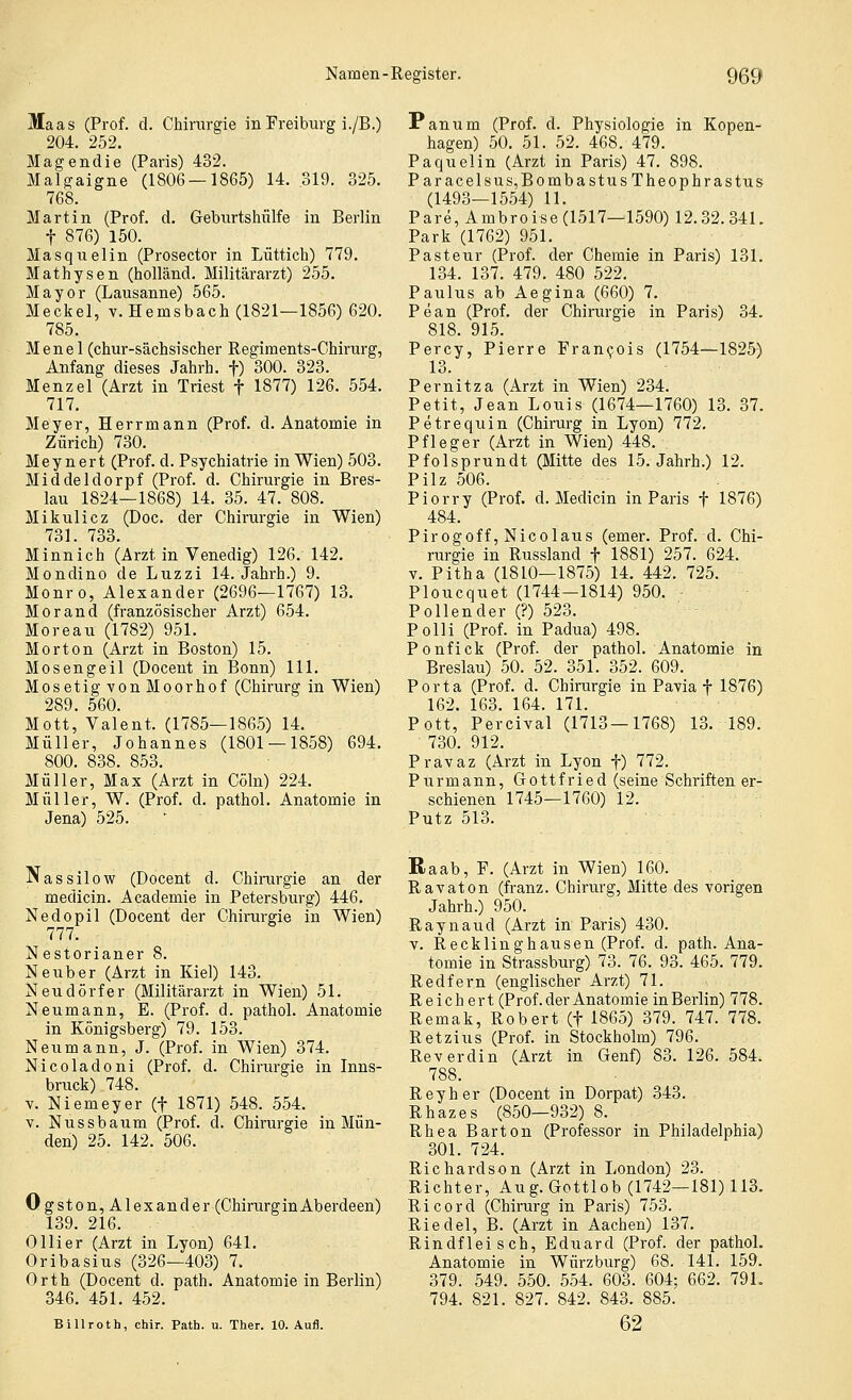 Maas (Prof. d. Chirargie in Freiburg i./B.) 204. 252. Magendie (Paris) 432. Malgaigne (1806 — 1865) 14. 319. 325. 768. Martin (Prof. d. Geburtshülfe in Berlin t 876) 150. Masquelin (Prosector in Lüttich) 779. Mathysen (holländ. Militärarzt) 255. Mayor (Lausanne) 565. Meckel, v. Hemsbach (1821—1856) 620. 785. Menel (chur-sächsischer Regiments-Chirurg, Anfang dieses Jahrh. f) 300. 323. Menzel (Arzt in Triest f 1877) 126. 554. 717. Meyer, Herrmann (Prof. d. Anatomie in Zürich) 730. Mey nert (Prof. d. Psychiatrie in Wien) 503. Middeldorpf (Prof. d. Chirurgie in Bres- lau 1824—1868) 14. 35. 47. 808. Mikulicz (Doc. der Chirurgie in Wien) 731. 733. Minnich (Arzt in Venedig) 126. 142. Mondino de Luzzi 14. Jahrb.) 9. Monro, Alexander (2696—1767) 13. Morand (französischer Arzt) 654. Moreau (1782) 951. Morton (Arzt in Boston) 15. Mosengeil (Docent in Bonn) 111. Mosetig von Moorhof (Chirurg in Wien) 289. 560. Mott, Valent. (1785—1865) 14. Müller, Johannes (1801 — 1858) 694. 800. 838. 853. Müller, Max (Arzt in Cöln) 224. Müller, W. (Prof. d. pathol. Anatomie in Jena) 525. ' Panum (Prof. d. Physiologie in Kopen- hagen) 50. 51. 52. 468. 479. Paquelin (Arzt in Paris) 47. 898. Paracelsus,BombastusTheophrastus (1493—1554) 11. Pare,Ambroise (1517—1590) 12.32.341. Park (1762) 951. Pasteur (Prof. der Chemie in Paris) 131. 134. 137. 479. 480 522. Paulus ab Aegina (660) 7. Pean (Prof. der Chirurgie in Paris) 34. 818. 915. Percy, Pierre Fran^ois (1754—1825-) 13. Pernitza (Arzt in Wien) 234. Petit, Jean Louis (1674—1760) 13. 37. Petrequin (Chirurg in Lyon) 772. Pfleger (Arzt in Wien) 448. Pfolsprundt (Mitte des 15. Jahrh.) 12. Pilz 506. Piorry (Prof. d. Medicin in Paris f 1876) 484. Pirogoff, Nicolaus (emer. Prof. d. Chi- rurgie in Russland f 1881) 257. 624. V. Pitha (1810—1875) 14. 442. 725. Ploucquet (1744—1814) 950. Pollender (?) 523. Polli (Prof. in Padua) 498. Ponfick (Prof. der pathol. Anatomie in Breslau) 50. 52. 351. 352. 609. Porta (Prof. d. Chirurgie in Pavia f 1876) 162. 163. 164. 171. Pott, Percival (1713—1768) 13. 189. 730. 912. Pravaz (Arzt in Lyon f) 772. Purmann, Gottfried (seine Schriften er- schienen 1745—1760) 12. Putz 513. Nassilow (Docent d. Chirurgie an der medicin. Academie in Petersburg) 446. Nedopil (Docent der Chirurgie in Wien) 777. Nestorianer 8. Neuber (Arzt in Kiel) 143. Neudörfer (Militärarzt in Wien) 51. Neumann, E. (Prof. d. pathol. Anatomie in Königsberg) 79. 153. Neumann, J. (Prof. in Wien) 374. Nicoladoni (Prof. d. Chirurgie in Inns- bruck) 748. V. Niemeyer (f 1871) 548. 554. V. Nussbaum (Prof. d. Chirurgie in Mün- den) 25. 142. 506. Ogston, Alexander (ChirurginAberdeen) 139. 216. Olli er (Arzt in Lyon) 641. Oribasius (326—403) 7. Orth (Docent d. path. Anatomie in Berlin) 346. 451. 452. Billroth, chir. Path. u. Ther. 10. Aufl. Raab, F. (Arzt in Wien) 160. Ravaton (franz. Chirurg, Mitte des vorigen Jahrh.) 950. Raynaud (Arzt in Paris) 430. V. Recklinghausen (Prof. d. path. Ana- tomie in Strassburg) 73. 76. 93. 465. 779. Redfern (englischer Arzt) 71. Reichert (Prof.der Anatomie in Berlin) 778. Remak, Robert (f 1865) 379. 747. 778. Retzius (Prof. in Stockholm) 796. Reverdin (Arzt in Genf) 83. 126. 584. 788. Reyher (Docent in Dorpat) 343. Rhazes (850—932) 8. Rhea Bar ton (Professor in Philadelphia) 301. 724. Richardson (Arzt in London) 23. Richter, Aug. Gottlob (1742—181) 113. Ricord (Chirurg in Paris) 753. Riedel, B. (Arzt in Aachen) 137. Rindfleisch, Eduard (Prof. der pathol. Anatomie in Würz bürg) 68. 141. 159. 379. 549. 550. 554. 603. 604; 662. 791. 794. 821. 827. 842. 843. 885. 62