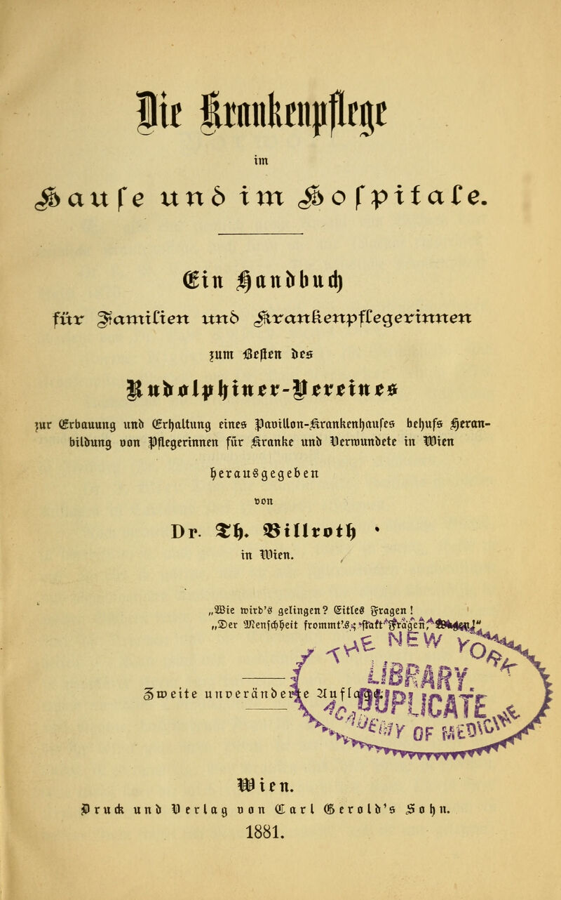 ju grnnktnp|lege tm gbaxtfe nnö im $sofpxta£e. (Sin $an&bud) für gtantxCtert wtö JtranäenpfCegerirotm |{u&olyI)incv-ycrctnct. jur (Erbauung unb (Erhaltung eines |)amUcm-$irankettl)aufes belntfs $eran- bilbung uon Pflegerinnen für franke unb Derrounbete in IDien herausgegeben Dr. $&♦ Villtotf) k in ftüen. „2Bie hntb'S gelingen? (SitleS fragen! „®er ÜWenf($$eft frommt,.«.$.^ft^a,{fen'*ftM«jj*; ^t NEW giDcite unreränberje 2Iuf[ ten. jPrutk unb Derlag non (üarl (Serolb's £ o I) n. 1881.