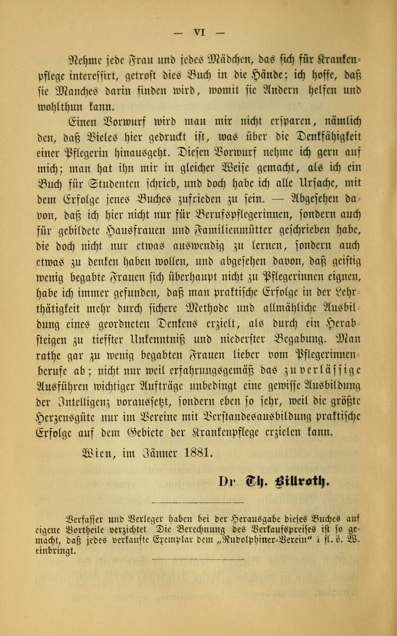 ^efjme jebe grau ttttb jebeS DJcäbdjen, baS ftd) für trattfett* pflege interefftrt, getroft biees 33ud) in bie §änbe; td) fjoffe, baß fie SOcandjeS barin fittbett wirb, momit fie Sütbertt Reifen unb roof)(tf)un fann. (Stnen 23ormurf wirb man mir nid)t erfparen, nämüd) bett, baß %kk$ fjicr gebrudt ift, mag über bte Denffäfyigteit einer Pflegerin fjinauögefyt. £)iejen $ornmrf neunte id) gern auf mid); man fjat ifyn mir in gleicher Seife gemadjt, ate id) ein 33ud) für (Stubenten fd)rieb, unb bod) t)a6e idj alle Urfadjc, mit bem Erfolge jenes 33ttd)ee juf rieben ^u fein. — 2(bgefef)eit ba- oon, baß id) tjier nidjt nur für 23eruf3pf(egerinnen, fonbern aud) für gebitbete §au3frauen unb gamiüenmütter gefdjrieben l)abc, bte bod) ttidjt nur etroaö austuettbig }tt fernen, fonbern aud) etttaS $u benfett tjaben motten, imb abgefefjett baoon, baß geiftig mettig begabte grauen ftcf> überhaupt nid)t $u Pflegerinnen eignen, fyabz id) immer gefnttbett, baß matt praftifcfye Erfolge in ber 8eln^ ti)ätigfeit mefyr burd) fixere SO^ettjobc unb allmähliche ytuzbiU bung eitteö georbttetett £>ettfettS erlieft, ate bttrd) ein §erab- fteigett in tieffter Unfenntrti^ unb nieberfter Begabung. $Pcan ratfje gar 31t menig begabten grauen lieber com Pflegerinnen- berufe ab; tticfjt nur meil erfahrungsgemäß baS $u ö er t äff ige Sluöfüljren mid)tiger Aufträge unbebingt eine gennffe Stobilbttttg ber 3nteütaen^ öorausjefct, fonbern eben fo fet)r, roeil bic größte §er^enegüte ttur im Vereine mit SScrftanbeSaueibilbung praftifdjc (Erfolge auf bem ©ebtete ber Itratttettpflege errieten lattn. Sien, im oatttter 1881. SBerfaffer unb Verleger fyaben 6ei ber Verausgabe biefeö 23ucfye3 auf eigene iBortfyeüe üerstd;tet 2)te 23ered)nung beS S5erfaufö^reijeö ift jo ge= macfyt, ba§ jebe£ toerf'aufte (gremplar bem „$htbofyfyiner=iBerem i ff. ö. 2B. einbringt.