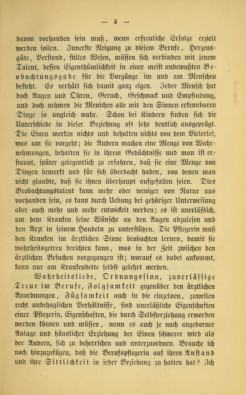 bciöon öorfjanben fein mufj, menn erfreuliche Erfolge erhielt toerbcn follcn. Snnerfte Neigung 3U bicfem Berufe, ^eqene^ gute, SBerftanb, füllet Sefen, muffen fid) ocrbinben mit jenem Talent, beffen Cngentl)ümtid)feit in einer meift unbeiouftten 33 e* obadjtungSgabc für bic Vorgänge im unb am 9!ftenfd)en beftel)t. GsS oerfyätt fid) bantit gan3 eigen. 3eber Wkn\fy fyat büctj 3Iugen unb £)f)ren, @crud), ©efdmtacf unb Cmttifinbung, unb bod) nehmen t>k 9tfenfd)en alle mit bcn ©innen erkennbaren 3Mngc fo ungleid) toal)r. ©d)on bei $inbew finbcn ftcf) bie llnterfd)iebc in biefer 23c3id)ung oft fcfyr beuttid) ausgeprägt. £>ie Cmten merlcn nichts unb begatten nid)t3 Don beut Vielerlei, \va$ um fic oorgef)t; bk Zubern machen eine ätfenge oon 2£al)r* nebmungen, behalten fie in intern ©ebädjtniffe unb man tft er* ftaunt, fpäter gclegentfid) 31t erfahren, bafj fie eine ^enge oon fingen bemerft unb für fid) überbadjt fyaben, oon benen man nid)t glaubte, bajs fic i^nen überhaupt aufgefallen feien. 1)te3 23cobad)tung3tatent fann ntcfyr ober loenigcr oon Sftatur aus t>orf)anben fein, eS fann burd) Hebung bei gehöriger Untenoeifung aber and) mefjr unb mefyr entttncfelt toerben; eS tft nnertäftfid), um bem Traufen feine Sünfdje an ben Slugen abliefen unb bcn 2lrjt in feinem §anbeln p unterftü^en. £)ie Pflegerin mufj bcn Traufen im ciqtlidjcn ©inne beobachten lernen, bamit fie itml)rf)cit3getreu berid)ten lann, tt>a$ in ber $ät 3toifd)en ben öqtüdjen 23efud)en oorgegangen tft; loorauf eS babei anlommt, fann nur am ^ranfenbette felbft gelehrt loerben. SaljrfyeitStiebe, DrbnungSftnn, ^uoerläfftge 2;reue im Berufe, gotgfamfeit gegenüber ben är^tlidjen Slnorbnungen, gügfamfcit audj in bk ein3ctnen, 3Utoeilen rcd)t unbcljagtidjen ^erfyältniffe, finb uncrtäßlidic (Sigenfdjaften einer Pflegerin, Crigenfdjaften, bie burd) <Setbfter3ief)ung moorben toerben fönnen unb muffen, menn es aud) je nad) angeborner Anlage unb I)äu3lid)er (*r3iel)ung ber ©inen fdjtnerer tnirb aU ber 2lnbcrn, fid) 31t bel)errfd)cn unb untcr3Uorbncn. 23i*aud)e idj nod) l)in3U3ufügcn, bafj bk 23eruf3ttftegerin auf il)ren 5(nftanb unb tfjrc @ittlid)fcit in jeber ^öcgtc^uttg 31t galten bat? 3d)