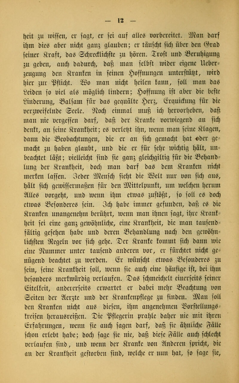 tjeit 511 Waffen, er jagt, er fei auf aüc$ vorbereitet. Mm barf ifytn b'm aber nid)t gang glauben; er täujdjt fid) über ben @rab feiner Straft, baS ©cfirecflidjfte &u fjören. Xroft unb 23eruf)igung $u geben, and) baburd), ba|3 man fetbft wiber eigene lieber* ^eugung ben Äranlen in feinen Hoffnungen unterfrükt, wirb t)ier ^ur $f(id)t. 2£o man nidjt fjetten tatm, fo(( man ba$ Selben fo t»tc£ ate möglich (inbern; Hoffnung ift aber bic befte ginberung, 23alfam für baef gequälte §cr$, Grqutcfung für bk üerjtoetfelnbe @ee(e. %loä) einmal muf$ id) fyeroorfjebcn, baß man nie oergeffen barf, baf; ber Ävanfc oonoiegenb an fid) benft, an feine &ranff)eit; e3 oerlefet i()n, wenn man feine .Htagen, bann bk ^Beobachtungen, bk er an fid) gemacht Ijat -ober ge* madjt gu fjaben glaubt, unb bk er für fefjr wichtig fjalt, un* beamtet lägt; oie((eid)t finb fie gan$ gteidjgittig für bie SBeljanb* fang ber tranf^eit, bod) man barf ba$ bem Traufen nid)t werfen (äffen. 3'eber ülftenfdj ftet)t bk 8Be$t nur oon fief» aus, fyäit fid) genriffennafjen für ben SDcittetpunft, um weldjen Jjerutn Wtä borgest, unb wenn üjm etwa£ juftögt, fo fotf e8 bod) etmaei SBefonbereS fein. 3d) fjabe immer gefunben, bßfj e3 bie Stranfen unangenehm berührt, wenn man ifynen fagt, tt>rc tauf* t)eit fei eine gan$ gewöhnliche, eine Äranffjeit, bie man taufenb* fättig gefefyen fyabt unb bereu 23cf)anbfang nad) ben gewöfm- tieften Regeln oor fid) gefye. £}er tranfe fommt ftcf) bann wie eine Kummer unter taufenb anberen bor, er fürchtet nid)t ge* nügenb beamtet ^u werben. Gr wünfd)t etwas ÄBefonbercS gu fein, feine ftranffjeit fotf, wenn fte and) eine (jäufige ift, bä ttjm bejonberö merfwürbig oertaufen. £)a3 fcr)rneicf)elt einer] eitS feiner Qitdlät, anbererfettö erwartet er babei ntcljr ^eadjtung oon Seiten ber Sterbe unb ber Äranfenpflege p finben. SKan fott ben Äranfen nid)t aus biefen, iljnt angenehmen 3?orfteÜung$* freifen t) er ausreiften. £>ie Pflegerin prafjle bafjer nie mit Üjrcn Erfahrungen, wenn fie and) fagen barf, baft fte äf)nlid)c gälte fd)on erlebt f)abe; bod) fage fie nie, bafj biefe ?vällc and) fd)(ed)t oertaufen finb, unb wenn ber Traufe oon Ruberen fpridjt, bic au ber &ranf()cit geftorben finb, welche er nun fjat, fo fage fie,