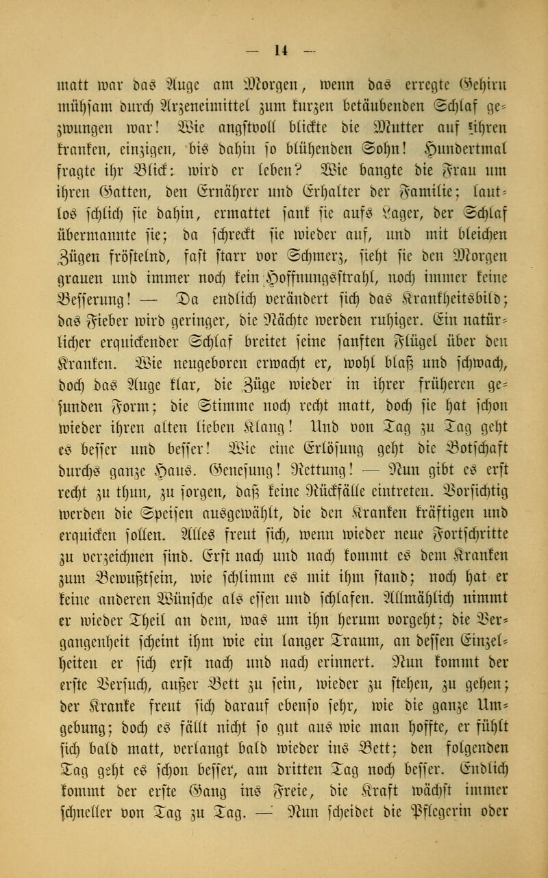 matt mar baS 2(ugc am borgen, wenn baS erregte ©eljrot mü()fam burd) 3(r^eneimitte( ^um fuqen betä'ubenben (3d)(af ge- zwungen mar! 333te angftooft bftefte bie Butter auf *i()ren franfen, einigen, bis bafjin fo btüljenben ©olnt! |)unbertmat fragte il)r 33 (ich wirb er (eben? 2öie bangte bk Statt nm ifyren (hatten, ben Crrnäfyrcr nnb (frfjatter her ?gami(ie; (aut* (öS fd)(id) fie bafyin, ermattet fanf fie aufs Sager, ber @d)(af übermannte fie; ba frfjrecft fie mieber auf, nnb mit bleiben 3ügen fröftetnb, faft ftarr oor ©djttterj, fiet)t fie ben borgen grauen nnb immer nod) fein ;§offnungSftraf)(, nod) immer feine 33efferung! — Da enblicr) oeränbert ftet) baS tonfIjettSbitb; baS gieber mirb geringer, bie 9Mcf)te werben ruhiger. (Sin natür- lieber erqutefenber ©d)laf breitet jcirte janften glägel über ben Uranien, 2Öie neugeboren ermaßt er, wof)( btafj nnb fdjwad), bod) baS 5(uge Kar, bu 3üge wieber in iijrer früheren ge* funben gorm; bk (Stimme nod) redjt matt, bod) fie fyat fdjon wieber ifyren alten lieben ftlang! Unb üon Xag ju £ag gef)t es beffer unb beffer! Sic eine Gnrtöftmg ge()t bie AÖotfcfjaft burdjS gange §auS. ©enefung! Rettung! — sJhm gibt eS erft red)t gu tf)un, $u Jörgen, baj3 feine $cücffä((e eintreten. Sßorfidjtig werben bie (Steifen auSgcmä()(t, bie ben Traufen frä'ftigen unb erquiden foüen. 2lt(eS freut fid), wenn wieber neue gortfdwitte 3U oeqeidmen finb. Crrft nad) unb nad) fommt es beut Traufen jum Söettmfjtfem, \vk fd)(imm es mit if)m ftanb; nod) l)at er feine anberen 2£ünfd)e a(S effen unb fd)(afen. 2((fmäij(id) nimmt er wieber £ljei( an bem, was um ifyn f)erum t>orgef)t; bk 35er* gangenfyeit fdjeint ifjm wie ein langer £raum, an beffen (Sinket- Reiten er fid) erft nad) unb nad) erinnert. dlun fommt ber erfte Sßerjud), aufjer 33ett gu fein, wieber 3U ftefyen, ju geben; ber tranfe freut fid) barauf ebenfo fefyr, \vk bie gan^e Um- gebung; bod) e£ faßt ttidjt fo gut aus wie man Ijofftc, er fül)ft fid) bafb matt, »erlangt balb wieber ins Sßctt; ben fofgenben £ag gs()t eS fd)on beffer, am britten 5£ag nod) beffer. Cmb(id) fommt ber erfte ©ang ins greie, bie traft wädift immer fdjnefter üon £ag p Xag. —' Sftun fdjeibet bie Pflegerin ober