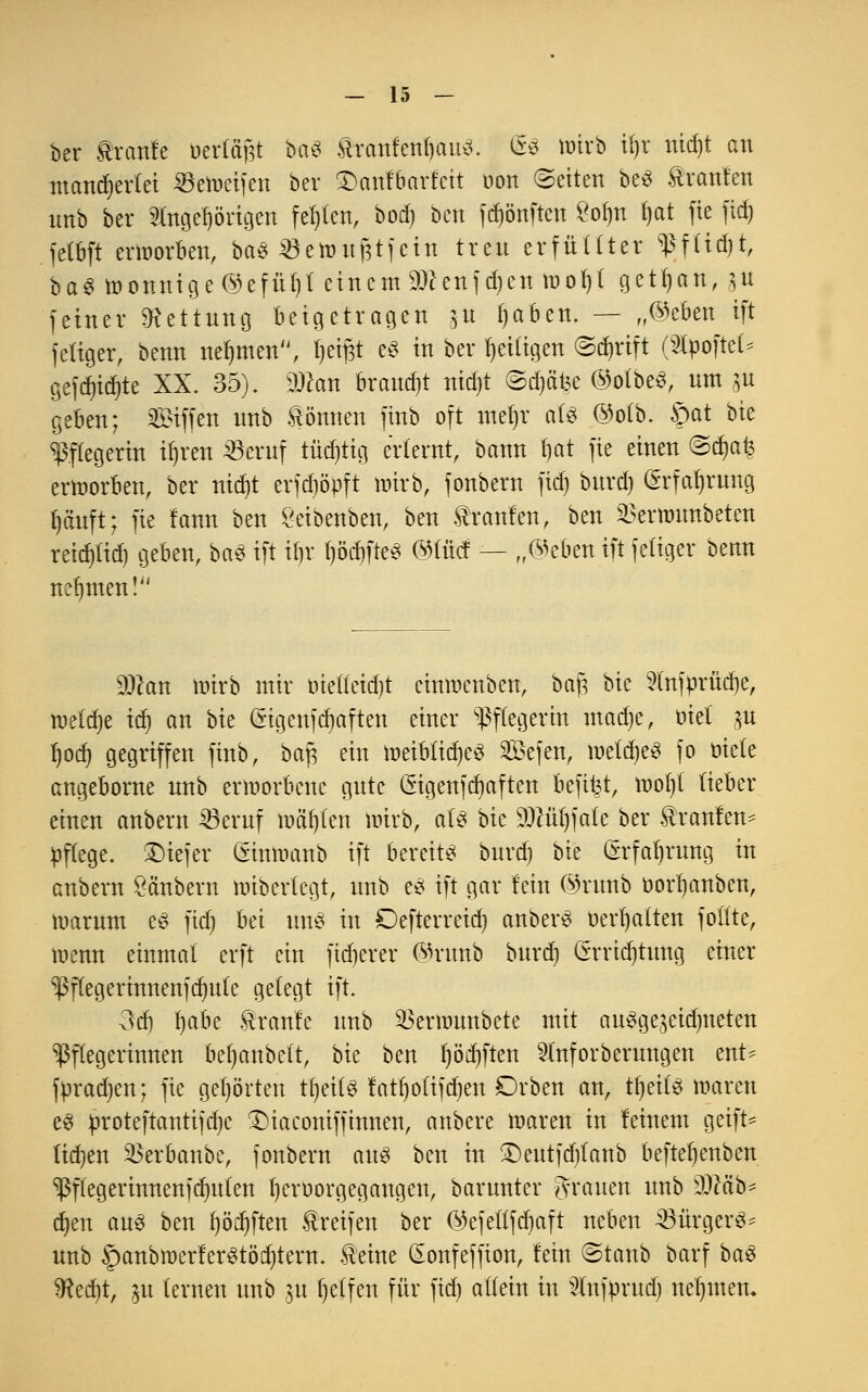 ber tranfe öertägt baS fttanhnfyam. <ä$ ttürb i()r nid)t an mancherlei ^eincifen ber £>anfbarfctt oott Letten beS ftranfen imb ber SIngeprigen festen, bod) ben fdjönften £ol)n l)at fie fid) felbft erworben, ba$ SSetoitfjtfeitt treu erfüllter ?f(td)t, baS wonnige @efül)t einem ättenfdjen wof)l getfyan, git feiner Rettung beigetragen ,$u f)aben. — „©eben ift feiiger, benn nehmen, tjeitft c$ in ber fjeiligen ©dnift (Slpoftel* gefdjid)te XX. 35). SÜcan brauet nidjt <Sd)ät3e ©otbeS, um gu geben; Siffen unb können fütb oft metjr als @olb. ©at bie Pflegerin i^ren 23eruf tüchtig erlernt, bann fjat fie einen ©djafs erworben, ber nidjt erfdjöpft wirb, fonbern fid) burd) örfa^rung fjäuft; fie fann ben £eibenben, ben Traufen, ben ^erwunbeten reid)lid) geben, baS ift tt)r f)öd)fteS @(ücf — „©eben ift feiiger benn nehmen! dMn wirb mir met(eid)t cinwenben, baf, bie 2tnfprüd)e, mldje id) an bie (Eigenfcfyaften einer Pflegerin macfye, ml gu f)od) gegriffen finb, bap ein weibliches Sefen, welches fo öiete angeborne unb erworbene gute (Sigenfdjaften beft^t, wol)t lieber einen anbern 23eruf wälzen toirb, als \>k 9)tüt)fate ber $ranfen= pflege, tiefer (Sinwanb ift bereite burd) bie (Erfahrung in anbern Öänbern wibertegt, unb es ift gar fein @runb oorljanben, warum es ftcf) bei uns in Oefterreid) anberS oerfyalten folfte, wenn einmal erft ein fixerer ©nmb burd) (*rridjtung einer 'Pfleg erinnenfdmte gelegt ift. 3d) fjabe kraule unb ^ermunbete mit auSge^eidmeten Pflegerinnen befjanbelt, bk ben f)öd)ften 9tnforberungen ent* fpradjen; fie gehörten tfyeils fatr)ottfcr)en Drben an, tljeilS waren es proteftantijdjc £)iaconiff innen, aubere waren in feinem geift* tiefen 33erbanbe, foubern aus ben in £)eutfcfilanb beftetjenben ^flegerinnenfdmlen tjeroorgegangen, barunter grauen unb sDMb* d)en aus ben t)öcr)ften greifen ber ©efetlfdjaft neben 33ürgerS^ unb SpanbwerferStöcfytern. teine (Eonfeffion, fein ©taub barf ba$ 5Red)t, ju (erneu unb 31t Reffen für fid) allein in 21nfprud) nehmen.