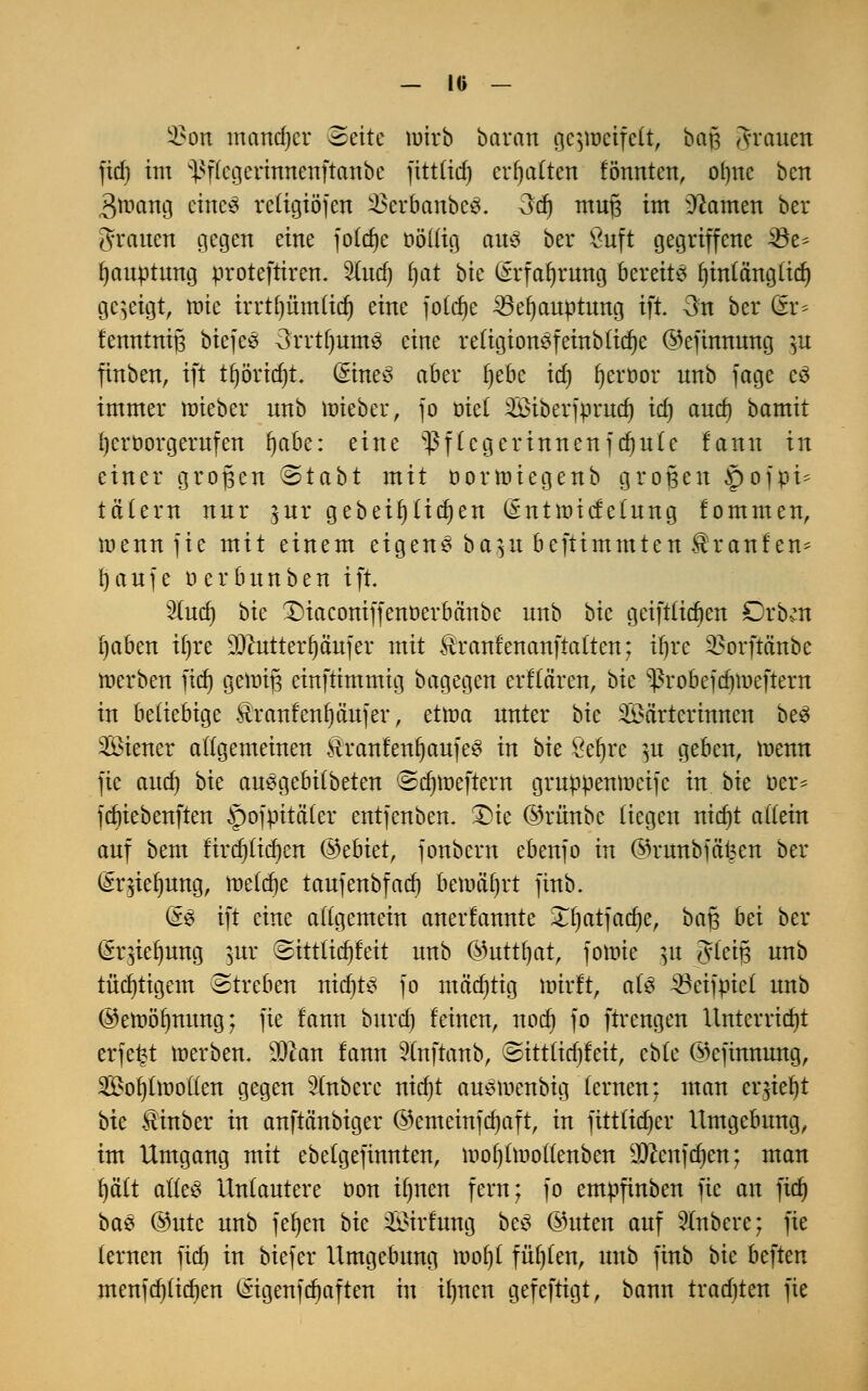 3?on mcmdjcr Seite wirb baran gejnjetfelt, ba$ grauen fid) im ^flcgerinnenftanbe fttttid) erhalten fönnten, otme ben Braang eines religiöjen SkrbanbcS. 3d) muß im üftamen ber grauen gegen eine foldje oöllig ans ber Suft gegriffene 35e^ Ijauptung proteftiren. Studj fjat bic ßrfaijrung bereite Ijinlänglid) gezeigt, raic irrtl)ümlid) eine fold)c 23ef)auptnng ift 3n ber Gtr* fenntnifj biefeS 3rrtfjum3 eine reftgionSfeinbüße ©efinnnng }u finben, ift tfjöridjt. GrineS aber ijebe id) l)eroor nnb fage cö immer roieber nnb ttnebeu, fo oiel Wiberfprud) id) and) bamit fycrüorgerufen fjabe: eine Pflegerinnen feinte fann in einer großen (Stabt mit öorroiegenb großen jpofpi* tctlern nnr $ur gebeiijlid)en (Sntroicfefung fommen, roennfie mit einem eigene ba$u beftimmten $ranfen* r)aufe üerbunben ift. lud) bk £>iaconiffenoerbänbe nnb bk geiftfiajen £>xbm i)aben il)re 9Jcutterfjä'ufer mit Äranfenanftatten; tfjre SBorftanbe roerben fid) genüg einftimmig bagegen erflä'ren, bk ^robefdjmeftern in beliebige $ranfenf)äujer, ettna nnter bie Wärterinnen beS Siener allgemeinen HranfenfjaufeS in bie öefyre }u geben, roenn fie and) bk au^gebilbeten Sdjroeftern gruppemneifc in bk oer* fdjiebenften ^ofpitä'ler entfenben. Die ©riinbe liegen nid)t allein anf bem firdjlidjen ®chktf fonbern ebenfo in ©rnnbfäfeen ber (£r$iel)ung, meiere taufenbfad) benuifjrt finb. (5$ ift eine allgemein anerkannte 3Tf)atfad)er ba# bei ber (SruYIjung &ur Sittlic^feit nnb ©nttfjat, foroie |H gleiß nnb tüchtigem Streben nid)t£ fo ntä'djtig wirft, als ^eifpiel nnb ©eroöfynung; fie fann bnrd) feinen, nod) fo ftrengen Unterriebt erfefct toerben. -ftlan fann 2lnftanb, Sitt(id)feit, eble ©cfmnung, Wohlwollen gegen 3lnbere nidjt auSiuenbig lernen: man erjieljt bk $inber in anftänbiger ©emeinfdjaft, in fittlidjer Umgebung, im Umgang mit ebelgefinnten, ir>of)ln»ollenben ^cenfdjen; man fjält alles Unlautere oon ilmen fern; fo empfinben fie an fict; ba3 @ntc nnb fefjen bk Wirfung bcS ©uten auf Rubere; fie lernen fid) in biefer Umgebung roof)l fül)fen, unb finb bk beften menfd)lid)en (Stgenfcr)aftert in il)nen gefeftigt, bann tradjten fie