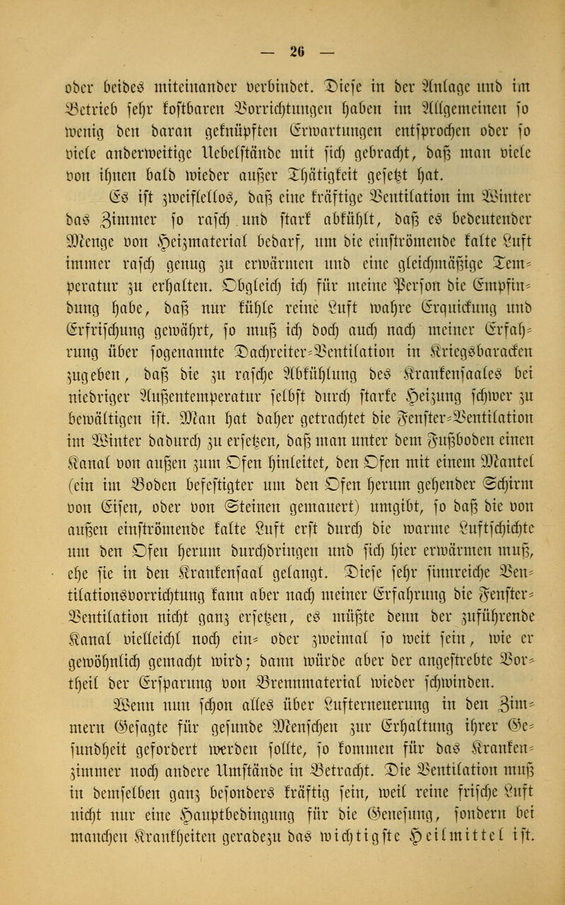 — 20 — ober beibe3 mitemanber oerbinbet. X)tefe in bei* Anlage imb im betrieb jet)r foftbaren Sßorricfytimgen fjaben im allgemeinen fo wenig ben baran gefnüoften (Srtoartungen entfprodjen ober fo tnefe anberraeitige Uebelftänbe mit ftdj gebracht, baß man oiefe oon ifjnen balb raieber aujger Xljätigleit gefegt fjat. (£$ ift ^meiflello^, baj3 eine freifttge Ventilation im Sinter ba$ gramer fo rafdj.tmb ftcttf abruft, baß e3 bebentenber ^enge oon Heizmaterial bebarf, nm bie einftrömenbe lalte Stift immer rafcf) genng p ermannen nnb eine gleichmäßige Xem* peratnr ja ermatten. Dbgleid) id) für meine ^ßerfon bie (fmpfin* bnng Ijabe, baß nnr füt)te reine Snft maljre Grquicfnng nnb (Srfrifdjung gemährt, fo mnß icf) boer) and) nad) meiner Cfrfaf)- rung über fogenannte £)ad)reiter-Ventilation in Uriegebaracfen angeben, baß bk p rafdje 3(bfü^(nng be3 tonfenfaaleS M niebriger 2tnßentemperatnr felbft bnrdj ftarfe Hermng fdjtoer £« bemältigen ift. Sftan ^at baljer getradjtet bk genfter-Ventilation im Sinter babnrd) ^n erfe^en, baß man nnter bem gnßboben einen $anat oon anßen ^nm Dfen Einleitet, ben £)fen mit einem kantet (ein im Boben befeftigter nm ben Dfen Ijerum getjenber ^djirm oon (Sifen, ober oon «Steinen gemanert) nmgibt, fo baß bie oon außen einftrömenbe falte Snft erft burd) bie manne Önftfdjidjte um ben £)fen Ijernm bnrdjbringen nnb fid) l)ier erwärmen mnß, elje fte in ben Uranlenfaat gelangt. £)iefe fer)r finnreidje Vem titation3oorrid)tung lann aber nad) meiner (Srfaljrung bk genfter* Ventilation nid)t ganz erfe^en, e3 müßte benn ber jmfüfjrenbe Üanal oietleidjt nod) ein- ober zweimal fo loeit fein, wie er gett>ör)nü(f) gemadjt wirb; bann mürbe aber ber angeftrebte Vor* tfjeit ber (Erfparnng oon Brennmaterial mieber fdjtoinben. Senn mm fdjon alles über Önfternenernng in ben 3im* mern ©efagte für gefnnbe sDcenfd)en jttr (Mjaltung if)rer @e* fnnbf)eit geforbert werben fotlte, fo fommen für ba3 Uranien* Zimmer nod) anbere Xtmftänbe in 23etrad)t £>ie Ventilation mnß in bemfetben ganz befonberS fräftig fein, toeit reine frifdje Önft nid)t nnr eine §anptbebingnng für bie ©enefnng, fonbern im mand)en f ranf fjeiten gerabezn ba£ wid) ti g fte Heilmittel ift*