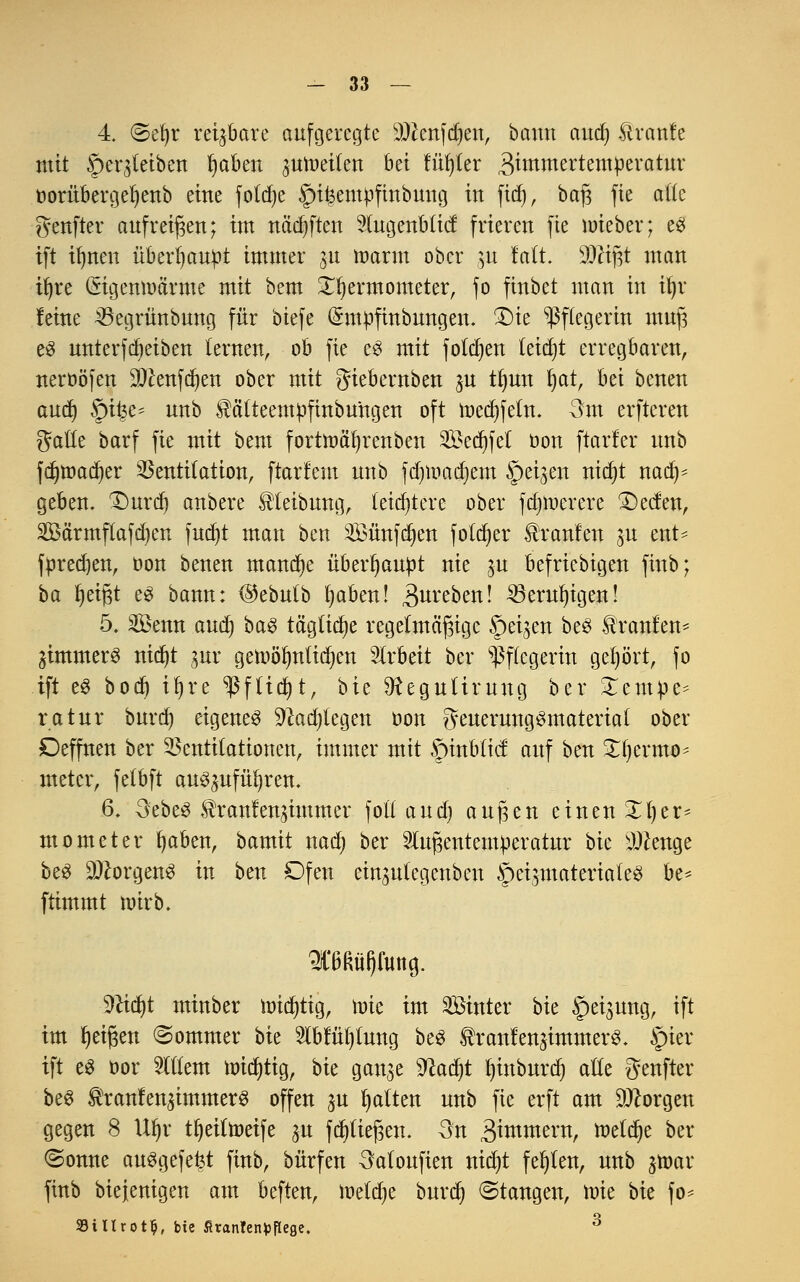 4. «Sefyr reijbare aufgeregte ätfenfdjen, bann aud) Stranfe mit §er$teiben Imben juraeilen hei fitster 3in:linertempevatur oorübergeljenb eine foldje Spikempfinbung in fief», baß fie a((e genfter aufreihen; int nädjften Augenblicf frieren fie nneber; es ift ifynen überhaupt immer ju mann ober 31t Mi Wi%t man iljre (Sigemoä'rnie mit bem £fyermometer, fo finbet man in tljv leine 23egrünbung für biefe (Smpfinbnngen. £)ie Pflegerin muß e$ unterfdjeiben lernen, ob fie eS mit folgen tetdjt erregbaren, neroöfen 9#enfd)en ober mit giebernben gu tlmn fyat, bei benen aud) Qtyc* unb $ätteempfinbungen oft toeefifetn. 3m erfteren gatle barf fie mit bem fortmäfjrenben 2£ed)fet oon [tarier unb fc^tr>acr)er Ventilation, ftarlem unb fd)ir>adjem §ei^en nicfyt nadj* geben. 1)urd) anbere Reibung, leichtere ober fdnoerere £)ecfen, 2öä'rmftafd)en fud)t man ben 3Bünfd)en fotdjer Uranien ju ent= fttredjen, Don benen manche überhaupt nie ju befriebigen finb; ba Ijetßt e£ bann: ®ebutb fyaben! 3ureben! 23erul)igen! 5. Senn aud) baS tägliche regelmäßige feigen be$ Uranien* jimmerS nidjt jnr getoölmtidjen Arbeit ber Pflegerin gehört, fo ift e3 bodj it)re *ßfftcf)t, bie Sfteguürung ber £em:pe* ratur burd) eigenes ^ad)legen oon geuerungSmaterial ober £)effnen ber Ventilationen, immer mit fmtbttcf auf ben £f)ermo* metcr, felbft auSpfüfyrem 6. 3ebe3 ^ranlen^immer foll and) außen einen X1)er- mometer fyaben, bamit nad) ber Außentemperatur bie sJ#enge beS Borgens in ben Ofen einjutegenben <pei3materiateS be* ftimmt toirb. 2C6ßü()fmtg. %litf)t minber nncfytig, nne im Sinter bie Weisung, ift im Reißen ©ommer hu Ablüljtung beS ^ranlenjimmerS. Jpier ift es öor Allem nridjtig, hk ganje Sftadn fjinburdj alle genfter beS tanlen^immerS offen $u Ratten unb fie erft am borgen gegen 8 Ul)r tfyeiltoeife ju fcpeßen. 3n 3^mern, ttetdje ber (Sonne ausgefegt finb, bürfen 3aloufien nid)t fehlen, unb jtoar finb bie jenigen am beften, meldje burd) ©taugen, toie \>k fo* 9iltrot$, bie firantenfcftege. 3