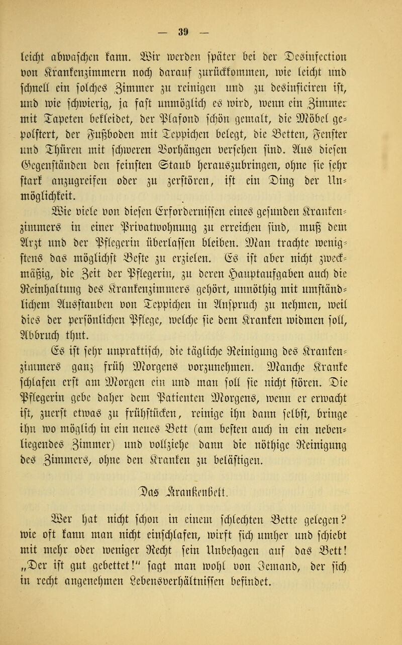 tcidjt abnjafdjen fann. Sir werben fpäter bä ber Dcsinfcction oon Uranfengimmern notf) barauf 3urücffommen, tüte leidjt imb fdjttefl ein fofrfje^ ,3immer gu reinigen unb p beSinficiren ift, nnb wie fdjtoierig, Ja faft unmöglich es wirb, wenn ein 3immer mit Matteten beHeibet, ber ^ßlafonb fdiön gemalt, bie Wobei ge* polftert, ber gufjboben mit STcppt^en belegt, bie Letten, genfter nnb Citren mit ferneren 23orl)cmgen öerfeljen finb. 2to biefen ^egenftänben ben feinften ©taub herauszubringen, oljne fie feljr ftar! anzugreifen ober p zerftören, ift ein £)ing ber Un- möglidjfeit Sie öiete Hon tiefen (Srforberniffen eines gefnnben Traufen* Zimmers in einer ^rioatwofynung zu erreichen finb, muß bem Slrjt nnb ber Pflegerin übertaffen bleiben, 9)can traute wenige ftenS baS mögtidjft 35efte p erzielen. & ift aber nid)t $mt& mäßig, bk $eit ber Pflegerin, gu bereu Hauptaufgaben and) bk Reinhaltung beS SlranfenzimmerS gehört, unnötig mit umftänb* lidjem 9(uSftauben oon £eppidjen in Slnfprud) zu nehmen, inet! bicS ber perföntieben Pflege, wetdje fie bem kraulen wibmen fotl, Slbbrud) tfmt (g$ ift fe()r unpraftifd), bk täglidje Reinigung beS Traufen* Zimmers gang früt) Borgens oorguneI)men. SDkndje tranle fcf)(afen erft am Georgen ein nnb man fott fie nierjt ftören. £)te Pflegerin gebe baljer bem Patienten Borgens, wenn er ermaßt ift, guerft etwas p früfyftücf en, reinige um bann fetbft, bringe Üjn n»o möglich in ein neues SBctt (am beften and) in ein neben* tiegenbeS gtutmer) unb üottjielje bann bk nötige Reinigung beS $immx§, otjne ben brauten jn betäftigen. ^a-s JwtnRcitßeti. Sei* I)at ntd^t fdjon in einem fdjledjten 33ette gelegen? Wie oft lann man nidjt einfcfylafen, wirft fic^ untrer unb föjkbt mit mel)r ober weniger Rec^t fein Unbehagen auf baS Sßdtl „£)er ift gut gebettet! fagt man woljl oon 3'emanb, ber fid) in red)t angenehmen £ebenSoerf)ä(tniffen befinbet.