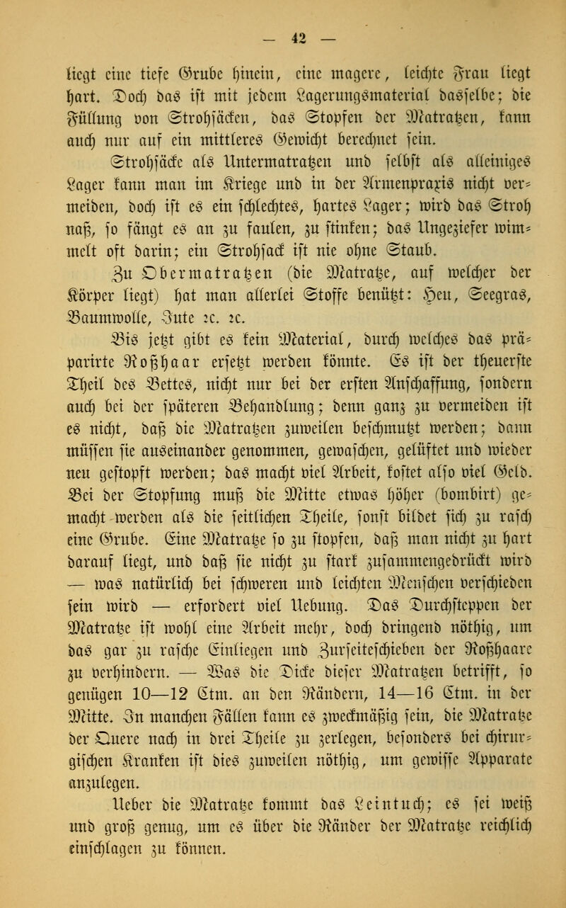 liegt eine tiefe @rube gittern, eine magere, (eid)te grau liegt Ijart. Dod) ba£ ift mit jebem SageruttgSmaterial betreibe; bie gütlung öon ©trofyf äefen, ba& (Stoffen ber SSftatrafcett, fann atttf) nur auf ein mittleres ©eroicfyt beregnet fein. ©trol)fäcfc als Untermatra^en unb fetbft als alleiniges Säger fann man im Kriege unb in ber 2lrmenprarj3 nid)t oer= meiben, bod) ift es ein fdjIedjteS, tjarte^ Sager; wirb bae ©troi) m% fo fängt e£ an gu faulen, ^u ftinfen; baS Ungeziefer mim* mclt oft barin; ein ©trofifaef ift nie olme ©taub. 3u Dbermatra^en (bk $catra£e, auf nieder ber Körper liegt) §at man allerlei (Stoffe benütet: §eu, (Seegras, 35aummotte, Butt it. it. 23iS \t%t gibt es fein Material, burtf) toeldjeö baS prä* parkte Dfopaar erfefet roerben fönnte. (*$ ift ber tf)euerfte £fjeit beS 33ette3, triebt nur bei ber erftert 9lnfd)affung, fonbern aud) bei ber fpäteren ^e^anbtung; benn ganj ju oermeiben ift es nid)t, ba§ bie OJcatrat^en aufteilen befdnnu^t roerben; bann muffen fie auSeinanber genommen, geroafdjen, gelüftet unb roieber neu geftopft roerben; baS mad)t x>ki Arbeit, foftet alfo oiet (Mb. 33ei ber ©topfung muß bk Dritte etwas fjötjer (bombirt) ge* mad)t roerben als bie feittid)en £f)eite, fonft hübet ftdt) 3U rafdj eine ®rube. Sine DJcatrat^e fo ^u ftopfen, bafj man tticf>t 31t ijart barauf liegt, unb bafj fie ntcr)t 3U ftarf ^ufammengebrücft roirb — roaS natürlich bei ferneren unb letzten üDknfdjen oerfdjieben fein roirb — erforbert oiel Hebung. 2)aS £)urd)ftcppen ber SFcatrafee ift roofjt eine Arbeit tneljr, bod) bringenb nötfyig, um baS gar ju rafdje (Sintiegen unb 3urfeitefdjteben ber 9?ofjl)aarc IVl oer^inbern. — SaS bk £>tcte biefer sDcatra^en betrifft, fo genügen 10—12 Stm. an ben Räubern, 14—16 dtm. in ber Wdtk. -3n mannen gälten fann es ^roeefmäftig fein, bk £Dcatrai?e ber Quere nad) in brei Steile $u ^erlegen, befonberS hzi djirur* gifdjen Äranfen ift bieS ^mr-eilen nötljig, um geroiffe Apparate anzulegen. Heber bie Sftatrafee fommt baS Seintud); es fei roeij3 unb groJ3 genug, um es über bk Räuber ber 93catra^e reid)lid) einfdjtagen 3U fönnen.