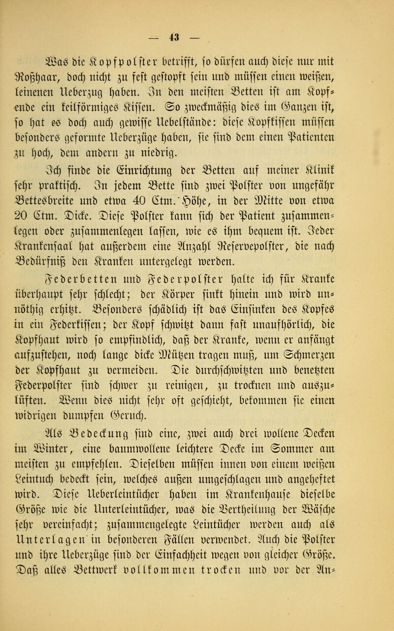 Sag bk topfpotfter betrifft, fo bürfen aud) biefe nur mit Sftofftaar, bocf) rtidjt p feft geftopft fein nnb muffen einen meinen, leinenen Ueberpg fyaben. 3n ben meiften Letten ift am Hopf* ■enbe ein leilförmigeg Riffen. ©0 pedma'gig bic$ im fangen ift, fo Ijat eg bod) aud) geroiffe llebetftänbe: biefe &opffiffen muffen befonberg geformte Ucberpge fyaben, fie finb bem einen Patienten p I)od), bem anbern p niebrig. 3d) finbe t>k (Smridjtmtg ber Letten auf meiner Stlinif fer)r prafttfdt). 3n jebem Sßtttt finb pei ^olfter oon ungefähr 23ettegbreite nnb ettoa 40 £tm.'§öf)e, in ber Dritte öon etwa 20 Qtrm. 2)ide. £)tefe ^otfter lann fidj ber Patient pfammen* legen ober pfammentegen (äffen, mie eg iljm bequem ift. 3eber Üranfenfaat Ijat aufjerbem eine Slnpfyl 9teferöepotfter, bie nadj Söebürfnifj ben kraulen untergelegt merben. geberbetten nnb geberpotfter l)atte idf> für kraule überhaupt feljr fd)fed)t; ber Körper finlt hinein nnb roirb un* nöt^tg ertjt^t. Söefonberg fdjäblid) ift bag (Sinfinlen beö ®opfeg in ein geberüffen; ber $opf fd)mi|t bann faft unaufl)örtid), bk Hopflmut mirb fo empfinbtid), baf$ ber tranfe, wenn er anfängt aufpfte^en, nod) tauge btde SOcü^en tragen muj3, um ©djmeqen ber £opfI)aut p oermeiben. £)ie burdjfdjmi^ten unb bene^ten geberpotfter finb fdjroer p reinigen, p trodnen unb augp* lüften. Senn bieg ntd)t fefyr oft gefd)iel)t, bet'ommen fie einen mibrigen bumpfen ©crud). 2ltg 23ebedung finb eine, pei aud) bret mollene £>eden im Sinter, eine baumwollene leichtere £>cde im (Sommer am meiften p empfehlen. £)iefetben muffen innen öon einem roeifjen Öeintud) bebedt fein, mtd)t$ aufjen umgefd)tagen unb angeheftet wirb. £>iefe Ueberteintüdjer fyaben im ^ranlen^aufe biefelbe ©röjse tote bk Unterleintüdjer, mag bie $ertfyeilung ber Safere jet)r t>ereinfad)t; pfammengelegte £eintüd)er merben aud) als Unterlagen in befonberen gällen oermenbet Sfotdj bie ^ßolftcr unb tt)re Ueberpge finb ber (£infad)l)eit megen oon gleicher ©röfjc. £)af3 alleg ^öettwerl oolllommen troden unb oor ber 2ln*