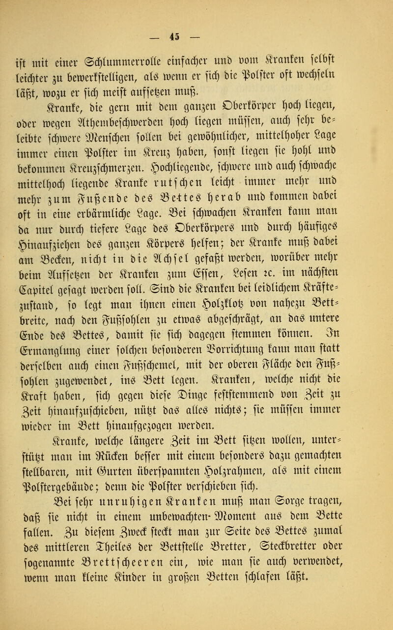 ift mit einer (Schlummerrolle einfacher unb Dom tonten felbft letzter £U betoerlftetligen, aU memt er fid) bie ^olfter oft medrfefo lägt, mo^u er fid) meift auffegen mug. traute, bie gern mit bem ganzen Oberförper l)od) liegen, ober toegen 2ltt)embefd)toerben I)ocl) liegen muffen, and) fetyr be* teibtc fernere äteföeri follen bei gett)öl)nlid)er, mittelloser £age immer einen s$olfter im treuj ijaben, fonft liegen fie t)of)l nnb belommen treu$fdjmer$en. £>od)tiegenbc, feuere nnb and) fd)toad)e mittetfjodj liegenbe tränte rutfd)en leicht immer mefjr nnb meljr jum gutjenbe be« Be-tte« tjerab nnb lommen babei oft in eine erbärmliche Sage. 23ei fdjmadjen Uranien lann man ba nur burdj tiefere Sage be« Obertörtter« nnb burdj fyäuftge« §tnanfaie^en be« ganzen törper« Reifen; ber traute muß babei am 33ecten, nidjt in bie 2td)fet gefaxt tnerben, vorüber met)r beim 2luf fetten ber träniert ^um (Sffen, öefen :c. im nftdjften (Sagtet gefagt »erben foll. ©tnb bie Uranien bei leiblichem träfte* juftanb, fo legt man üjnen einen §otattoi3 üon na^eju öett* breite, nad) ben gugfor)ten jn etrca« abgefragt, an ba$ nntere (Snbe be« 23ette«, bamit fie fiel) bagegen ftemmen lönnen. 3n (Ermanglung einer folgen befonberen SBorrtdjtuug lann man ftatt berfetben and) einen gufifdjemet, mit ber oberen ftiäfyt ben gug* fohlen augemenbet, in« 5öett legen, trauten, meldje nidjt bie traft Ijaben, fid) gegen biefe £)inge feftftemmenb oon £ät ju 3eit fjinaufoufdu'eben, nüfct ba« alle« nidjtS; fie muffen immer nrieber im 33ett hinaufgezogen werben. traute, meiere längere 3eit im 23ett fitjen motten, unter* ftüt^t man im SRüden beffer mit einem befonber« ba$u gemalten [teilbaren, mit ®urten übermannten §oljrat)men, aU mit einem ^ßotftergebäube; benn bie ^olfter öerfd)ieben fid). 23ei fefjr unruhigen Uranien mug man ©orge tragen, bat3 fie nidjt in einem unbewachten- Moment au« bem ^ette fallen. 3U biefem B^ect ftedt man jur ©eite be« 23ette« jumal be« mittleren Steile« ber 23ettftette Bretter, ©teetbretter ober fogenannte SSrettfdjeeren ein, mie man fie attdj oertoenbet, menn man Keine tinber in großen Letten fdjtafen lägt.