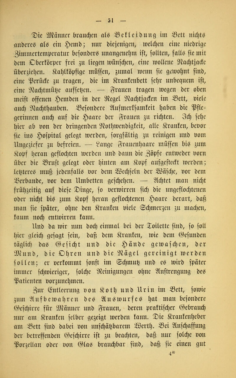 £)ie SJMnner brcwdjen aU 33ef(eibung im $5dt nidjt^ cmbereS aU ein Spemb; nur biejenigen, melden eine niebrige gimmertemperatur befonberS unangenehm ift, foltten, faües fie mit bem Dberförper frei zu liegen münden, eine moftene ^adjtjacfe überziehen. Haljtföpftge muffen, gumat menn fie gemofynt finb, mte Bernde zu tragen, bk im ^raulenbett fefyr unbequem ift, eine 2kd)tmü£e auffegen. — grauen tragen megen ber oben meift offenen §emben in ber Regel 9?ad)tjacfen im 33ett, üiele and) 9?ad)tt)auben. ^efonbere Slufmerlfamfeit fyaben bie $f(e^ gerinnen aud) auf bk §aare ber grauen ju rieten. 3d) fe§e Mer ab oon ber bringenben $ftotl)toenbigfeit, alle Traufen, beoor fie ine §ofpitat gelegt merben, forgfättig ^u reinigen unb oom Ungeziefer zu befreien. — Sauge grauenfyaare muffen bis jum Kopf l)eran geflodjten merben unb bann bk 3ö>fe entmeber oorn über bk 33ruft gelegt ober hinten am $opf aufgefteeft merben; letzteres rnujs {ebenfalls oor bem Sedjfeln ber 2£äfd)e, bor bem 3krbanbe, oor bem Umbetten gefd)el)en. — Sldjtet man nit^t frühzeitig auf biefe £>inge, fo oertoirren fid) bk ungeflod)tenen ober nid)t U% zum topf fyeran geflochtenen Spaare berart, bafj man fie fpäter, olme ben kraulen oiete ©dmaeqen su machen, faum nod) enüoirren fann. Unb ba mir nun bod) einmal bei ber Toilette finb, fo fotl l)icr g(eid) gefagt fein, bafj bem Traufen, toie bem ©efunben tägüd) ba$ @efid)t unb bie §änbe gemafdjen, ber 9Jhtnb, bie Dfyren unb bit ^äge( gereinigt merben follen; er oerlommt fonft im ©dnnu^ unb e$ mirb fttäter immer fcfymieriger, fotdje Reinigungen olme 5lnftrengung be3 Patienten oorzunefymen. 3ur (Sntteerung oou totl) unb Urin im 33ett, fomie Zum ?(ufbemaf)ren beS SluSmurfeS l)at man befonbere ©efcfyirre für Scanner unb grauen, bereu praftifdjer ©ebraud) nur am Iranlen (elber gezeigt merbeu fann. £)ie tranfenfyeber am 43ett finb babei üon unfaßbarem Sert^ 25ei Slnfdjaffung ber betreffenben ©ejd)irre ift gu beachten, baf; nur foltfje oou Porzellan ober oon ©las brauchbar finb, ba£ fie einen gut 4*