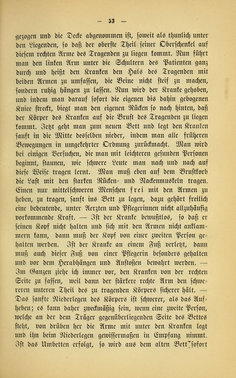 gebogen unb hk 3)ecfe abgenommen ift, fotr>eit als tfyunlid) nnter ben Öiegenben, fo baß bcr oberfte £f)ei( feiner Dberfdjenfet auf biefem regten fcne beS £ragenben p liegen lommt. Sftun fittjrt man ben linfen 2Irm nnter hu ©futtern beS Patienten gan$ bnrd) nnb Ijeifjt ben Uranien ben §a(S beS Stragenben mit beiben Ernten gu umfaffen, bte 33eine nidjt fteif ju machen, fonbern rul)ig Rängen ju laffen. Sftun wirb ber Traufe gehoben, nnb inbem man baranf fofort bie eigenen bi% bal)in gebogenen Ifrüee ftreeft, biegt man ben eigenen bilden fo nadj hinten, baf? ber Sörtter beS tranlen anf bie ^öruft beS £ragenben p liegen fommt. Oe^t gel)t man $um nenen 33ett nnb legt ben Uranien fanft in bie Dritte beSfetben nieber, inbem man alle früheren ^öemegnngen in umgelegter Drbnung jurMmadjt. 9ftan wirb bei einigen 23erfud)en, bie man mit leichteren gefunben ^erfonen beginnt, ftaunen, mie fernere öeute man nad) unb nad) auf biefe S33etfe tragen lernt. Man muß eben auf beut 33ruftforb bie $aft mit ben ftarfen bilden* unb SftacfenmuSfeln tragen. (Sinen nur mittetfdjmeren 9ftenfd)en frei mit ben Firmen ju fycben, $tt tragen, fanft ins 33ett ju legen, ba%u gehört freiließ eine bebeutenbe, unter tobten unb Pflegerinnen nidjt all^uljäufig öorfommenbe Üraft. — Oft ber kraule bewußtlos, fo ba$ er feinen $opf ntdt)t galten unb fidj mit ben Firmen ntdt)t anklam- mern lann, bann muß ber $oüf oon einer feiten ^ßerfon ge* galten werben. Oft ber kraule an einem guß oerle^t, bann muß aud) biefer guß oon einer Pflegerin befonberS gehalten unb bor bem herabhängen unb Slnftoßen beraaljrt werben. — Om @an^en ^iel)e id) immer öor, ben kraulen oon ber regten ©cite gu faffen, weil bann ber [tariere rechte 2trm ben fdjme- reren unteren Zfyeii beS ju tragenben Körpers fixerer fyäit. — 2)aS fanfte 9^ieberlegen beS ^ör^erö ift fernerer, als baS 5luf^ Jjeben; es fann baljer ^weef mäßig fein, wenn eine ^weite 'ßerfon, meiere an ber bem Präger gegenüberliegenben <&ätt beS 33etteS ftef}t, oon brüben l)er bie Slrme mit unter ben kraulen legt unb irjn beim ^ieberlegen gewiffermaßen in Empfang nimmt, Oft baS Umbetten erfolgt, fo wirb aus bem alten SSetrfofort