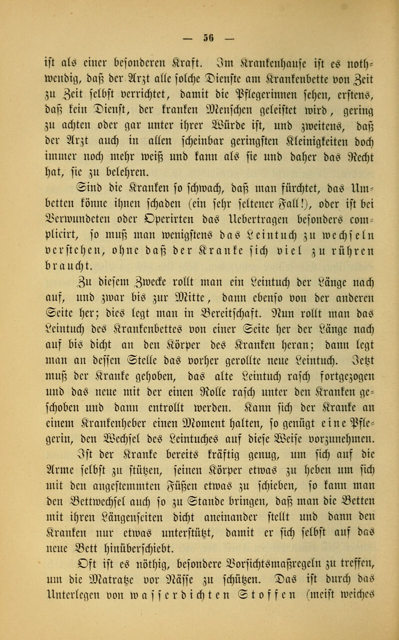 ift aU einer befonberen &raft. 3m &ranfcnl)aufe ift e$ not!)* toenbtg, baj3 ber Äqt alle fotdje 2)ienfte am ftranleubette oon 3eit ju 3«t felbft oerridjtet, bamit btc Pflegerinnen fefyen, erftettS, ba)3 lein £>ienft, ber Iranlen Sftenfdjen geteiftet nrirb, gering jn adjten ober gar unter ifjrer 2Öürbe tft, unb jtoettenS, baf? ber Slrjt aud) in allen fd)einbar geringften tfeinigleiten bod) immer nod) meljr toeif* unb lann als fie unb baljer ba$ O^erfjt fyar, fie $u belehren. ©inb bte Äranlen fo fdjtoad), baj3 man fürdjtet, ba$ Um* betten lönne ilmen frfjabert (ein fef»r feCtener galt!), ober ift bei ^ernmnbeten ober Dperirten ba$ Uebertragen befonberS com= plicirt, fo muj3 man menigftenS ba3 Ö eint neb, $u toedjfetn ocrftcfjen, ofjne bajs ber Traufe ftd) oiet ^u rühren braudjt. 3u biefem gmät rollt man ein ßeintud) ber Sänge nad) auf, unb jttmr bis $ur Wlittt, bann ebenfo oon ber anberen &äte fjer; bieö legt man in bereitjcfyaft. %lun rollt man bau £eintud) be3 ÄranfenbetteS oon einer &titz tjer ber Sänge nad) auf bis bidjt an ben Hörper beS Uranien fyeran; bann legt man an beffen ©teile ba3 üorfyer gerollte neue Öeintudj. 3efet muj3 ber Traufe gehoben, ba$ alte Seintud) rafcf) fortgesogen unb ba$ neue mit ber einen SRotle rafd) unter ben Traufen ge- fdjoben unb bann entrollt werben. $ann fiel) ber kraule an einem föranfenljeber einen Moment galten, fo genügt eine Pfle- gerin, ben 2Sed)fet beS £eintuef)e3 auf biefe ^Betfe oor$uneljmen. Oft ber Slranle bereite Iräftig genug, um ftd) auf bte Slrme fetbft ju frühen, feinen Körper ettoaS ju l)eben um fidj mit ben angeftemmten gingen ettoaS ju fdjieben, fo lann man ben 33ettmed)fel and) fo $u (Bianbc bringen, bafj man bie Letten mit iljren öängenfeiten btcfjt aneinanber ftefft unb bann ben kraulen nur ettoaS unterftüt^t, bamit er fid) felbft auf boö neue 33ett bjmtberfdjiebt. Oft ift es nötfjtg, befonbere ^orfidjtsmafjregeln $u treffen, um bie 3)catra£e oor Sftäffe ju fdnt^en. £)a3 ift burd) bäö Unterlegen oon n> a f f e r b i d) t e n Stoffen (meift toetdjcä