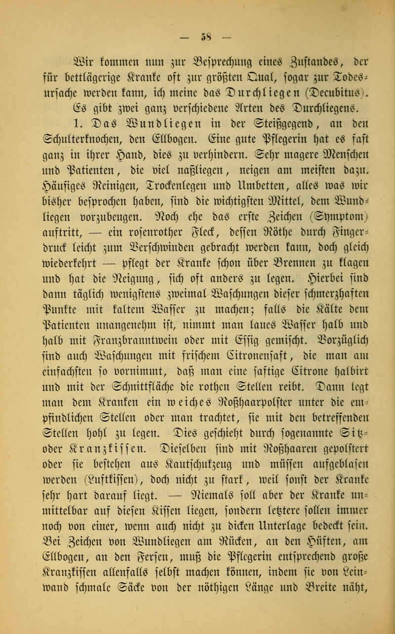 SBir fommen nun jttr ^3efpred^mtg eines 3uf™nöe3r Der für bettlägerige Traufe oft $ur größten Oual, fogar pr £obeS^ urfadje Serben fann, id) meine baS £)urd}tiegen (decubitus). GeS gibt gmei gans t)erfcr)teberie 2lrten beS £)urd)liegenS. 1. £)aS 2Öunb liegen in ber ©teifigegenb, an ben ©djulterfnodjen, ben (Ellbogen. (Sine gnte Pflegerin l)at es faft ganj in iljrer §anb, bieS jn öerfjinbern. ©el)r magere 9Jeenfd)eu nnb Patienten, bk mi nafjliegen, neigen am meiften ba^u. SpäuftgeS Peinigen, £rodentegen nnb Umbetten, alles maS mir bt^t)er befürodjen ljaben, finb bie roidjtigften Mittel, bem 2£unb* liegen öor^ubeugen. Wtod) efye baS erfte 3e^en (©tymptom) auftritt, — ein rofenrotfjer glecf, beffen SRötfje burd) ging er* bruct leicht ^um SSerfdjminben gebracht merben !ann, bod) gletd) ttrieberfeljrt — pflegt ber tranle fd)on über brennen $u flagen nnb t)at bk Neigung, ftd) oft anberS ^u legen, hierbei finb bann ta'gltd) menigftenS ^toeimat 2Bafd)ungen biefer fdnner^aften fünfte mit faltem Gaffer ^u machen; falls bk Mite bem Patienten unangenehm ift, nimmt man laues Saffer t)a£b nnb fyalb mit gran^branntmein ober mit (äffig gemifd)t. ^oqüglidj finb aud) Safdmngen mit frifdjem (Eitronenfaft, bk man am einfachen fo oornimmt, baf$ man eine faftige Zitrone Ijalbirt nnb mit ber ©dmittflä'dje bk rotten ©teilen reibt. £>ann legt man bem kraulen ein raeidjeS 9toj3fyaarpotfter unter bk tnu pfinbtidien ©teilen ober man trautet, fte mit ben betreffenbeu ©teilen l)ot)l gu legen. £)ieS gefct)tet)t burd) fogenannte ©i^* ober $r anpfiffen, ©iefetben finb mit Sftopaaren geüolftert ober fte beftel)en aus $autfdmf$eug nnb muffen aufgebtafeu merben (£uftliffen), bod) nid)t ju ftarf, roeil fonft ber Traufe fet)r Ijart barauf liegt. — Niemals folt aber ber Traufe un- mittelbar auf biefen Äiffen liegen, fonbern teuere follcn immer nod) Don einer, raenn aud) nid)t ^u biefen Unterlage bebeeft fein. 33et $eid)en üon 2Sunbliegen am dürfen, an ben Ruften, am Ellbogen, an ben Werfen, mufs bk Pflegerin entfpredjenb grofje ^ran^iffen allenfalls felbft madjen lönnen, inbem fte oon 8ein* manb formale ©ä'cfe oon ber nötigen öänge unb breite näl)t,