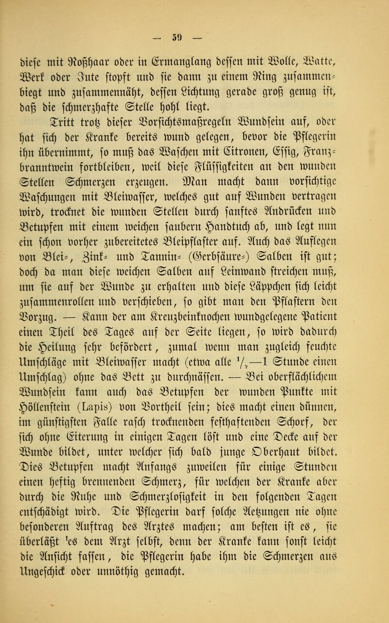 biefe mit SRofjljaar ober in (£rmangtang beffett mit Sode, Satte, Söerf ober 3ute ftopft unb fie bann 31t einem SRing jufammen* biegt nnb pfammennä^t, beffen £id)tung gerabe grofj genng ift, bafj bu fdjmerjfjafte ©teile f)ol)t liegt. STritt tro£ biefer 23orfid)t§maj3regetn Sunbfein auf, ober Ijat ftd) ber ®ranfe bereite munb gelegen, beoor bte Pflegerin tfjn übernimmt, fo muj3 ba$ Saferen mit Zitronen, Sffig, gran^ branntmein fortbleiben, meit biefe gtüffigfeiten an ben rounben ©teilen ©dnuer^en erzeugen. Dttan madjt bann oorfidjtige Safdmngen mit 33teimaffer, mtä)t% gut auf SÖunben Verträgen wirb, troefnet bie rcunben ©teilen burd) fanfteS 2Inbrücfen nnb betupfen mit einem meinen fanbern §anbtud) ab, nnb legt nun ein fd)on öorljer zubereitetet 33teipflafter auf. Sludf) ba3 luffegen öon 33tei-, ^xuh unb £annin* (@erbfäure=) ©atben ift gut; bodj ba man biefe meinen ©alben auf $einroanb ftreidjen mufi, um fie auf ber Sunbe ^u erhalten unb biefe öä'püdjen fidj leid)t jufammenrollen unb oerfdn'eben, fo gibt man ben ^ffaftern ben SSoqug. — $ann ber am ^reu^beinlnoc^en tnunbgelegene Patient einen £l)ei( beS XageS auf ber ©exte liegen, fo nürb baburd) bk Teilung fel)r beförbert, pmal roenn man ^ugleid) fernste Umfrage mit 231eift>affer madjt (etwa alle 1/.t—1 ©tunbe einen Utnfrfjtag) olme ba3 23ett p burdjnäffen. — 25ei oberpdjlidjcm SBunbfein lann audj baS betupfen ber umnben fünfte mit §öllenftein (Lapis) oon 2Sortt)ei£ fein; bk$ madjt einen bünuen, im günftigften gattc rafd) trodnenben feftljaftenben ©djorf, ber fidj ol)ne Eiterung in einigen £agen löft unb eine £)ede auf ber Sunbe bilbet, unter melier fiel) balb junge £)berl)aut bitbet £)ie§ 33etupfen madjt anfangs zuweilen für einige ©tunbeu einen fyeftig brennenben ©dmter^, für melden ber Traufe aber burd) bie ^ulje unb ©dnnerjlofigfeit in ben folgenben £agen entfd)äbigt mirb. £)ie Pflegerin barf foldje Gelungen nie ofyne befonberen Auftrag be£ 2Irgte3 madjen; am beften ift es, fie überlädt k& bem 51rjt felbft, benn ber tranfe lann fonft letdjt bie 2lnfid)t faffen, bie Pflegerin Ijabe tfjm bie ©djmer^en aus Ungefdjict ober unnötig gemalt.