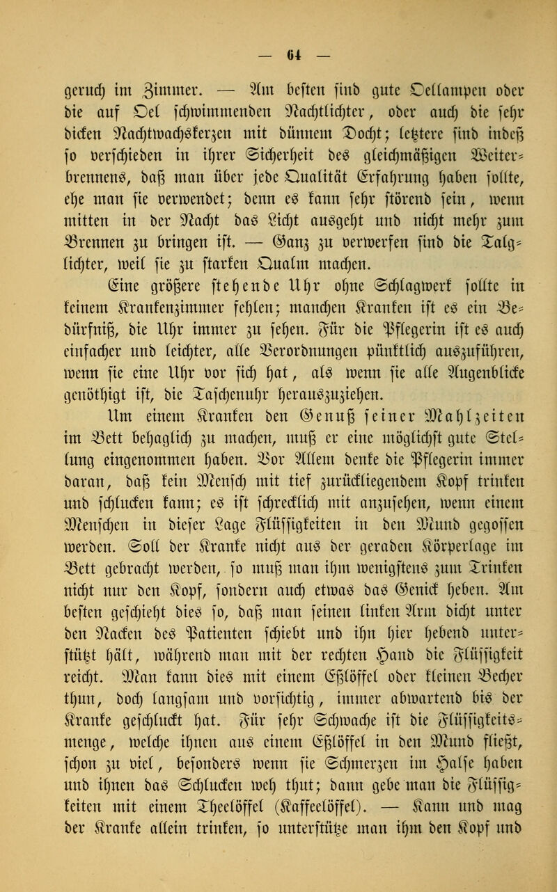 gerud) im 3immer- — ^m Def*en fmö öute Odiampm ober bie auf £)d fdjtvimmenben sD?ad)t(id)ter, ober and) bie fefyr bicfen SftadjtiuadjSfeqen mit bünnem £)od)t; (entere finb inbeß fo oerfdjieben in tfjrer ©idjerljeit be£ gteidnnäßigcn Seiten brennend, ba$ man über jebe Qualität @rfa()rung !)aben fotfte, d)t mau fie oerroenbet; benn es lauu fef»r ftöreub fein, loenu mitteu in ber flad)t ba3 £id)t ausgebt uub nid)t meljr jum brennen ju bringen ift. — (&an% ju oerroerfen finb bie £alg* (id)ter, mett fie ^u ftarleu Qualm machen. ($ine größere ftet)eube Uljr otjtie ©djtagmerf fotfte in feinem ^raufeu^immer fehlen; manchen Traufen ift e3 ein Aöe- bürfniß, bk VLfyc immer ju fefjen. $ür bie Pflegerin ift e3 audj einfacher uub leidster, afte 33erorbuuugeu pünft(id) auszuführen, menn fie eine Uljr oor ftdj ijat, a(3 wenn fie alle SfagenMtcfe genötigt ift, bie £afd)enuf)r fyerau^u^ieljen. Um einem Traufen ben @enuß feiner IDcatjt^eiten im 23ett bet)ag(icf) $u machen, muß er eine mögtidjft gute (&tcU tung eingenommen fyaben. $or OTem beule bk Pflegerin immer baran, baß lein $?enfd) mit tief gurücftiegenbem $opf träfen uub fdjtucfen fann; e$ ift fdjredttd) mit an$ufel)en, menn einem ^enfe^en in biefer Sage gtüffigfeiten in ben 3)Zunb gegoffen merbem ©oft ber kraule nidjt aus ber geraben törpertage im 33ett gebracht merben, fo muß man ifjm tuenigftenS ^um Xrinfen nid)t nur ben 2opf, fonberu and) ä\va$ ba3 ©enid Ijebem 3Cm beften gefdn'efyt bieS fo, baß man feinen (inlen 3(rm btcf>t unter ben 9?aden beS Patienten fd)iebt uub ifyn fjier fyebenb unter* ftü^t fjettt, mäf)reub man mit ber redeten §anb bie gtüffigleit reitet. 'Man lann bieS mit einem Eßlöffel ober Keinen ^Sedjer t()un, bod) (angfam uub oorftdjtig, immer abmartenb bi$ ber kraule gef djtudt fyat. gür fer)r ©djtoao^e ift bu gtüffigleit^ menge, rceldje ifynen au£ einem (Sßtöffel in ben Ottunb fließt, fd)on ju oiet, befonberS menn fie ©djmeqen im §atfe fyaben uub ifmen ba$ ©d)(uden mef) tt)ut; bann gebe man bie 3'lüffig- leiten mit einem X()ee(öffe( (Kaffeelöffel). — Kann uub mag ber Kraule adein trinlen, fo unterfu% man it)nt ben topf uub