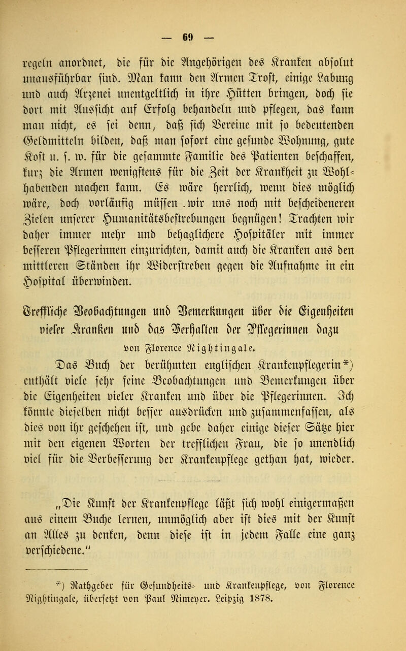 regeln anorbnct, bic für btc 5tttger)örtgen beS Uranien abfofut unausführbar finb. dJlan fann ben Ernten Xroft, einige Labung nnb audj Stqenei unentgettfid) in ifjre ©ütten bringen, bocf) fte bort mit Stofidjt auf Erfolg befjanbetn nnb Pflegen, ba$ fann man nidjt, e3 fei benn, baf; fidj Vereine mit fo bebeutenben (Mbmittefn bitben, baj3 man fofort eine gefunbe SBolmung, gute $oft u. f. tt>. für bte gefammte gamific be3 Patienten befdjaffen, fur^ bte Sinnen menigftenS für bie $dt ber $ranffjeit ^n Sofyf* fyabenben machen fann. (§3 ma'rc Ijerrficf), tnenn bieg mögtief) märe, bocf) oorfäufig muffen .mir uns noef) mit befcr)etbeneren Riefen unferer $umanität3beftrcbungen begnügen! £rad)ten mir bafyer immer meljr nnb beljagfidjere §ofm'täter mit immer befferen Pflegerinnen einzurichten, bamit aud) bk üranfen aus ben mittleren ©täuben ifyr Siberftreben gegen bie 5fufnal)me in ein ^pofm'taf überminben. ©repd)e «$eo6ad)fitna,en unb 2Bemcr(utngett üBer bk ®ia,en()cifett r-iefer itrattßeti \\\\b ba$ «5crl)affen ber spfTcgerimim 5a5U fcon ^lorence ^tgfyttngale. £)a3 35ud) ber berühmten engftjdjen £ranfenpffegerin*) entf)äft oiefe fet)r feine Beobachtungen nnb Bemerfungen über bic Eigenheiten oiefer Traufen nnb über bie Pflegerinnen, da) fönnte biejetben rttcfjt beffer auSbrücfen nnb jufammenfaffen, aU biee oon ü)r gefcr)et)en ift, nnb gebe baf)er einige biejer (Säi^e fjter mit ben eigenen Sorten ber treffficfjen grau, bie jo unenbftd) tuet für bie SSerbefferung ber ®ranfen»ffege getrau fyat, mieber. „T)ie ®unft ber tranfenttffege tagt fief» tnofyt einigermaßen auö einem 33udje fernen, unmögfid) aber ift bie3 mit ber totft an %lk$ m benfen, benn btefe ift in jebem gaffe eine ganj üerfdjiebene. *) 9tatfygebeu für ©efuubtyettö* unb Äranfeupflege, toon gfarence 9iic\()tinga(e, nfrevfefct toon ^ßaul 9?tmet>er. Seidig 1878.