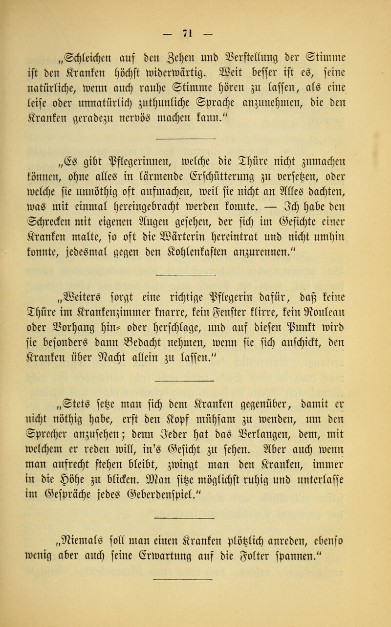 ,,©d)teid)en auf ben Befyen nnb $erftellung ber «Stimme ift ben Uranien l)öd)ft mbertt>artig. Seit beffer ift e$, feine natürliche, roenn and) raufye Stimme Ijören $u (äffen, als eine teife ober unnatürltd) ^uttjuntidje ©pradje an^unefymen, bte hm Traufen gerabegu neroös matten tarnt. „Q£$ gibt Pflegerinnen, treldje bte £i)üre nidjt jumadjen fönnen, oljne alles in tä'rmenbe (Srfdjütterung ,m oerfei^en, ober tnetdje fie unnötig oft aufmalen, toeit fie nicfyt an 2((le3 backten, toa3 mit einmal hereingebracht roerben fonnte. — 3d) fjabe btxt Sdjrecfen mit eigenen fingen gefeiert, ber fid) im ©efidjte einer Traufen matte, fo oft bte Wärterin ^ereintrat nnb ntct)t rnnfjin tonnte, jebeSmat gegen ben ^ofjlenfaften anprennen. „SeiterS forgt eine richtige Pflegerin bafür, ba$ feine £f)üre im $ranfen$immer Inarre, fein genfter flirre, fein Rouleau ober $orI)ang l)in= ober Ijerfdjtage, nnb anf biefen ^Punft wirb fie befonberS bann SBebadjt nehmen, menn fie fid) anfdjicft, hm Traufen über 9?ad)t allein 51t f äffen. r,<&Ut$ fe^e man fid) bem Traufen gegenüber, bamit er nidjt nött)ig l)abe, erft ben $opf müfyfam ju roenben, um ben Sprecher an^ufe^en; benn 3eber fyat ba$ Verlangen, bem, mit roefdjem er reben null, in'3 ©eftd)t 3U fefjen. 5lber audj wenn man aufredjt flehen bleibt, jn^ingt man ben Traufen, immer in bte §öf)e ^u bticfen. 9)can fi^e möglidjft rufyig nnb unterlaffe im ®eftoräd)e jebe3 (Merbenfpief. „Niemals folt man einen Traufen ptö^tid) anreben, ebenfo menig aber and) feine (Srlr-artung auf bte Wolter Rannen.