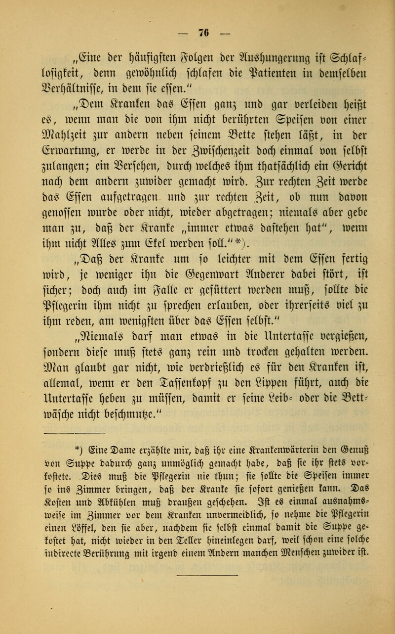 „(Sitte ber fyciuftgften folgen ber 2tof)ungerung ift <3d)(af' toftgf'eit, betttt gett>öf)ttltd) fdjlafen bte Patienten in bemfetben 23erf)äi~tniffe, itt bem fte effen. „£)em $rantm ba$ (Sffen gan$ unb gar oerleiben Reifst es, menn tttatt bie öon i^ttt nidjt berührten ©peifen öott einer ffllaf)t%üt ]ux anbern neben feinem 33ette fter)en lägt, in ber (*rti>artung, er Werbe in ber 3ttrifd)en$eit bod) einmal oon felbft anlangen; ein $erfel)en, burdj mifyt® il)m tt)atfäc^rtct) ein (Bericht nad) bem anbern juioiber gemalt mirb. 3ur testen 3cit »erbe ba$ (äffen aufgetragen unb jur regten 3e^r °^ nun baöon genoffen nmrbe ober ntdjt, mieber abgetragen; niemals aber gebe man pt, ba$ ber £ranfe „immer ettr>a£ baftefjen f)at, tüenn tljnt nidjt Stöe« $um (Sfel werben foÜV'*). „£>af3 ber $ranfe um fo leichter mit bem (äffen fertig nrirb, je weniger tfjn bie ©egentoart Slnberer babei ftört, ift fidjer; bocf) and) im ^aüt er gefüttert werben muj3, fotfte bk Pflegerin ifym nid)t ju fpredjen erlauben, ober tljrerfeits ölet $u ifym reben, am wenigften über ba§ (äffen felbft. „Niemals barf man etwas in bk Untertaffe üergtefjen, fonbern biefe muj3 ftets ganj rein unb troden gehalten werben. $lan glaubt gar nid)t, tüte öerbrtefjluf) e3 für ben tranfen ift, atlemat, wenn er ben £affenf'opf 15U ben Sippen füljrt, and) bk Untertaffe fyeben p muffen, bamit er feine $äb* ober bk SSett* wäfdje nidjt befd)mu£e. *) (Sine 2)ame erjagte mir, baf? iljr eine Äranfentoärteriri ben ©enufc toon ©ujtye baburd) ganj unmöglich gemacht I)abe, baß fte iljr ftet§ bor* foftete. S)tc« muß bie Pflegerin nie t^un; fie fottte bie ©peifen immer fo in§ Bwtmer Bringen, baß ber tranfe fte fofort genießen fann. 2>a§ toften unb 2tbfüf)fen muß brausen gef^efyen. Sjl es einmal auSna^mS* toeife im gimmtv oor bem Äranfen unbermeiblid?, fo neunte bie ^ftegerin einen Söffet, ben fie aber, uad?bem fie felbft einmal bamit bie @uj>J>e ge= foftet fyat, ni$t toieber in ben Setter hineinlegen barf, toeit fd^on eine fold&e inbirecte 93eritfyrung mit irgenb einem anbern mannen 9)cenfcben sunnber ift.