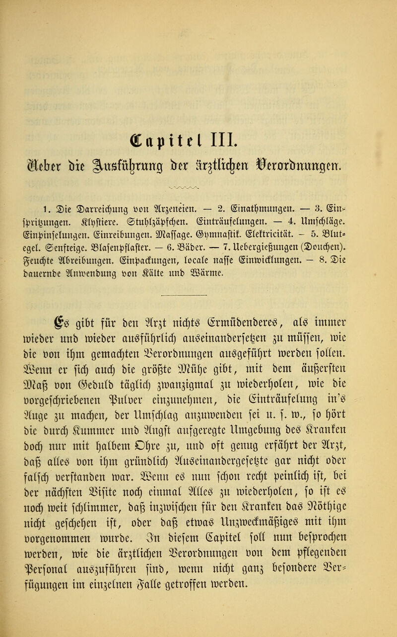 ÖUpttel III. Kehr biß ^itsfüjjrmrg iret ärjtlicfyen toürtmmtgetr. 1. Sie 3)arrei<$ung toon leiteten. — 2. (Sinatfjmnngen. — 3. (gin- tyrifeungen. Äfyfltere. ©tufy^ctyfcfyen. ©nträufefangen. — 4. Umfrage. (Sinjnnfefangen. (Shtret&ungen. Staffage, ©tytnnafhX (Sfeftricttät. - 5. SBfat* egeL ©enftetge. SSIafcn^flaflcr. — 6. Sßäber. — 7. Übergießungen (2)ou<$en). $eud)te Slfcrei&ungen. (ghtyadungen, locate naffc (gmtotcffangen. - 8. ®ie bauernbe 2toenbung bon Äälte imb Söärme. §$ gibt für ben 2tr$t nichts (ärmübenbereS, als immer nrieber unb raieber auSfüljrftdj auseincmberfefcen jit muffen, wie bie üon tfjm gemalten 2>erorbnungen ausgeführt werben fo((en. Senn er fttf) and) \>k größte iTOfye gibt, mit bem äufjerften SD^ag Don ©ebnlb tägüdj jmanäigmal ju roieberf)o(en, mie bie öorgefdjriebenen ^utoer einzunehmen, bie (Sintraufelung in'3 2(nge ya macfjen, ber Umfdjtag an^nmenben fei u. f. tt>., fo §ört bie burd) tummer nnb 2lngft aufgeregte Umgebung be3 kraulen bodj nur mit fjatbem Dfjre p, unb oft genug erfährt ber Str^t, baft alles oon tljm grünblid) Steeinanbergefe^te gar nid)t ober fatfcr) oerftanben mar. Senn e3 nun fdjon redjt üeintid) ift, hä ber näd)ften SBifitc nod) einmal StfleS ju mieberljoten, fo ift e£ nod) toeit fdjtimmer, ba§ in^uifc^en für ben kraulen ba£ Sftötljige nidjt gefdjefyen ift, ober bafc etttmS Un^nedmä'fjigeS mit tfjm oorgenommen mürbe, 3n biefem Qtatoitet fol nun befprodjen werben, raie bie ärjtftdjen 23erorbnungen üon bem pffegenben ^erfonat au^ufü^ren finb, menn nidjt ganj befonbere 33er* fügnngen im einzelnen #atle getroffen merben.