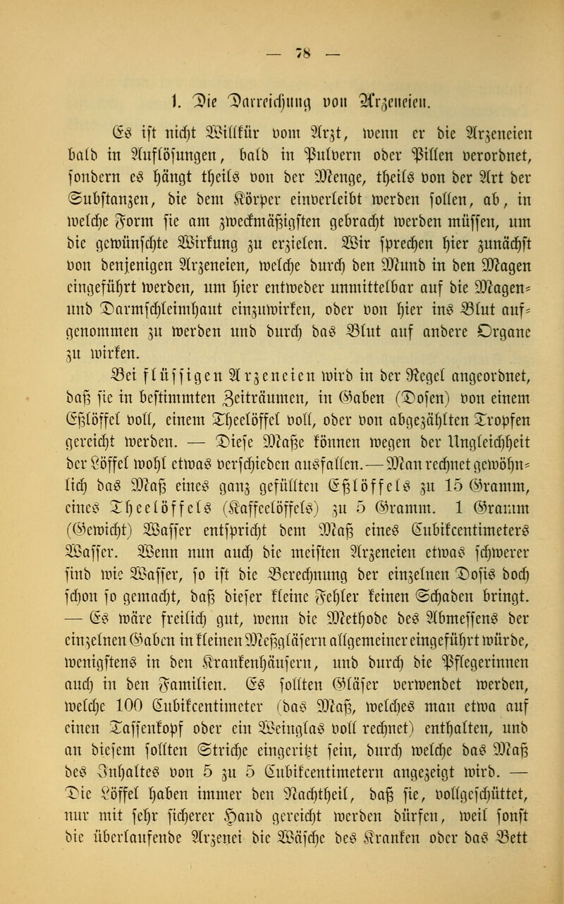 t. ^k Darreichung uon Q^cucien. (E% ift ntd)t Siüfür oom 2lqt, ruemt er bie Slrjeneten ba(b in 2lnftöfnngen, halb in ^uloern ober giften oerorbnet, fönbern e3 fjängt tljettä oon ber beenge, tfjeite oon ber 2lrt bei* ©ubftan^en, bk bem Körper einöerletbt toerben joden, ab, in löetdje Jorm fie am äwecfmäfjigften gebraut werben muffen, nm bk gcttmnfdjte SBirfwtg ju erbeten. Sß3ir fpredjen fiter ^nnäcfyft bon benjenigen 2lqeneien, meiere bnrd) ben 9Jtnnb in ben SJcagen eingeführt werben, nm Ijier entweber nnmittetbar anf bk DJcagen- nnb £)armfef)teimt)ant einpmirfen, ober oon Ijier ins 33tnt anf* genommen $u werben nnb bnrd) baS 33tnt anf anbere Organe 31t Dritten« 23ei ftüffigen 5Ir^eneten wirb in ber SReget angeorbnet, baf$ fie in beftimmten 3ßitvä'nmen, in @aben (£)ofen) oon einem (Sjslöffet Oolt, einem Teelöffel ooll, ober oon abgewählten tropfen gereicht werben. — £)iefe dJlafc lönnen wegen ber Ungleichheit ber Söffet Wol)t ct\va$ üerfdjieben auffallen.—Süftan rechnet gewöhn* lief) baS üDcafj eines gang gefüllten (S^löffetS p 15 ©ramm, eines £l)eetöffets (Kaffeelöffeln) p 5 ©ramm. 1 ©ramm (®enricr)t) Saffer entfpridjt bem 9Qca(3 eines (£nbifcentimeterS SÖaffer. SÖenn nnn and) bk meiften Slr^eneien etwas fdjwerer finb wie Söaffer, fo ift bk 33erecf)mmg ber einzelnen £)ofiS boct) fdjon fo gemadjt, baj3 biefer Heine f?et)ter feinen @ct)aben bringt. — @S wäre freilief) gnt, wenn bie 3Jceü)obe beS SlbmeffenS ber einzelnen @abcn in f leinen DJcefjgf äf ern allgemeiner eingeführt mürbe, wenigftenS in ben Kran!enfjänfern, nnb bnref) bie Pflegerinnen and) in ben Familien. (§8 follten @täjer oerwenbet werben, lneldje 100 (Eitbifcentimeter (baS DJcafs, wetdieS man etwa anf einen £affenfopf ober ein SeingtaS öott rennet) enthalten, nnb an biefetn follten ©triebe eingeigt fein, bnrd) wetdjc baS $2aj3 beS 3nl)atteS oon 5 ju 5 dnbifeentimetern angezeigt wirb. — £)ie Söffet Ijaben immer ben ^act}tr)eif, ba$ fie, oottgefdjüttet, nnr mit fet)r fixerer f)anb gereicht Werben bürfen, \wil fonft bie übertanfenbe Slr^enei bie Safere beS Kranfen ober baS $8ttt