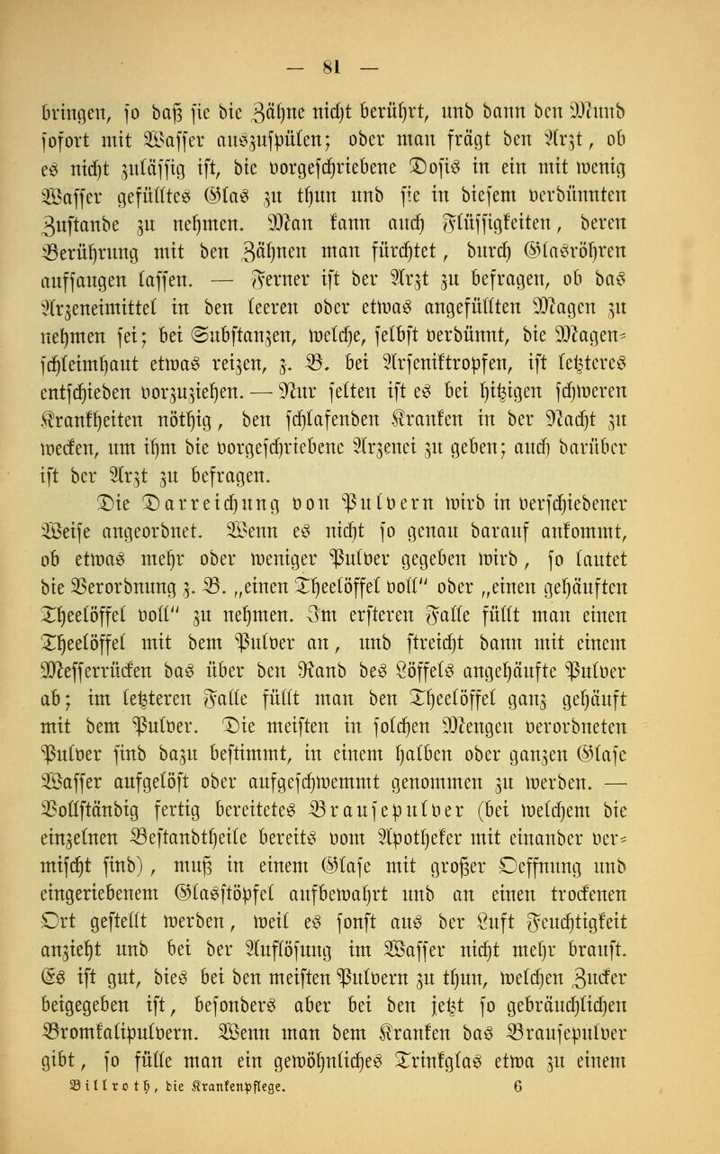 bringen, fo bafj fie bie B^m nidjt berührt, unb bann bcn DJtitnb fofort mit 2£affer anzufaulen; ober man fragt ben %t$t, ob e« nid)t pta'fftg ift, bie oorgefdjriebene £)oft« in ein mit menig Saffer gefüllte« @ta« ;,n tfjim unb fie in biefem oerbnnnten 3nftanbe 3U nehmen, ffllbn tarnt aucf) y^tüfftgteiten, bereu ÜBerüljrmtg mit ben Bahnen man fürchtet, bttrd) ©la«röf)ren auffangen (äffen. — ferner tft ber 5Tr^t ju befragen, ob ba$ ^(rgeneimittet tu ben teeren ober etma« angefüllten 9ttagen nt nehmen fei; hä ©ubftan^en, meiere, fetbft oerbünnt, hk 9Jcagen* fd)(eimt)aut etma« reiben, j. 23, M 3lrfeniltropfen, ift festeres entfdjieben oorut^iefjen. — üftur fetten ift e« bei feigen ferneren ®rcmfl)ettett ttötr)tg, ben fdjlafenben kraulen in ber üftadjt 31t werfen, um if)m bie oorgefdjriebene 2tr$enet 31t geben; audj barüber ift ber %v%t 3U befragen. Die Darreichung üon ^utoern ttrirb in toerfdfjtebener üBetfe angeorbnet. 2£enn e« ntcr)t fo genau barauf anfommt, ob etma« meljr ober meniger ^ßutüer gegeben mirb, fo tautet bie SBerorbnung 3. 33. „einen Xljeetöffet üotl ober „einen gehäuften Xljeetöffet oott 3U nehmen, 3m erftereu gälte füllt man einen X^eelöffel mit bem ^uloer au, unb [tretet bann mit einem SfJtefferrücfen ba« über ben 9?anb be« Söffet« angehäufte ^Puloer ab} im (enteren Satte füllt mau ben Teelöffel ganj gehäuft mit bem ^utoer. Die meifteu in folgen Mengen oerorbneten ^utoer fiub ba^u beftimmt, in einem tjatben ober ganzen ©lafe Sßaffer aufgelöft ober aufgefd)tt>emmt genommen 31t merben. — 33ollftänbig fertig bereitete« 33raufeput0er (hä metdjem bie einzelnen 33eftanbtt)eite bereit« com 2lpotl)eter mit einauber oer^ mifd)t fiub), muj3 in einem @lafe mit groger Deffnung unb eingeriebenem ©ta«ftöpfet aufbemaljrt unb an einen troctenen £)xt geftellt merben, wdi e« fonft au« ber 8uft gendjtigfeit au^t unb bei ber Sluflöfung im SÖaffer triebt mel)r brauft. @« ift gut, bie« bei ben meifteu ^utüern p tl)un, melden ^uefer beigegeben ift, befonber« aber bei ben je^t fo gebräudjticfyen 53romfaliüult)em. SÖenn man bem brauten ba^ 53raufepuloer gibt, fo fülle man ein gettöf)ntid)e« ^rinlgla« tttva 31t einem SStUro t§, bie Äranfenpflege. 6