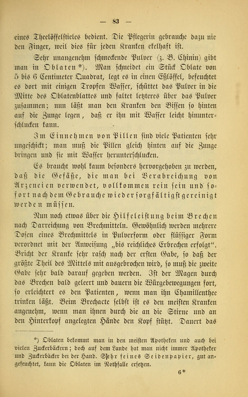 eines XljeelöffelftieteS bebient. Die Pflegerin gebraute ba,$u nie ben Singer, roeil bteö für jebert tranfen efelfmft ift. ©eljr unangenehm fdmtectenbe ^tttüer (3. 23. (Sfjtnin) gibt man in Oblaten*). 9Jcan fdmeibet ein ©tuet Oblate oon b bis 6 Zentimeter Ouabrat, fegt es in einen (Eßlöffel, befeuchtet eS bort mit einigen tropfen Saffer, fluttet baS ^utoer in bie üMtte beS DbtatenblatteS unb faltet teueres über ba3 ^ßntoer gufammen; nun lä'fjt man ben Uranien ben Riffen fo hinten auf bk $unge legen, bafj er üjn mit 2öaffer (etdjt hinunter- fd)(ucfen fann. 3 m (Einnehmen öon Eilten finb öiete Patienten fet)r nngcjdjicft; man mufj bie Rillen gleich hinten auf bk 3u^ge bringen unb fie mit SÖaffer fyerunterfcfytucfen. (S$ brandet woljl laum befonberS fyeroorgeljoben ^u werben, t>aj3 bie ©efäjje, bie man bei $erabreidjung öon '2lr$enet en oertoenbet, ö otlf ommen rein fein unb f o- fortnac^bem@ebraud)ettneberforgfältigft gereinigt merbe n muffen. 9?un nod) etwas über bie §ilf eleiftung beim 3$redjen nad) Darreichung oon ^redmtittetn. ©etoöfmlidj werben mehrere Dojcn eines 23redmtittelS in ^uloerform ober flüffiger gorm oerorbnet mit ber luweifung „hi$ reichliches (Erbrechen erfolgt. Söridjt ber kraule fet)r rafd) nad) ber erften @abe, fo bafj ber größte Xfyeil beS Mittels mit ausgebrochen wirb, fo mufj bk jweite ©abe feljr balb barauf gegeben werben. 3ft ber Sttagen burd) baS ^3red)en balb geleert unb bauem bk Sürgebewegungen fort, fo erleichtert es ben Patienten, wenn man ü)n £§amitlentf)ee trinfen lägt, 23eim 33recf)acte felbft ift eS ben meiften kraulen angenehm, wenn man iljnen burd) bie an bk ©tirne unb an ben §interlopf angelegten §änbe ben ®opf ftüfct. Dauert baS *) Oblaten bekommt man in ben meiften Styotfyefen unb aud? bei öteteu 3derbäcfem; bodj auf bem Sanbe §at man ntdpt immer 2fyoU)efer unb SudtxhMtx bet ber §anb. @|e$r feine« ©eiben Rapier, gut an* gefeuchtet, !aun bie Oblaten im 9cotfyfatte erfefcen. 6*