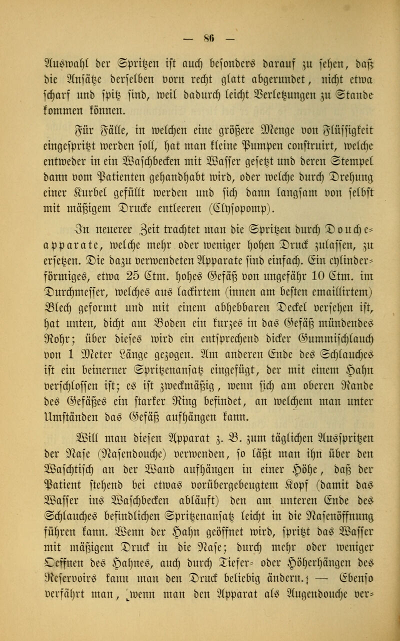 — 8(i - 'äuzwafyi ber Sprühen ift and) bejonberS baranf ,n jefjen, bajs bte 2injä£e berfefben Dorn recf)t glatt abgernnbet, nid)t etwa jcfjarf unb fpife finb, tneif baburdj Cetcfjt Verlegungen ju (Stanbe fommen fönnen. gür gätfe, in tnefcfyen eine größere Dftenge uon g(üffigfeit eingefprifct »erben foft, fjat man Keine pumpen conftrnirt, inefdje enttreber in ein Sajdjbecfen mit SÖaffer gefegt nnb bereit Stempel bann com Patienten gefjcmbljabt nrirb, ober toeldje burd) T)ref)ung einer Kurbel gefüllt toerben nnb fid) bann (cmgfam oon fefbft mit mäßigem £)rucfe entleeren (GEfyfopomp). 3n neuerer 3ett trautet man bte ©privat burd) 2)oudje* ap parate, meiere meijr ober meniger fjofjen £)rud: $u(affen, ]\t erfefcen. £>ie baju oertoenbeten Apparate ftttb einfach. (Sin ctyfinber* förmiges, ettoa 25 @tm. l)or)e^ ©efä§ oon ungefähr 10 GEtm. int £)urdmteffer, toetdjeS aus faefirtem (innen am beften emaitfirtemj 33(ed) geformt unb mit einem abljebbaren DecM oerfefjen ift, fyat nnten, bidjt am 23oben ein fuqeS in ba$ ©eföfj münbenbes 9foljr; über btefeS ttrirb ein entfprecr)enb biefer @nmmifd)(aud) oon 1 ülfteter Sänge gebogen. 2lm anbeten (*nbe be3 (Sdjlandjes- ift ein beinerner ©pri^enanfai? eingefügt, ber mit einem §alnt öerfdjf offen ift; eS ift jiDectntäfjig, roenn fief) am oberen Ofanbe be3 ©efägeS ein ftarler 9?ing befinbet, an toetdjent man unter Umftänben baS @efäj3 aufhängen fann. Sföifl man biejen Apparat 3. 23. sunt tägtfdjen Sfaejprifcen ber Sftafe (^ajenboudje) oertoenben, fo tagt man ifjri über ben 3Bafcr)ttf(f) an ber 2£anb anfangen in einer §>öt)e, bajs ber Patient ftet)enb bei ettoaö oorübergebeugtem &opf (bamit ba£ Gaffer ins 2Bafd)becfen ab(ä'nft) ben am unteren ßnbe be$ Sd)(aud)e3 befinbtidjen (Spri^enanfa^ leidet in bte ^afenöffnung führen fann. Senn ber Spalm geöffnet wirb, ft»ri|t baS SBaffer mit mäßigem ©rnet in bte 92afe; burd) mefjr ober loeniger Ccffnen beS §af)ne#, and) burd) Xiefer- ober ^öljerfjängen be# DtcferöoirS fann man ben £>rucf beliebig ä'nbcrit.j —• ßbenfo öerfafjrt man, utnenn man ben Wßpaxat ate Sfagenboudje öev*