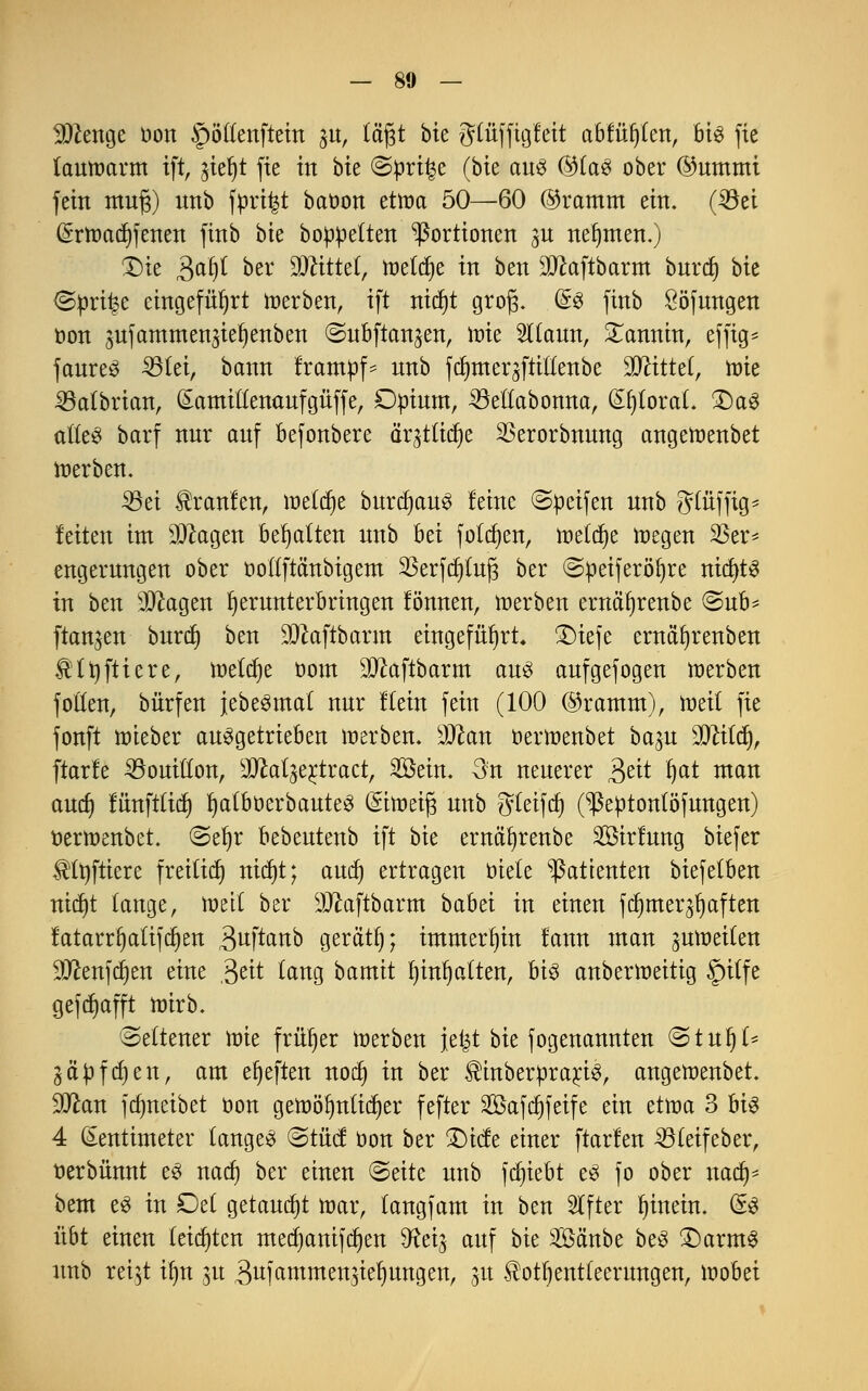 Stetige üon §öllenftein $u, lägt bie fftüfjtgfett abfüllen, big fte lauwarm ift, jtefjt fte in bie ©üri^e (bie aug ©lag ober ©ummi fein muß nnb fprtfct baüon etwa 50—60 ©ramm ein. (33ei (Srwad)fenen finb bie boüüetten Portionen 3U nehmen.) £)ie 3af)l ber Üfttttel, welche in ben 9#aftbarm burd) bk ©üri^e eingeführt werben, ift nicf)t grof;. ($g finb Söfungen üon jufammenjiefyenbett ©nbftan^en, mie 2Haun, Tannin, effig* fanreg 33lei, bann Iramüf* nnb fcfjmeqftiltenbe üJRittet, tüte 23albrian, Zamillenaufgüffe, Düium, Seitabonna, (£ljloral. £)ag alleg barf nur auf befonbere ärjtü^e S5erorbnung angeWenbet werben. 23ei Traufen, weldje burdjaug leine ©üeifen nnb Slnffig- leiten im Oftagen behalten nnb hü folgen, welche wegen 23er* engerungen ober üoltftänbigem Skrfdjlufj ber ©üeiferöfyre nicfytg in ben sD?agen herunterbringen lönnen, werben ernafjrenbe ©üb* flauen buraj ben SDlaftbarm eingeführt. £)iefe ernährenben $ltyftiere, welche üom Sftaftbarm aug aufgefogen werben f ollen, bürfen jebegmal nur Kein fein (100 ©ramm), weil fie fonft wieber aufgetrieben werben, ^an üerwenbet baju OJlitd), ftarle Bouillon, Sttat^ertract, 2Öein. 3'n neuerer £>üt f)at man and) funftlid) Ijalbüerbauteg (Siweifs nnb Steift (^eütontöfungen) üerwenbet. (Sefyr bebeutenb ift bu ernäfyrenbe Söirlung biefer ^ttyftiere freister) nidjt; audj ertragen üiete Patienten biefelben nict)t lange, weil ber üJJiaftbarm babei in einen fdjmerjljaften latarrfyalifdjen Quftanb gerätt); immerhin lann man zuweilen SDfcenfdjen eine ,3ett lang bamit fyinfyalten, big anberweitig fntfe gefdjafft wirb. Seltener mc früher Werben Jetjt bie fogenannten ©tu!)!* gei^»feiert, am elften noef) in ber ®inberürarig, angewenbet. SJcan fcfjneibet üon gewöhnlicher fefter Safdjfetfe ein etwa 3 big 4 Zentimeter langeg ©tücf üon ber £)ide einer ftarlen 33leifeber, üerbünnt eg nadj ber einen «Seite nnb fcf)tebt eg fo ober nad)* bem eg in Del getaucht war, langfam in ben Alfter hinein. (*g iibt einen leisten med)anifcl)en $ltv5 auf bie Sänbe bt^ £)aratg nnb rer5t ilm 31t Bufammen^ie^ungen, 31t $otljentleerungen, Wobei